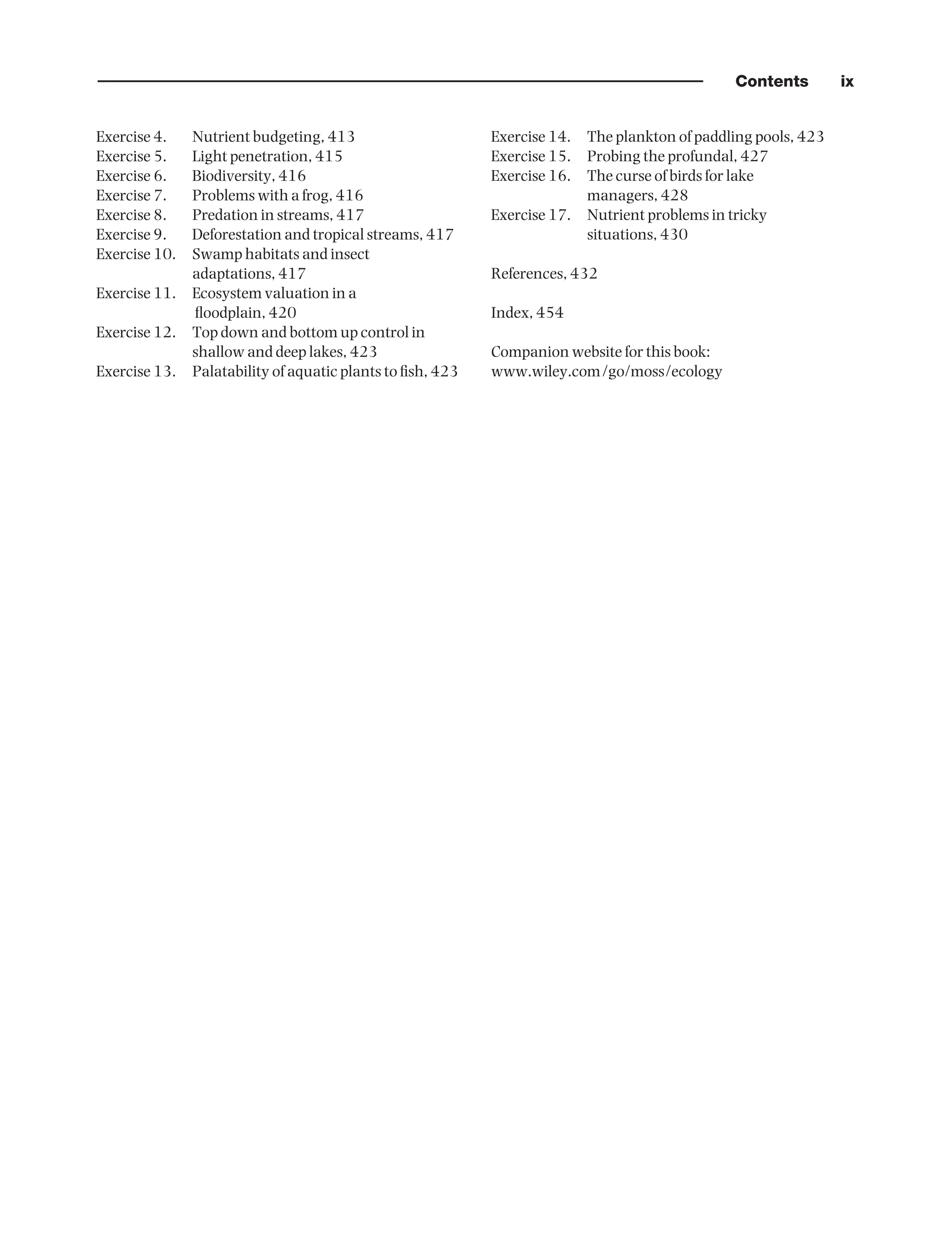 Contents ix
Exercise 4. Nutrient budgeting, 413
Exercise 5. Light penetration, 415
Exercise 6. Biodiversity, 416
Exercise 7. Problems with a frog, 416
Exercise 8. Predation in streams, 417
Exercise 9. Deforestation and tropical streams, 417
Exercise 10. Swamp habitats and insect
adaptations, 417
Exercise 11. Ecosystem valuation in a
floodplain, 420
Exercise 12. Top down and bottom up control in
shallow and deep lakes, 423
Exercise 13. Palatability of aquatic plants to fish, 423
Exercise 14. The plankton of paddling pools, 423
Exercise 15. Probing the profundal, 427
Exercise 16. The curse of birds for lake
managers, 428
Exercise 17. Nutrient problems in tricky
situations, 430
References, 432
Index, 454
Companion website for this book:
www.wiley.com/go/moss/ecology
9781444334746_1_pre.qxd 2/5/10 9:56 Page ix
 