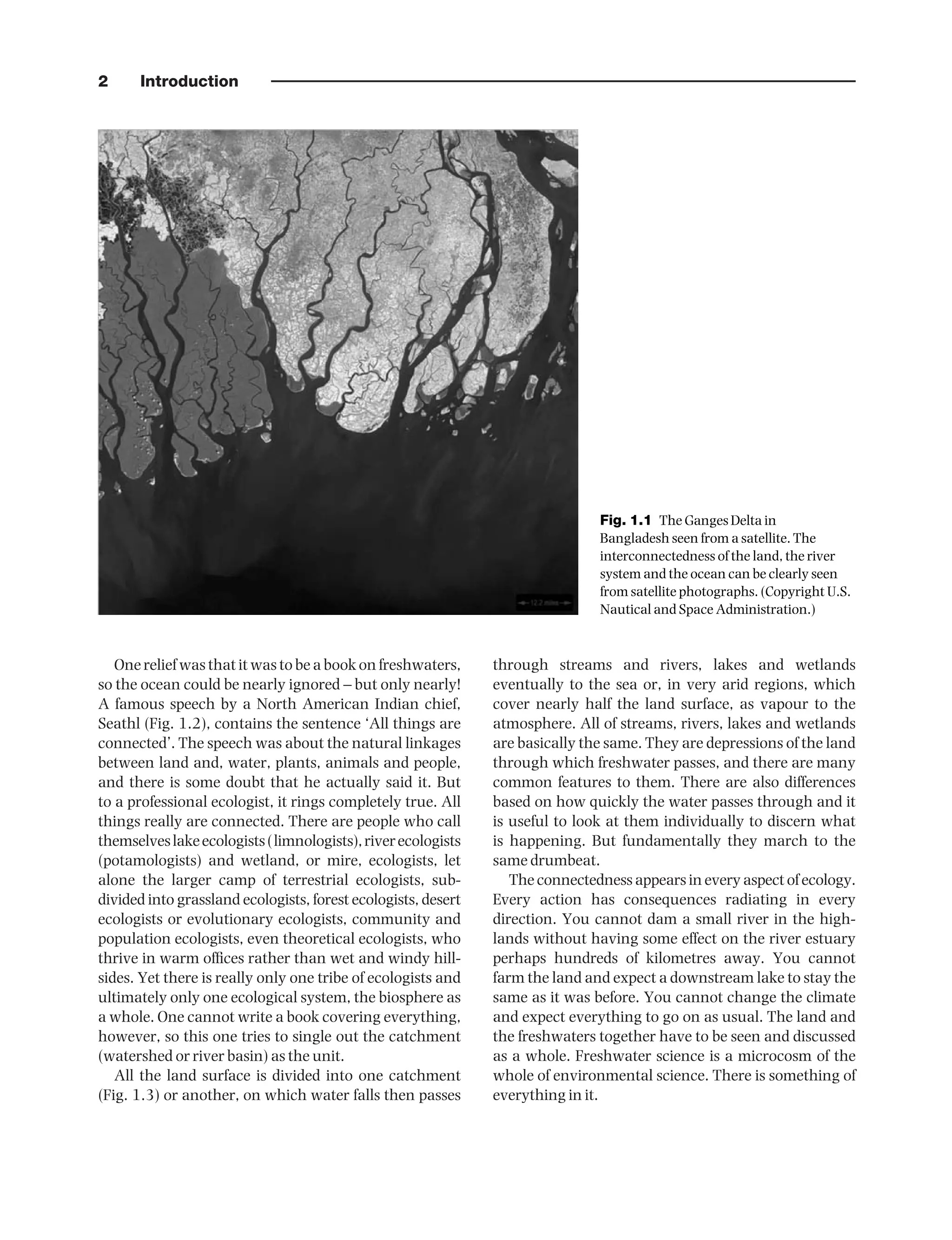 2 Introduction
One relief was that it was to be a book on freshwaters,
so the ocean could be nearly ignored – but only nearly!
A famous speech by a North American Indian chief,
Seathl (Fig. 1.2), contains the sentence ‘All things are
connected’. The speech was about the natural linkages
between land and, water, plants, animals and people,
and there is some doubt that he actually said it. But
to a professional ecologist, it rings completely true. All
things really are connected. There are people who call
themselveslakeecologists(limnologists),riverecologists
(potamologists) and wetland, or mire, ecologists, let
alone the larger camp of terrestrial ecologists, sub-
divided into grassland ecologists, forest ecologists, desert
ecologists or evolutionary ecologists, community and
population ecologists, even theoretical ecologists, who
thrive in warm offices rather than wet and windy hill-
sides. Yet there is really only one tribe of ecologists and
ultimately only one ecological system, the biosphere as
a whole. One cannot write a book covering everything,
however, so this one tries to single out the catchment
(watershed or river basin) as the unit.
All the land surface is divided into one catchment
(Fig. 1.3) or another, on which water falls then passes
through streams and rivers, lakes and wetlands
eventually to the sea or, in very arid regions, which
cover nearly half the land surface, as vapour to the
atmosphere. All of streams, rivers, lakes and wetlands
are basically the same. They are depressions of the land
through which freshwater passes, and there are many
common features to them. There are also differences
based on how quickly the water passes through and it
is useful to look at them individually to discern what
is happening. But fundamentally they march to the
same drumbeat.
The connectedness appears in every aspect of ecology.
Every action has consequences radiating in every
direction. You cannot dam a small river in the high-
lands without having some effect on the river estuary
perhaps hundreds of kilometres away. You cannot
farm the land and expect a downstream lake to stay the
same as it was before. You cannot change the climate
and expect everything to go on as usual. The land and
the freshwaters together have to be seen and discussed
as a whole. Freshwater science is a microcosm of the
whole of environmental science. There is something of
everything in it.
Fig. 1.1 The Ganges Delta in
Bangladesh seen from a satellite. The
interconnectedness of the land, the river
system and the ocean can be clearly seen
from satellite photographs. (Copyright U.S.
Nautical and Space Administration.)
9781444334746_4_001.qxd 2/4/10 11:24 Page 2
 