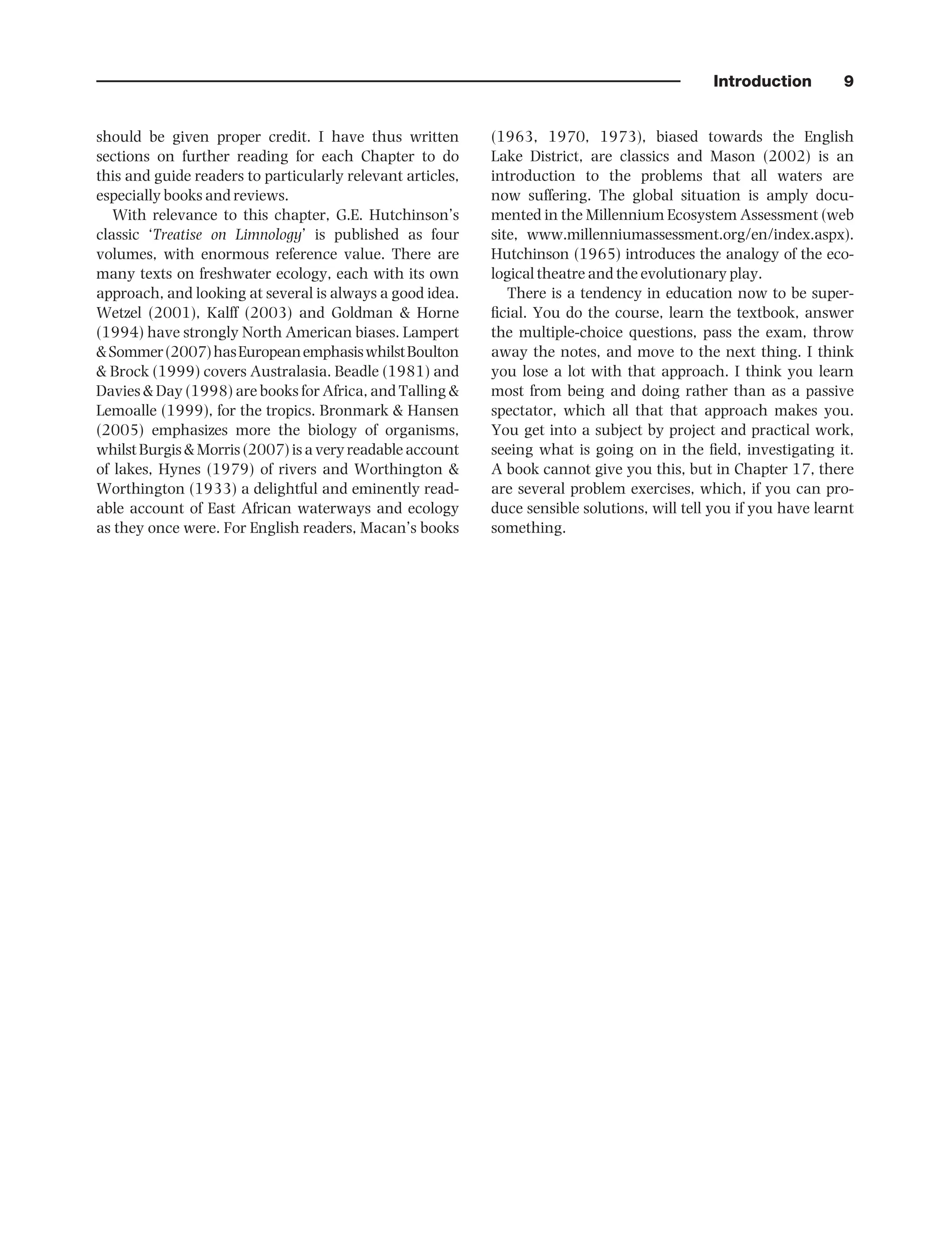 Introduction 9
should be given proper credit. I have thus written
sections on further reading for each Chapter to do
this and guide readers to particularly relevant articles,
especially books and reviews.
With relevance to this chapter, G.E. Hutchinson’s
classic ‘Treatise on Limnology’ is published as four
volumes, with enormous reference value. There are
many texts on freshwater ecology, each with its own
approach, and looking at several is always a good idea.
Wetzel (2001), Kalff (2003) and Goldman & Horne
(1994) have strongly North American biases. Lampert
&Sommer(2007)hasEuropeanemphasiswhilstBoulton
& Brock (1999) covers Australasia. Beadle (1981) and
Davies & Day (1998) are books for Africa, and Talling &
Lemoalle (1999), for the tropics. Bronmark & Hansen
(2005) emphasizes more the biology of organisms,
whilst Burgis & Morris (2007) is a very readable account
of lakes, Hynes (1979) of rivers and Worthington &
Worthington (1933) a delightful and eminently read-
able account of East African waterways and ecology
as they once were. For English readers, Macan’s books
(1963, 1970, 1973), biased towards the English
Lake District, are classics and Mason (2002) is an
introduction to the problems that all waters are
now suffering. The global situation is amply docu-
mented in the Millennium Ecosystem Assessment (web
site, www.millenniumassessment.org/en/index.aspx).
Hutchinson (1965) introduces the analogy of the eco-
logical theatre and the evolutionary play.
There is a tendency in education now to be super-
ficial. You do the course, learn the textbook, answer
the multiple-choice questions, pass the exam, throw
away the notes, and move to the next thing. I think
you lose a lot with that approach. I think you learn
most from being and doing rather than as a passive
spectator, which all that that approach makes you.
You get into a subject by project and practical work,
seeing what is going on in the field, investigating it.
A book cannot give you this, but in Chapter 17, there
are several problem exercises, which, if you can pro-
duce sensible solutions, will tell you if you have learnt
something.
9781444334746_4_001.qxd 2/4/10 11:24 Page 9
 