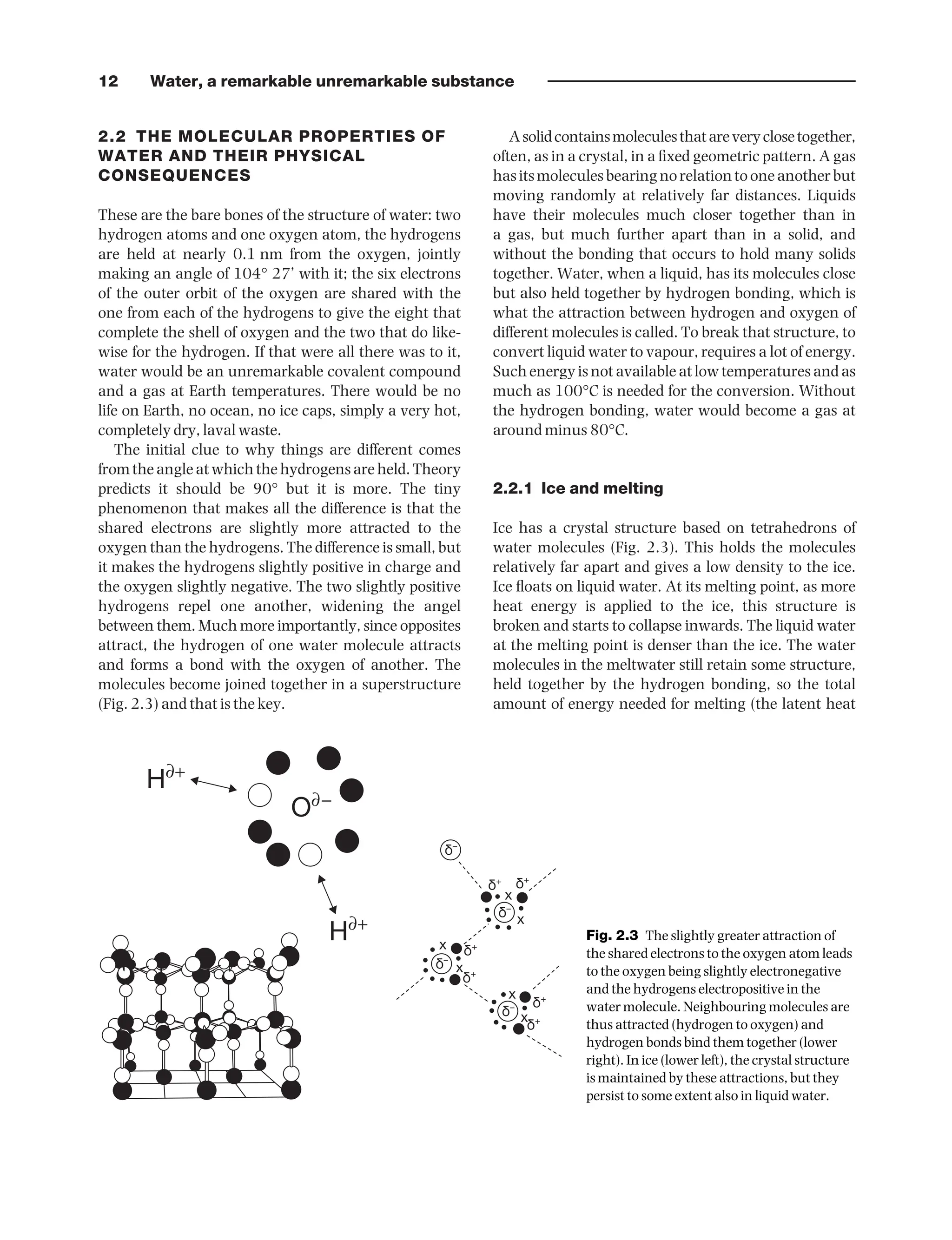 12 Water, a remarkable unremarkable substance
2.2 THE MOLECULAR PROPERTIES OF
WATER AND THEIR PHYSICAL
CONSEQUENCES
These are the bare bones of the structure of water: two
hydrogen atoms and one oxygen atom, the hydrogens
are held at nearly 0.1 nm from the oxygen, jointly
making an angle of 104° 27’ with it; the six electrons
of the outer orbit of the oxygen are shared with the
one from each of the hydrogens to give the eight that
complete the shell of oxygen and the two that do like-
wise for the hydrogen. If that were all there was to it,
water would be an unremarkable covalent compound
and a gas at Earth temperatures. There would be no
life on Earth, no ocean, no ice caps, simply a very hot,
completely dry, laval waste.
The initial clue to why things are different comes
fromtheangleatwhichthehydrogensareheld. Theory
predicts it should be 90° but it is more. The tiny
phenomenon that makes all the difference is that the
shared electrons are slightly more attracted to the
oxygen than the hydrogens. The difference is small, but
it makes the hydrogens slightly positive in charge and
the oxygen slightly negative. The two slightly positive
hydrogens repel one another, widening the angel
between them. Much more importantly, since opposites
attract, the hydrogen of one water molecule attracts
and forms a bond with the oxygen of another. The
molecules become joined together in a superstructure
(Fig. 2.3) and that is the key.
Asolidcontainsmoleculesthatareveryclosetogether,
often, as in a crystal, in a fixed geometric pattern. A gas
hasitsmoleculesbearingnorelationtooneanotherbut
moving randomly at relatively far distances. Liquids
have their molecules much closer together than in
a gas, but much further apart than in a solid, and
without the bonding that occurs to hold many solids
together. Water, when a liquid, has its molecules close
but also held together by hydrogen bonding, which is
what the attraction between hydrogen and oxygen of
different molecules is called. To break that structure, to
convert liquid water to vapour, requires a lot of energy.
Such energy is not available at low temperatures and as
much as 100°C is needed for the conversion. Without
the hydrogen bonding, water would become a gas at
around minus 80°C.
2.2.1 Ice and melting
Ice has a crystal structure based on tetrahedrons of
water molecules (Fig. 2.3). This holds the molecules
relatively far apart and gives a low density to the ice.
Ice floats on liquid water. At its melting point, as more
heat energy is applied to the ice, this structure is
broken and starts to collapse inwards. The liquid water
at the melting point is denser than the ice. The water
molecules in the meltwater still retain some structure,
held together by the hydrogen bonding, so the total
amount of energy needed for melting (the latent heat
d–
d+ d+
d+
d+
d+
d+
d–
d–
d–
x
x
x
x
x
x
H∂+
H∂+
O∂−
Fig. 2.3 The slightly greater attraction of
the shared electrons to the oxygen atom leads
to the oxygen being slightly electronegative
and the hydrogens electropositive in the
water molecule. Neighbouring molecules are
thus attracted (hydrogen to oxygen) and
hydrogen bonds bind them together (lower
right). In ice (lower left), the crystal structure
is maintained by these attractions, but they
persist to some extent also in liquid water.
9781444334746_4_002.qxd 2/4/10 11:25 Page 12
 