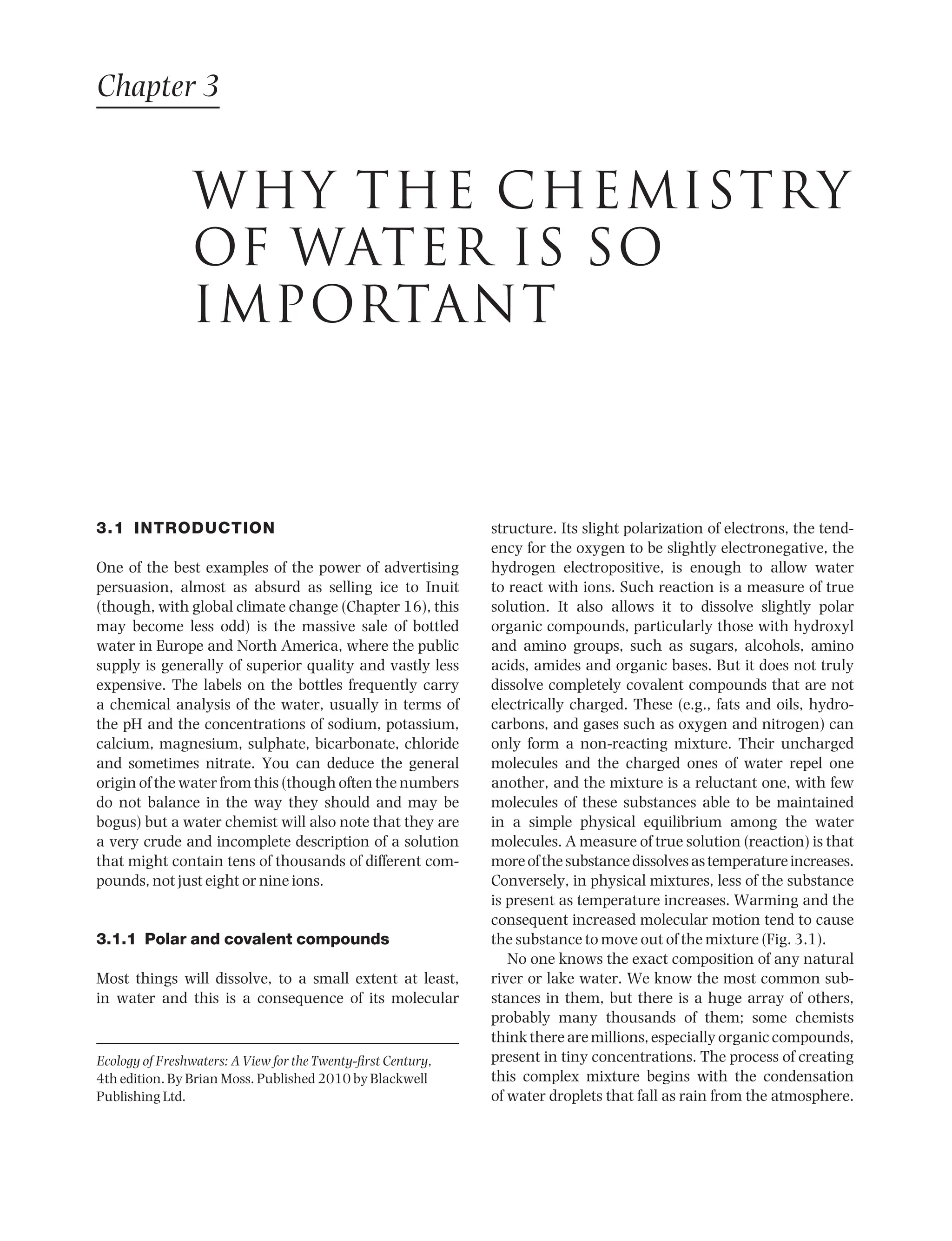 3.1 INTRODUCTION
One of the best examples of the power of advertising
persuasion, almost as absurd as selling ice to Inuit
(though, with global climate change (Chapter 16), this
may become less odd) is the massive sale of bottled
water in Europe and North America, where the public
supply is generally of superior quality and vastly less
expensive. The labels on the bottles frequently carry
a chemical analysis of the water, usually in terms of
the pH and the concentrations of sodium, potassium,
calcium, magnesium, sulphate, bicarbonate, chloride
and sometimes nitrate. You can deduce the general
origin of the water from this (though often the numbers
do not balance in the way they should and may be
bogus) but a water chemist will also note that they are
a very crude and incomplete description of a solution
that might contain tens of thousands of different com-
pounds, not just eight or nine ions.
3.1.1 Polar and covalent compounds
Most things will dissolve, to a small extent at least,
in water and this is a consequence of its molecular
structure. Its slight polarization of electrons, the tend-
ency for the oxygen to be slightly electronegative, the
hydrogen electropositive, is enough to allow water
to react with ions. Such reaction is a measure of true
solution. It also allows it to dissolve slightly polar
organic compounds, particularly those with hydroxyl
and amino groups, such as sugars, alcohols, amino
acids, amides and organic bases. But it does not truly
dissolve completely covalent compounds that are not
electrically charged. These (e.g., fats and oils, hydro-
carbons, and gases such as oxygen and nitrogen) can
only form a non-reacting mixture. Their uncharged
molecules and the charged ones of water repel one
another, and the mixture is a reluctant one, with few
molecules of these substances able to be maintained
in a simple physical equilibrium among the water
molecules. A measure of true solution (reaction) is that
moreofthesubstancedissolvesastemperatureincreases.
Conversely, in physical mixtures, less of the substance
is present as temperature increases. Warming and the
consequent increased molecular motion tend to cause
the substance to move out of the mixture (Fig. 3.1).
No one knows the exact composition of any natural
river or lake water. We know the most common sub-
stances in them, but there is a huge array of others,
probably many thousands of them; some chemists
thinktherearemillions,especiallyorganiccompounds,
present in tiny concentrations. The process of creating
this complex mixture begins with the condensation
of water droplets that fall as rain from the atmosphere.
Chapter 3
WHY THE CHEMISTRY
OF WATER IS SO
IMPORTANT
Ecology of Freshwaters: A View for the Twenty-first Century,
4th edition. By Brian Moss. Published 2010 by Blackwell
Publishing Ltd.
9781444334746_4_003.qxd 2/4/10 11:27 Page 25
 