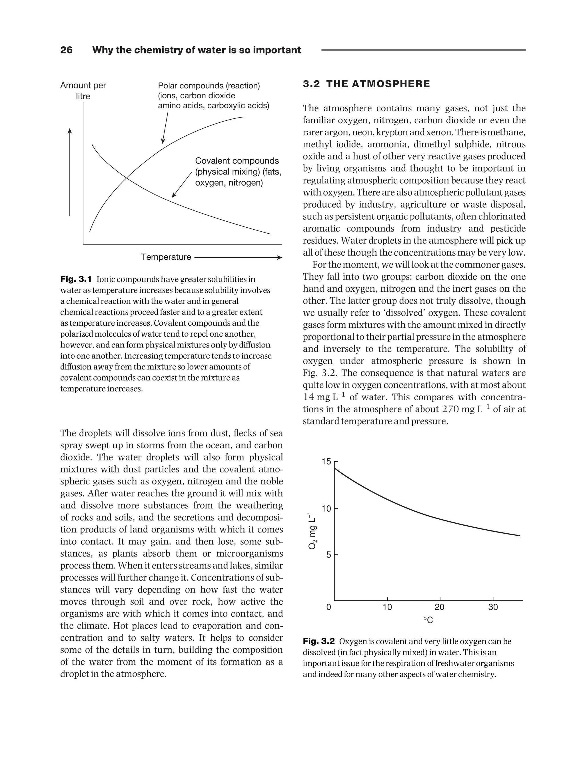 26 Why the chemistry of water is so important
The droplets will dissolve ions from dust, flecks of sea
spray swept up in storms from the ocean, and carbon
dioxide. The water droplets will also form physical
mixtures with dust particles and the covalent atmo-
spheric gases such as oxygen, nitrogen and the noble
gases. After water reaches the ground it will mix with
and dissolve more substances from the weathering
of rocks and soils, and the secretions and decomposi-
tion products of land organisms with which it comes
into contact. It may gain, and then lose, some sub-
stances, as plants absorb them or microorganisms
process them. When it enters streams and lakes, similar
processes will further change it. Concentrations of sub-
stances will vary depending on how fast the water
moves through soil and over rock, how active the
organisms are with which it comes into contact, and
the climate. Hot places lead to evaporation and con-
centration and to salty waters. It helps to consider
some of the details in turn, building the composition
of the water from the moment of its formation as a
droplet in the atmosphere.
3.2 THE ATMOSPHERE
The atmosphere contains many gases, not just the
familiar oxygen, nitrogen, carbon dioxide or even the
rarerargon,neon,kryptonandxenon.Thereismethane,
methyl iodide, ammonia, dimethyl sulphide, nitrous
oxide and a host of other very reactive gases produced
by living organisms and thought to be important in
regulating atmospheric composition because they react
with oxygen. There are also atmospheric pollutant gases
produced by industry, agriculture or waste disposal,
such as persistent organic pollutants, often chlorinated
aromatic compounds from industry and pesticide
residues. Water droplets in the atmosphere will pick up
all of these though the concentrations may be very low.
Forthemoment,wewilllookatthecommonergases.
They fall into two groups: carbon dioxide on the one
hand and oxygen, nitrogen and the inert gases on the
other. The latter group does not truly dissolve, though
we usually refer to ‘dissolved’ oxygen. These covalent
gases form mixtures with the amount mixed in directly
proportional to their partial pressure in the atmosphere
and inversely to the temperature. The solubility of
oxygen under atmospheric pressure is shown in
Fig. 3.2. The consequence is that natural waters are
quite low in oxygen concentrations, with at most about
14 mg L−1
of water. This compares with concentra-
tions in the atmosphere of about 270 mg L−1
of air at
standard temperature and pressure.
Amount per
litre
Polar compounds (reaction)
(ions, carbon dioxide
amino acids, carboxylic acids)
Covalent compounds
(physical mixing) (fats,
oxygen, nitrogen)
Temperature
Fig. 3.1 Ionic compounds have greater solubilities in
water as temperature increases because solubility involves
a chemical reaction with the water and in general
chemical reactions proceed faster and to a greater extent
as temperature increases. Covalent compounds and the
polarized molecules of water tend to repel one another,
however, and can form physical mixtures only by diffusion
into one another. Increasing temperature tends to increase
diffusion away from the mixture so lower amounts of
covalent compounds can coexist in the mixture as
temperature increases.
15
10
5
0 10 20
°C
O
2
mg
L
–1
30
Fig. 3.2 Oxygen is covalent and very little oxygen can be
dissolved (in fact physically mixed) in water. This is an
important issue for the respiration of freshwater organisms
and indeed for many other aspects of water chemistry.
9781444334746_4_003.qxd 2/4/10 11:27 Page 26
 