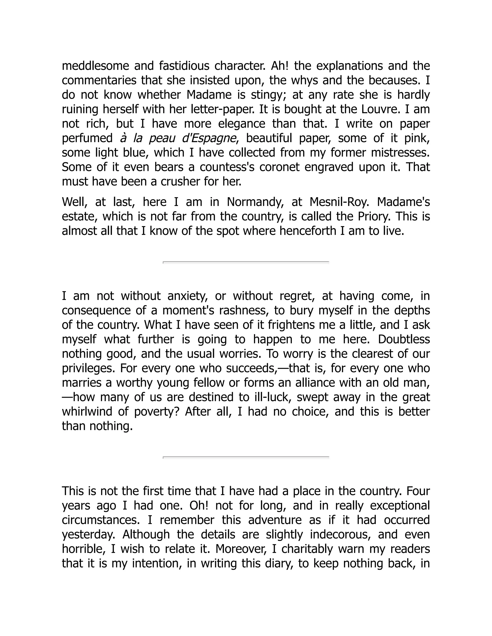 meddlesome and fastidious character. Ah! the explanations and the
commentaries that she insisted upon, the whys and the becauses. I
do not know whether Madame is stingy; at any rate she is hardly
ruining herself with her letter-paper. It is bought at the Louvre. I am
not rich, but I have more elegance than that. I write on paper
perfumed à la peau d'Espagne, beautiful paper, some of it pink,
some light blue, which I have collected from my former mistresses.
Some of it even bears a countess's coronet engraved upon it. That
must have been a crusher for her.
Well, at last, here I am in Normandy, at Mesnil-Roy. Madame's
estate, which is not far from the country, is called the Priory. This is
almost all that I know of the spot where henceforth I am to live.
I am not without anxiety, or without regret, at having come, in
consequence of a moment's rashness, to bury myself in the depths
of the country. What I have seen of it frightens me a little, and I ask
myself what further is going to happen to me here. Doubtless
nothing good, and the usual worries. To worry is the clearest of our
privileges. For every one who succeeds,—that is, for every one who
marries a worthy young fellow or forms an alliance with an old man,
—how many of us are destined to ill-luck, swept away in the great
whirlwind of poverty? After all, I had no choice, and this is better
than nothing.
This is not the first time that I have had a place in the country. Four
years ago I had one. Oh! not for long, and in really exceptional
circumstances. I remember this adventure as if it had occurred
yesterday. Although the details are slightly indecorous, and even
horrible, I wish to relate it. Moreover, I charitably warn my readers
that it is my intention, in writing this diary, to keep nothing back, in
 