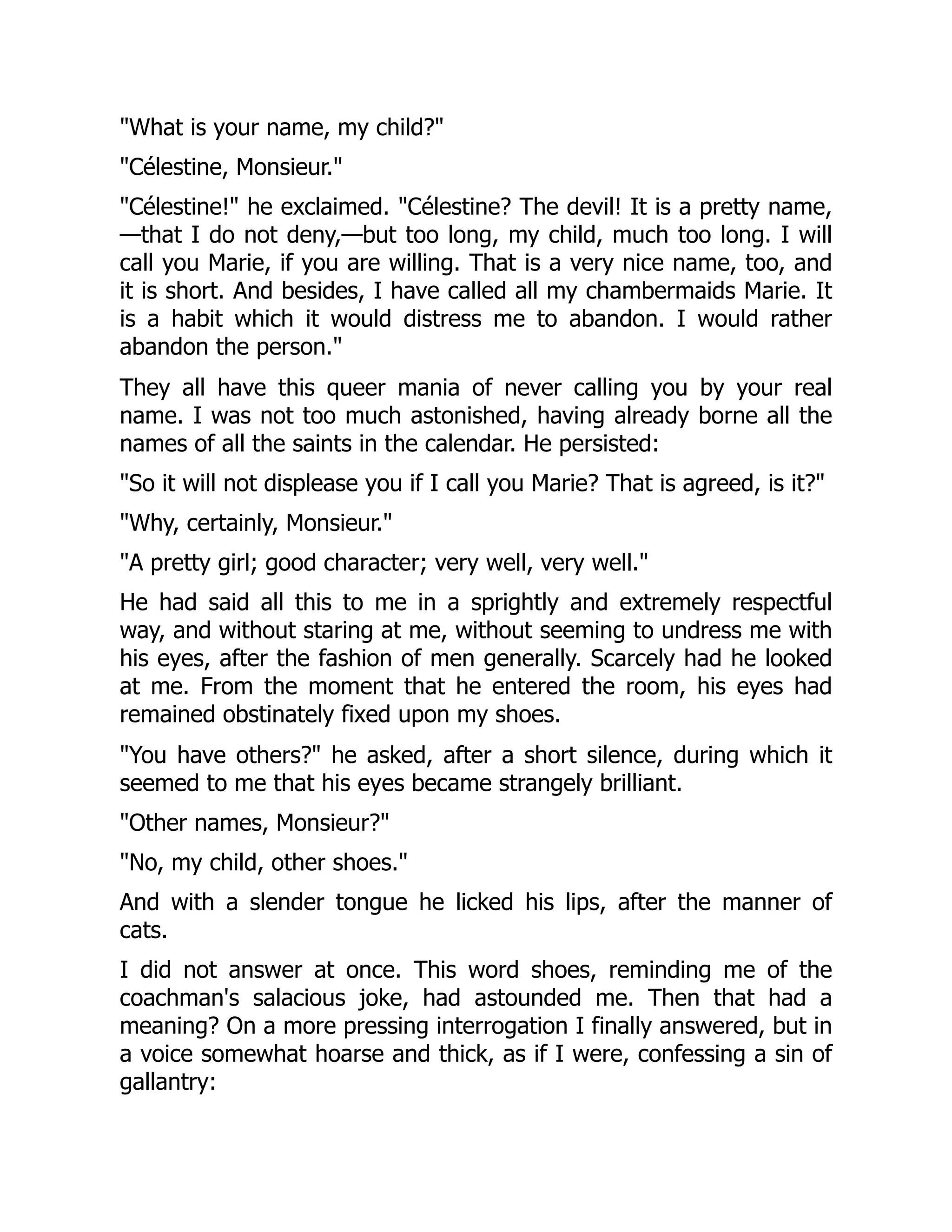 "What is your name, my child?"
"Célestine, Monsieur."
"Célestine!" he exclaimed. "Célestine? The devil! It is a pretty name,
—that I do not deny,—but too long, my child, much too long. I will
call you Marie, if you are willing. That is a very nice name, too, and
it is short. And besides, I have called all my chambermaids Marie. It
is a habit which it would distress me to abandon. I would rather
abandon the person."
They all have this queer mania of never calling you by your real
name. I was not too much astonished, having already borne all the
names of all the saints in the calendar. He persisted:
"So it will not displease you if I call you Marie? That is agreed, is it?"
"Why, certainly, Monsieur."
"A pretty girl; good character; very well, very well."
He had said all this to me in a sprightly and extremely respectful
way, and without staring at me, without seeming to undress me with
his eyes, after the fashion of men generally. Scarcely had he looked
at me. From the moment that he entered the room, his eyes had
remained obstinately fixed upon my shoes.
"You have others?" he asked, after a short silence, during which it
seemed to me that his eyes became strangely brilliant.
"Other names, Monsieur?"
"No, my child, other shoes."
And with a slender tongue he licked his lips, after the manner of
cats.
I did not answer at once. This word shoes, reminding me of the
coachman's salacious joke, had astounded me. Then that had a
meaning? On a more pressing interrogation I finally answered, but in
a voice somewhat hoarse and thick, as if I were, confessing a sin of
gallantry:
 