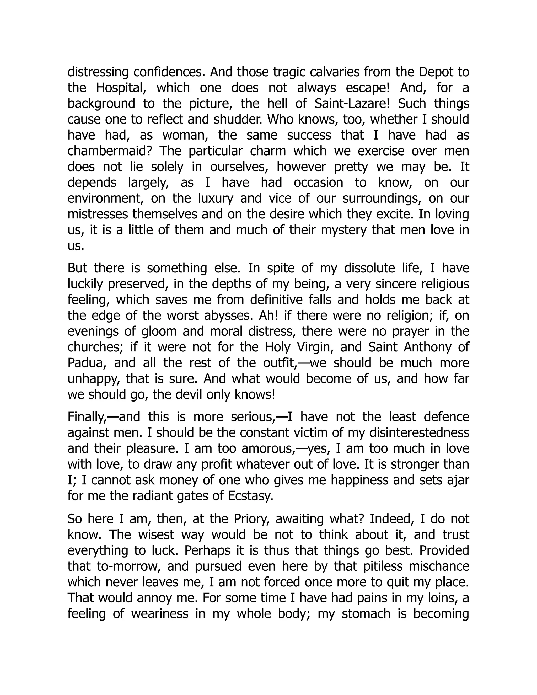 distressing confidences. And those tragic calvaries from the Depot to
the Hospital, which one does not always escape! And, for a
background to the picture, the hell of Saint-Lazare! Such things
cause one to reflect and shudder. Who knows, too, whether I should
have had, as woman, the same success that I have had as
chambermaid? The particular charm which we exercise over men
does not lie solely in ourselves, however pretty we may be. It
depends largely, as I have had occasion to know, on our
environment, on the luxury and vice of our surroundings, on our
mistresses themselves and on the desire which they excite. In loving
us, it is a little of them and much of their mystery that men love in
us.
But there is something else. In spite of my dissolute life, I have
luckily preserved, in the depths of my being, a very sincere religious
feeling, which saves me from definitive falls and holds me back at
the edge of the worst abysses. Ah! if there were no religion; if, on
evenings of gloom and moral distress, there were no prayer in the
churches; if it were not for the Holy Virgin, and Saint Anthony of
Padua, and all the rest of the outfit,—we should be much more
unhappy, that is sure. And what would become of us, and how far
we should go, the devil only knows!
Finally,—and this is more serious,—I have not the least defence
against men. I should be the constant victim of my disinterestedness
and their pleasure. I am too amorous,—yes, I am too much in love
with love, to draw any profit whatever out of love. It is stronger than
I; I cannot ask money of one who gives me happiness and sets ajar
for me the radiant gates of Ecstasy.
So here I am, then, at the Priory, awaiting what? Indeed, I do not
know. The wisest way would be not to think about it, and trust
everything to luck. Perhaps it is thus that things go best. Provided
that to-morrow, and pursued even here by that pitiless mischance
which never leaves me, I am not forced once more to quit my place.
That would annoy me. For some time I have had pains in my loins, a
feeling of weariness in my whole body; my stomach is becoming
 