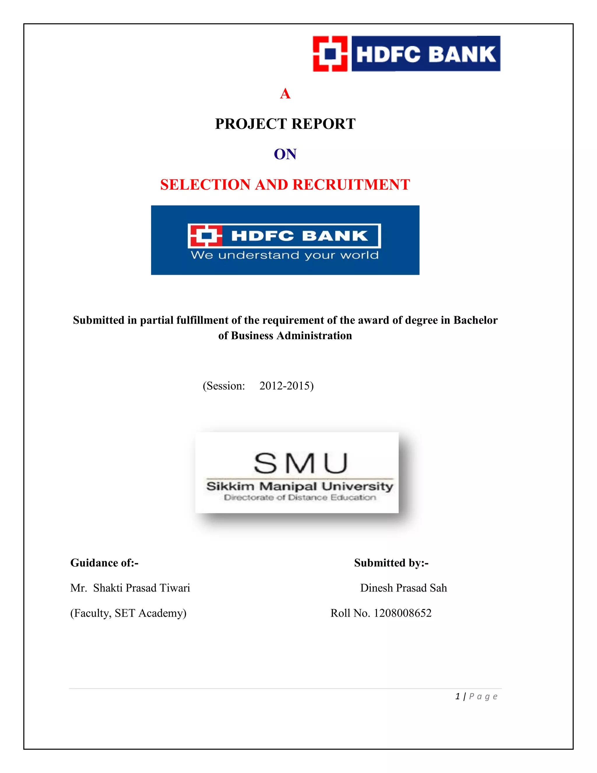 1 | P a g e
A
PROJECT REPORT
ON
SELECTION AND RECRUITMENT
Submitted in partial fulfillment of the requirement of the award of degree in Bachelor
of Business Administration
(Session: 2012-2015)
Guidance of:- Submitted by:-
Mr. Shakti Prasad Tiwari Dinesh Prasad Sah
(Faculty, SET Academy) Roll No. 1208008652
 