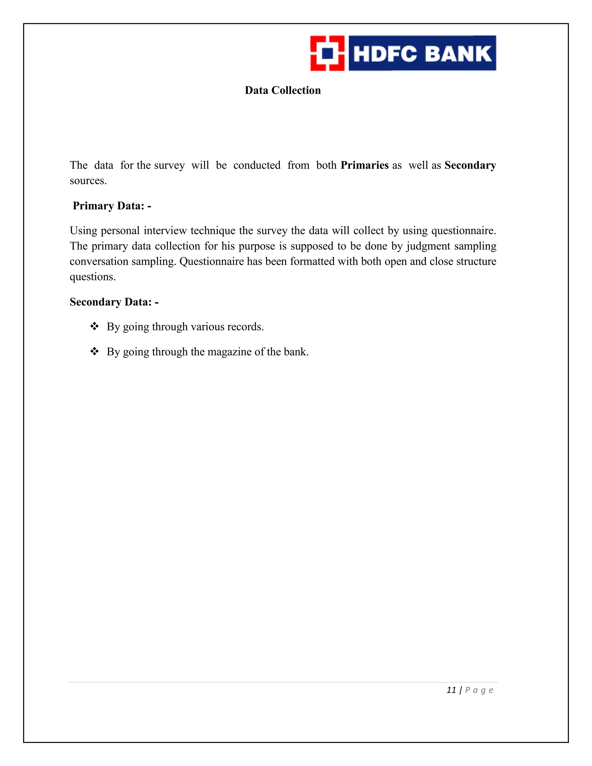 11 | P a g e
Data Collection
The data for the survey will be conducted from both Primaries as well as Secondary
sources.
Primary Data: -
Using personal interview technique the survey the data will collect by using questionnaire.
The primary data collection for his purpose is supposed to be done by judgment sampling
conversation sampling. Questionnaire has been formatted with both open and close structure
questions.
Secondary Data: -
 By going through various records.
 By going through the magazine of the bank.
 