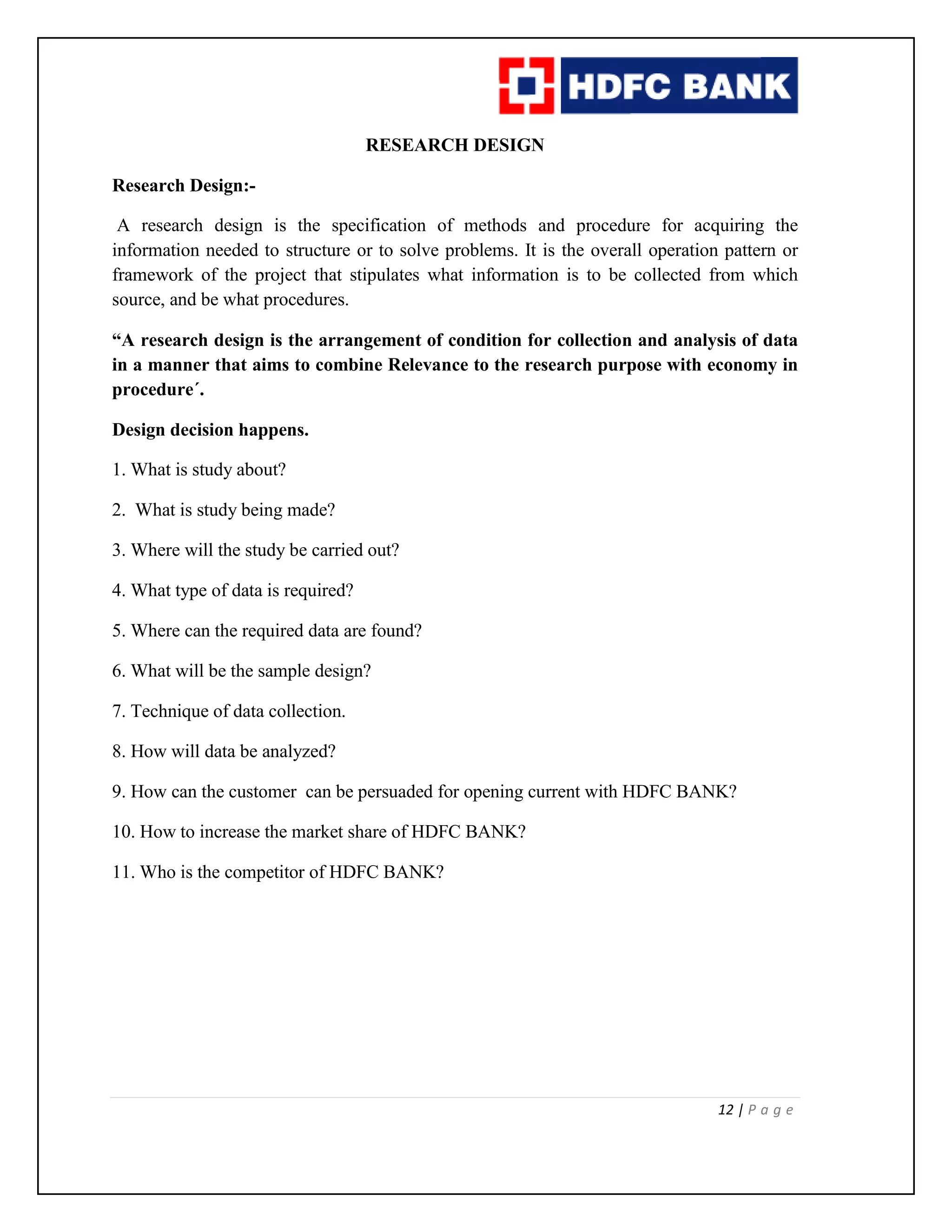 12 | P a g e
RESEARCH DESIGN
Research Design:-
A research design is the specification of methods and procedure for acquiring the
information needed to structure or to solve problems. It is the overall operation pattern or
framework of the project that stipulates what information is to be collected from which
source, and be what procedures.
“A research design is the arrangement of condition for collection and analysis of data
in a manner that aims to combine Relevance to the research purpose with economy in
procedure´.
Design decision happens.
1. What is study about?
2. What is study being made?
3. Where will the study be carried out?
4. What type of data is required?
5. Where can the required data are found?
6. What will be the sample design?
7. Technique of data collection.
8. How will data be analyzed?
9. How can the customer can be persuaded for opening current with HDFC BANK?
10. How to increase the market share of HDFC BANK?
11. Who is the competitor of HDFC BANK?
 