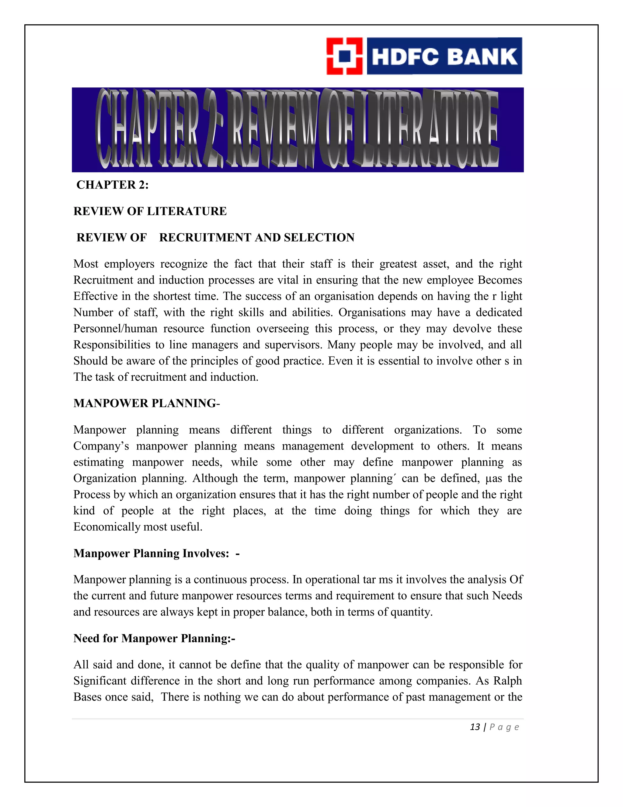 13 | P a g e
CHAPTER 2:
REVIEW OF LITERATURE
REVIEW OF RECRUITMENT AND SELECTION
Most employers recognize the fact that their staff is their greatest asset, and the right
Recruitment and induction processes are vital in ensuring that the new employee Becomes
Effective in the shortest time. The success of an organisation depends on having the r light
Number of staff, with the right skills and abilities. Organisations may have a dedicated
Personnel/human resource function overseeing this process, or they may devolve these
Responsibilities to line managers and supervisors. Many people may be involved, and all
Should be aware of the principles of good practice. Even it is essential to involve other s in
The task of recruitment and induction.
MANPOWER PLANNING-
Manpower planning means different things to different organizations. To some
Company’s manpower planning means management development to others. It means
estimating manpower needs, while some other may define manpower planning as
Organization planning. Although the term, manpower planning´ can be defined, µas the
Process by which an organization ensures that it has the right number of people and the right
kind of people at the right places, at the time doing things for which they are
Economically most useful.
Manpower Planning Involves: -
Manpower planning is a continuous process. In operational tar ms it involves the analysis Of
the current and future manpower resources terms and requirement to ensure that such Needs
and resources are always kept in proper balance, both in terms of quantity.
Need for Manpower Planning:-
All said and done, it cannot be define that the quality of manpower can be responsible for
Significant difference in the short and long run performance among companies. As Ralph
Bases once said, There is nothing we can do about performance of past management or the
 