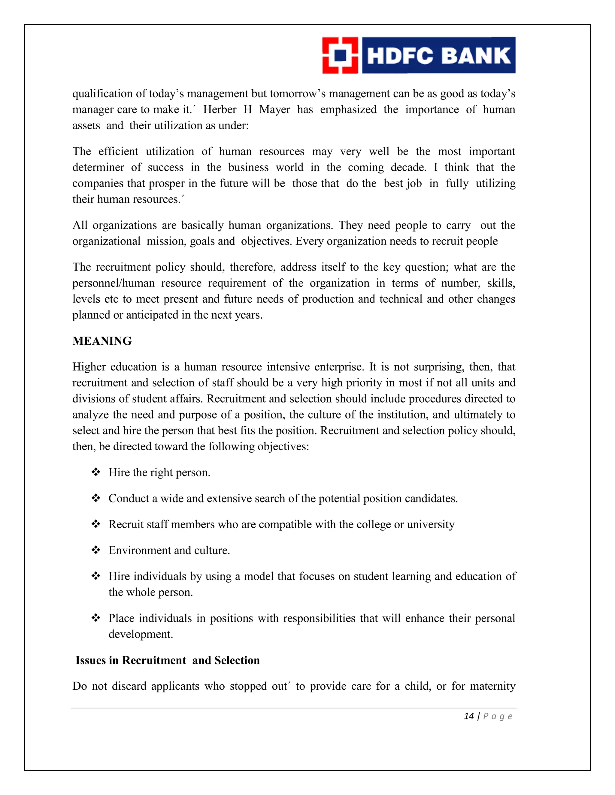 14 | P a g e
qualification of today’s management but tomorrow’s management can be as good as today’s
manager care to make it.´ Herber H Mayer has emphasized the importance of human
assets and their utilization as under:
The efficient utilization of human resources may very well be the most important
determiner of success in the business world in the coming decade. I think that the
companies that prosper in the future will be those that do the best job in fully utilizing
their human resources.´
All organizations are basically human organizations. They need people to carry out the
organizational mission, goals and objectives. Every organization needs to recruit people
The recruitment policy should, therefore, address itself to the key question; what are the
personnel/human resource requirement of the organization in terms of number, skills,
levels etc to meet present and future needs of production and technical and other changes
planned or anticipated in the next years.
MEANING
Higher education is a human resource intensive enterprise. It is not surprising, then, that
recruitment and selection of staff should be a very high priority in most if not all units and
divisions of student affairs. Recruitment and selection should include procedures directed to
analyze the need and purpose of a position, the culture of the institution, and ultimately to
select and hire the person that best fits the position. Recruitment and selection policy should,
then, be directed toward the following objectives:
 Hire the right person.
 Conduct a wide and extensive search of the potential position candidates.
 Recruit staff members who are compatible with the college or university
 Environment and culture.
 Hire individuals by using a model that focuses on student learning and education of
the whole person.
 Place individuals in positions with responsibilities that will enhance their personal
development.
Issues in Recruitment and Selection
Do not discard applicants who stopped out´ to provide care for a child, or for maternity
 