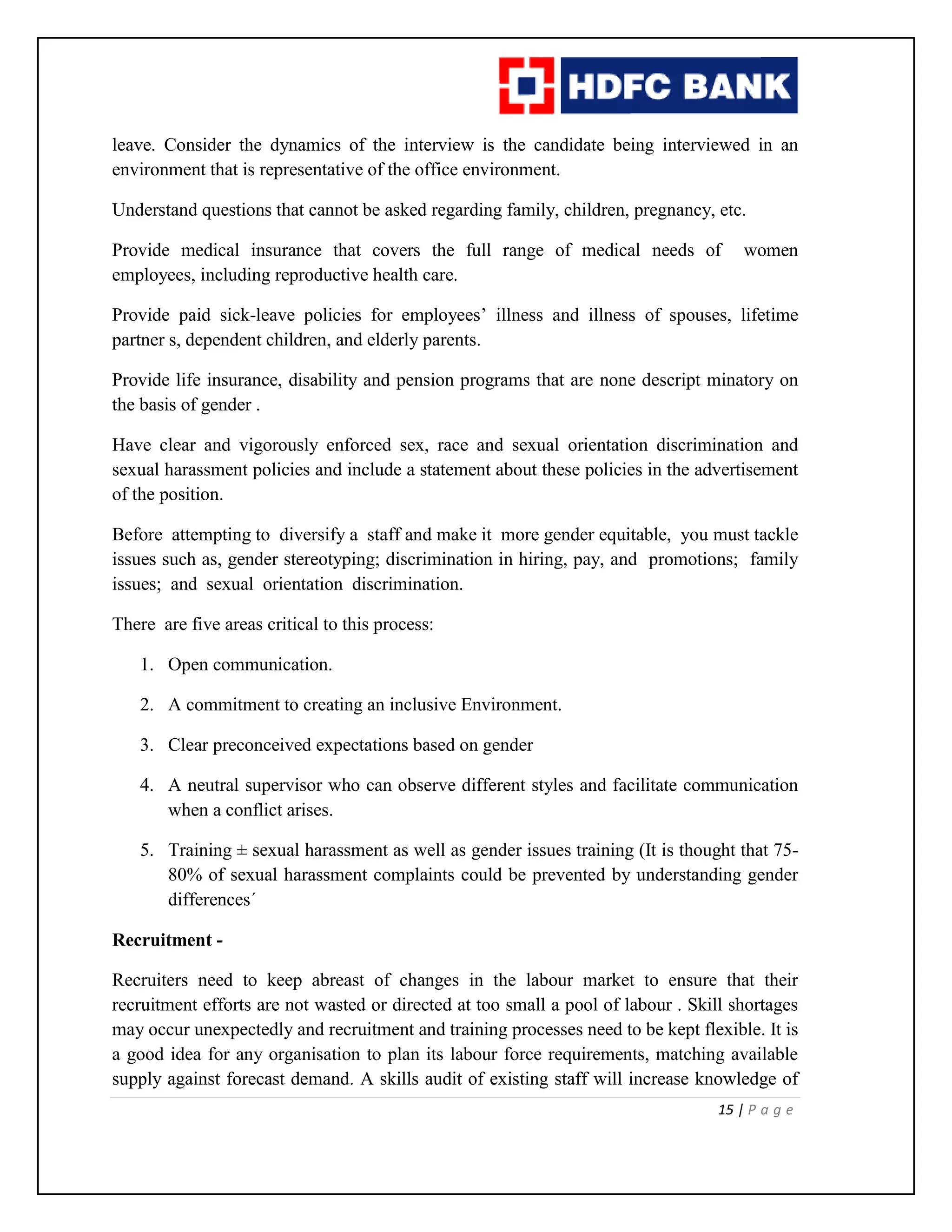 15 | P a g e
leave. Consider the dynamics of the interview is the candidate being interviewed in an
environment that is representative of the office environment.
Understand questions that cannot be asked regarding family, children, pregnancy, etc.
Provide medical insurance that covers the full range of medical needs of women
employees, including reproductive health care.
Provide paid sick-leave policies for employees’ illness and illness of spouses, lifetime
partner s, dependent children, and elderly parents.
Provide life insurance, disability and pension programs that are none descript minatory on
the basis of gender .
Have clear and vigorously enforced sex, race and sexual orientation discrimination and
sexual harassment policies and include a statement about these policies in the advertisement
of the position.
Before attempting to diversify a staff and make it more gender equitable, you must tackle
issues such as, gender stereotyping; discrimination in hiring, pay, and promotions; family
issues; and sexual orientation discrimination.
There are five areas critical to this process:
1. Open communication.
2. A commitment to creating an inclusive Environment.
3. Clear preconceived expectations based on gender
4. A neutral supervisor who can observe different styles and facilitate communication
when a conflict arises.
5. Training ± sexual harassment as well as gender issues training (It is thought that 75-
80% of sexual harassment complaints could be prevented by understanding gender
differences´
Recruitment -
Recruiters need to keep abreast of changes in the labour market to ensure that their
recruitment efforts are not wasted or directed at too small a pool of labour . Skill shortages
may occur unexpectedly and recruitment and training processes need to be kept flexible. It is
a good idea for any organisation to plan its labour force requirements, matching available
supply against forecast demand. A skills audit of existing staff will increase knowledge of
 