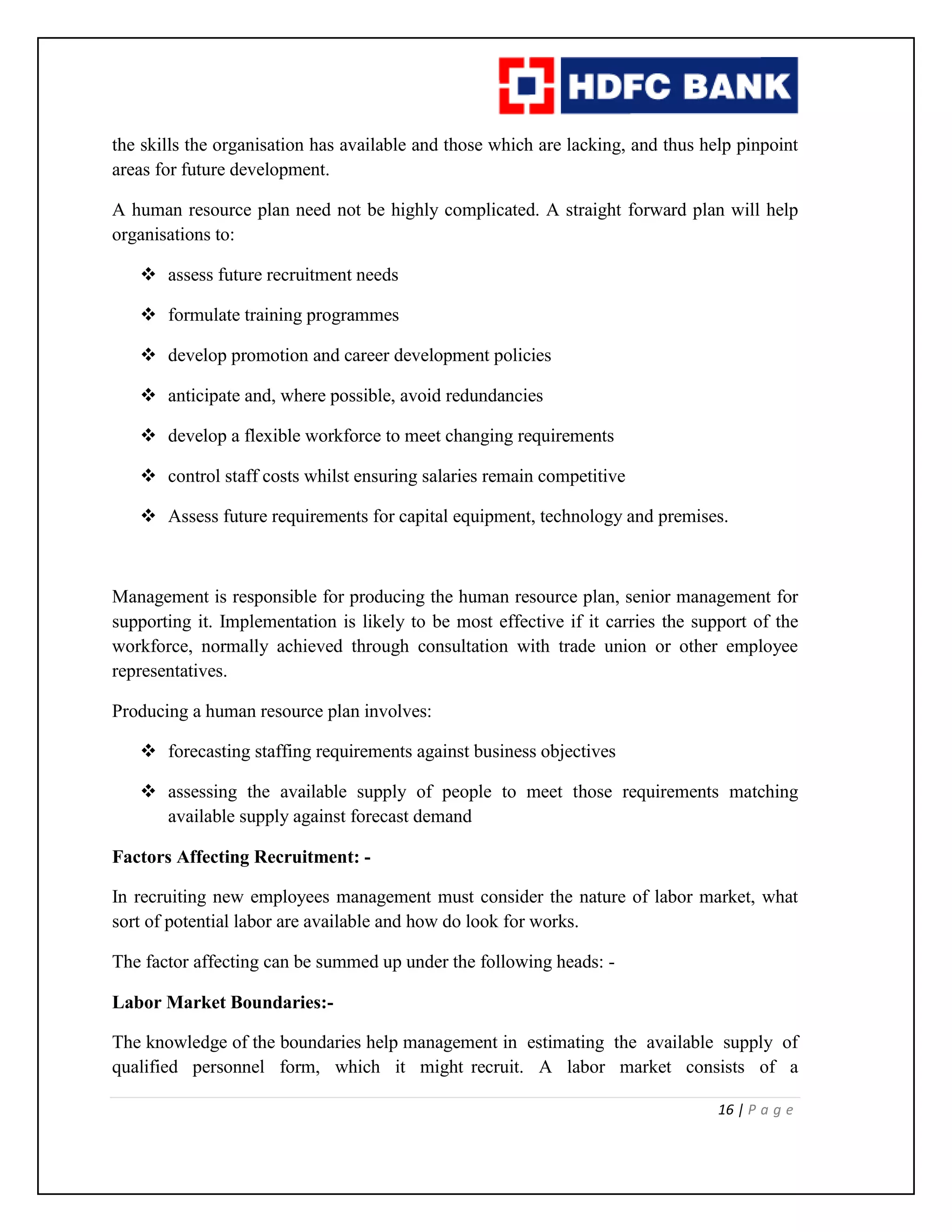 16 | P a g e
the skills the organisation has available and those which are lacking, and thus help pinpoint
areas for future development.
A human resource plan need not be highly complicated. A straight forward plan will help
organisations to:
 assess future recruitment needs
 formulate training programmes
 develop promotion and career development policies
 anticipate and, where possible, avoid redundancies
 develop a flexible workforce to meet changing requirements
 control staff costs whilst ensuring salaries remain competitive
 Assess future requirements for capital equipment, technology and premises.
Management is responsible for producing the human resource plan, senior management for
supporting it. Implementation is likely to be most effective if it carries the support of the
workforce, normally achieved through consultation with trade union or other employee
representatives.
Producing a human resource plan involves:
 forecasting staffing requirements against business objectives
 assessing the available supply of people to meet those requirements matching
available supply against forecast demand
Factors Affecting Recruitment: -
In recruiting new employees management must consider the nature of labor market, what
sort of potential labor are available and how do look for works.
The factor affecting can be summed up under the following heads: -
Labor Market Boundaries:-
The knowledge of the boundaries help management in estimating the available supply of
qualified personnel form, which it might recruit. A labor market consists of a
 