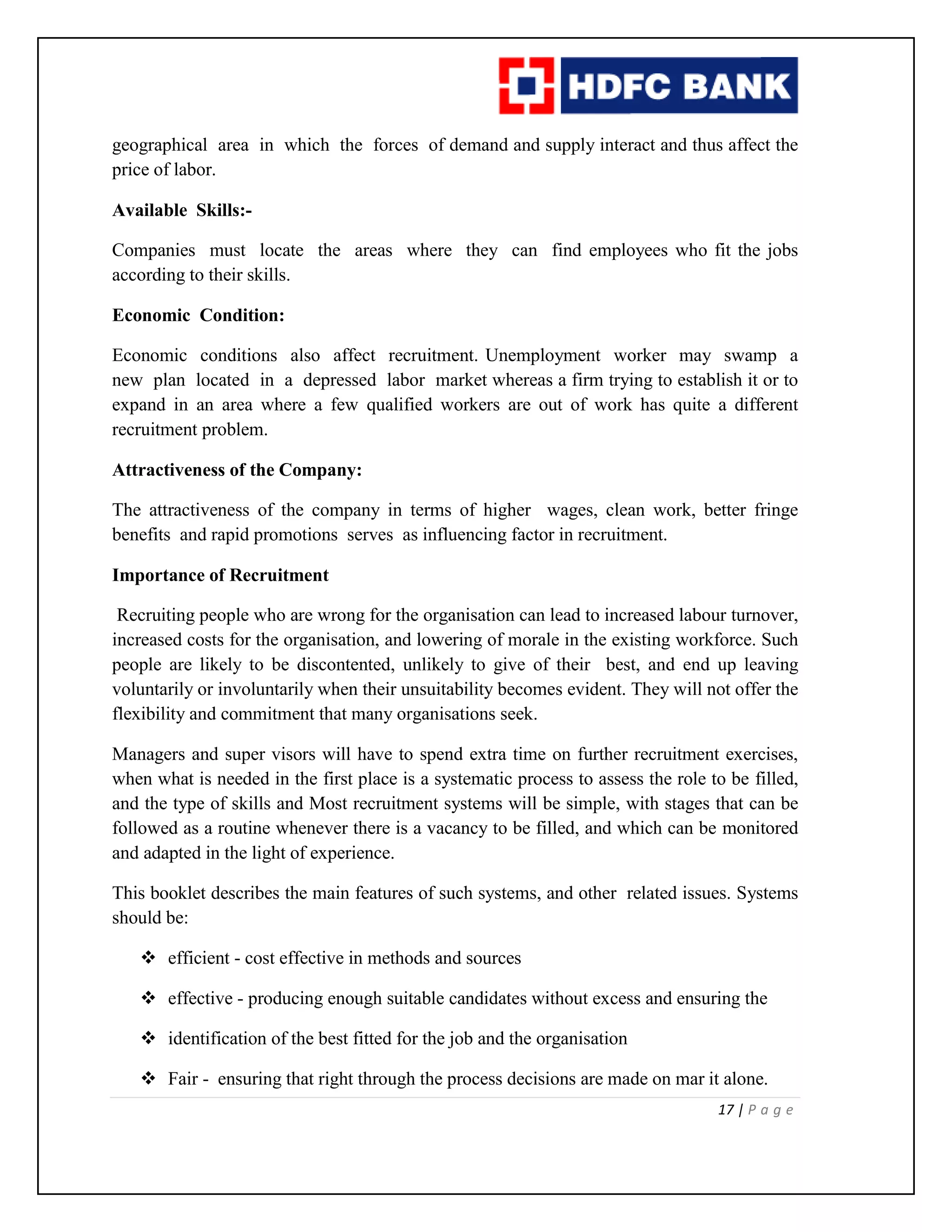 17 | P a g e
geographical area in which the forces of demand and supply interact and thus affect the
price of labor.
Available Skills:-
Companies must locate the areas where they can find employees who fit the jobs
according to their skills.
Economic Condition:
Economic conditions also affect recruitment. Unemployment worker may swamp a
new plan located in a depressed labor market whereas a firm trying to establish it or to
expand in an area where a few qualified workers are out of work has quite a different
recruitment problem.
Attractiveness of the Company:
The attractiveness of the company in terms of higher wages, clean work, better fringe
benefits and rapid promotions serves as influencing factor in recruitment.
Importance of Recruitment
Recruiting people who are wrong for the organisation can lead to increased labour turnover,
increased costs for the organisation, and lowering of morale in the existing workforce. Such
people are likely to be discontented, unlikely to give of their best, and end up leaving
voluntarily or involuntarily when their unsuitability becomes evident. They will not offer the
flexibility and commitment that many organisations seek.
Managers and super visors will have to spend extra time on further recruitment exercises,
when what is needed in the first place is a systematic process to assess the role to be filled,
and the type of skills and Most recruitment systems will be simple, with stages that can be
followed as a routine whenever there is a vacancy to be filled, and which can be monitored
and adapted in the light of experience.
This booklet describes the main features of such systems, and other related issues. Systems
should be:
 efficient - cost effective in methods and sources
 effective - producing enough suitable candidates without excess and ensuring the
 identification of the best fitted for the job and the organisation
 Fair - ensuring that right through the process decisions are made on mar it alone.
 