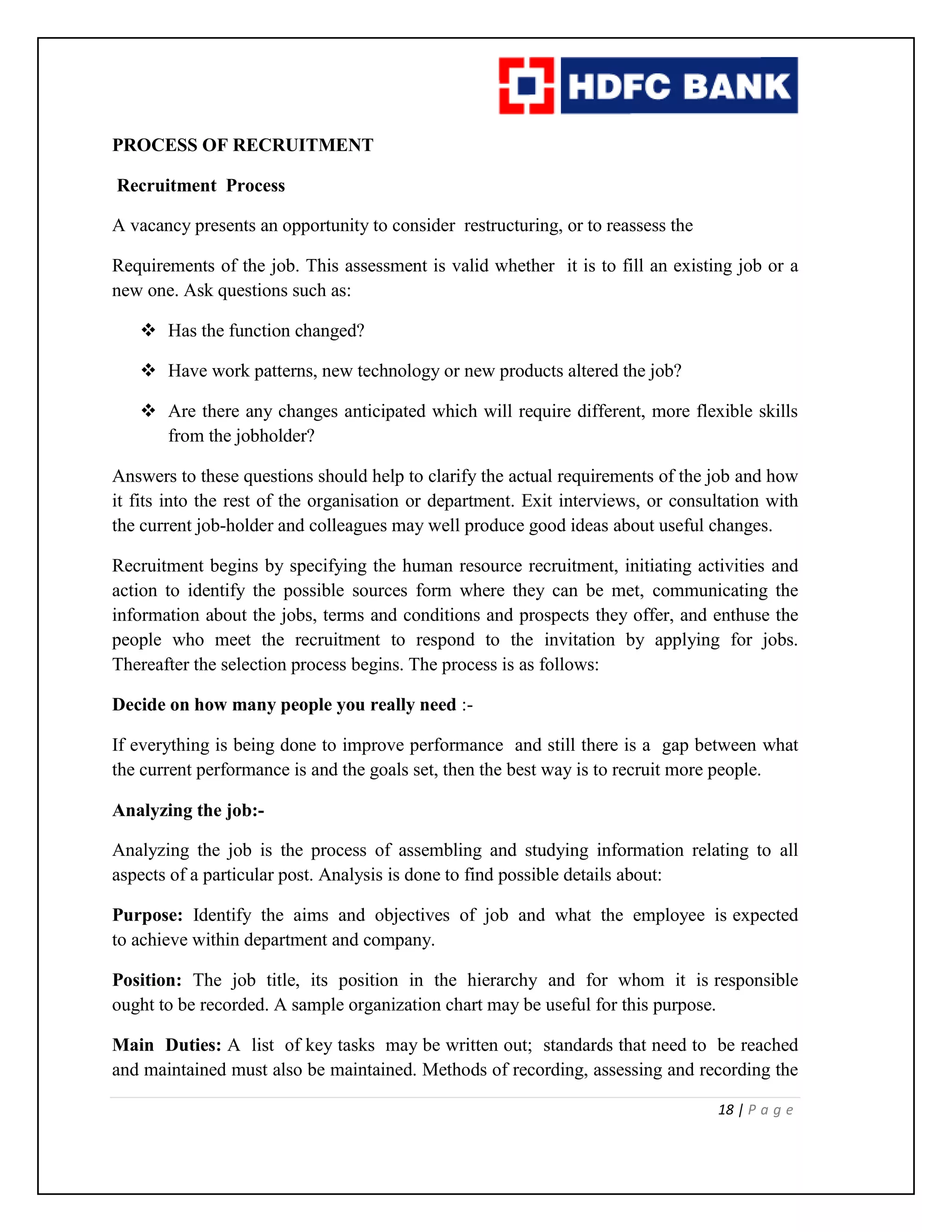 18 | P a g e
PROCESS OF RECRUITMENT
Recruitment Process
A vacancy presents an opportunity to consider restructuring, or to reassess the
Requirements of the job. This assessment is valid whether it is to fill an existing job or a
new one. Ask questions such as:
 Has the function changed?
 Have work patterns, new technology or new products altered the job?
 Are there any changes anticipated which will require different, more flexible skills
from the jobholder?
Answers to these questions should help to clarify the actual requirements of the job and how
it fits into the rest of the organisation or department. Exit interviews, or consultation with
the current job-holder and colleagues may well produce good ideas about useful changes.
Recruitment begins by specifying the human resource recruitment, initiating activities and
action to identify the possible sources form where they can be met, communicating the
information about the jobs, terms and conditions and prospects they offer, and enthuse the
people who meet the recruitment to respond to the invitation by applying for jobs.
Thereafter the selection process begins. The process is as follows:
Decide on how many people you really need :-
If everything is being done to improve performance and still there is a gap between what
the current performance is and the goals set, then the best way is to recruit more people.
Analyzing the job:-
Analyzing the job is the process of assembling and studying information relating to all
aspects of a particular post. Analysis is done to find possible details about:
Purpose: Identify the aims and objectives of job and what the employee is expected
to achieve within department and company.
Position: The job title, its position in the hierarchy and for whom it is responsible
ought to be recorded. A sample organization chart may be useful for this purpose.
Main Duties: A list of key tasks may be written out; standards that need to be reached
and maintained must also be maintained. Methods of recording, assessing and recording the
 