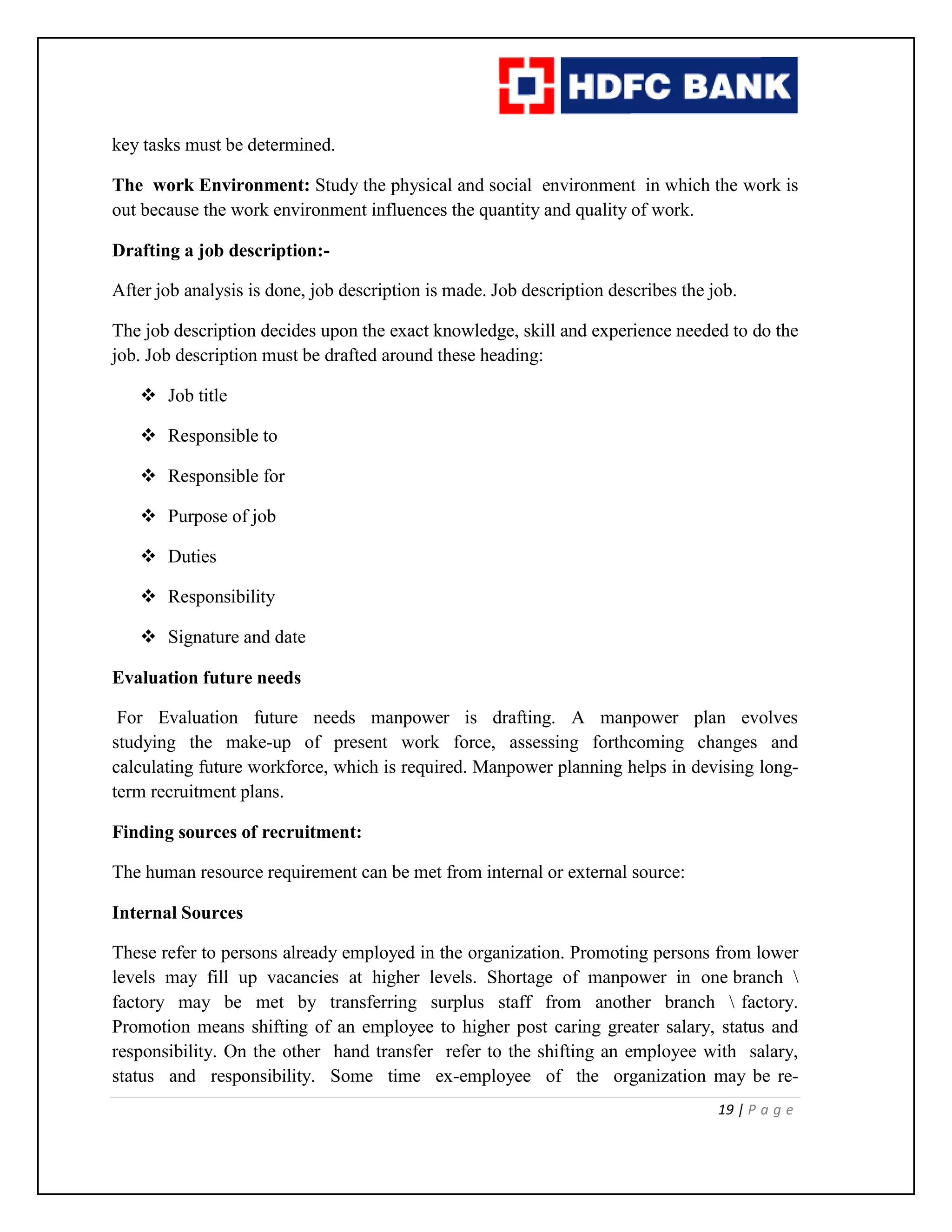 19 | P a g e
key tasks must be determined.
The work Environment: Study the physical and social environment in which the work is
out because the work environment influences the quantity and quality of work.
Drafting a job description:-
After job analysis is done, job description is made. Job description describes the job.
The job description decides upon the exact knowledge, skill and experience needed to do the
job. Job description must be drafted around these heading:
 Job title
 Responsible to
 Responsible for
 Purpose of job
 Duties
 Responsibility
 Signature and date
Evaluation future needs
For Evaluation future needs manpower is drafting. A manpower plan evolves
studying the make-up of present work force, assessing forthcoming changes and
calculating future workforce, which is required. Manpower planning helps in devising long-
term recruitment plans.
Finding sources of recruitment:
The human resource requirement can be met from internal or external source:
Internal Sources
These refer to persons already employed in the organization. Promoting persons from lower
levels may fill up vacancies at higher levels. Shortage of manpower in one branch 
factory may be met by transferring surplus staff from another branch  factory.
Promotion means shifting of an employee to higher post caring greater salary, status and
responsibility. On the other hand transfer refer to the shifting an employee with salary,
status and responsibility. Some time ex-employee of the organization may be re-
 