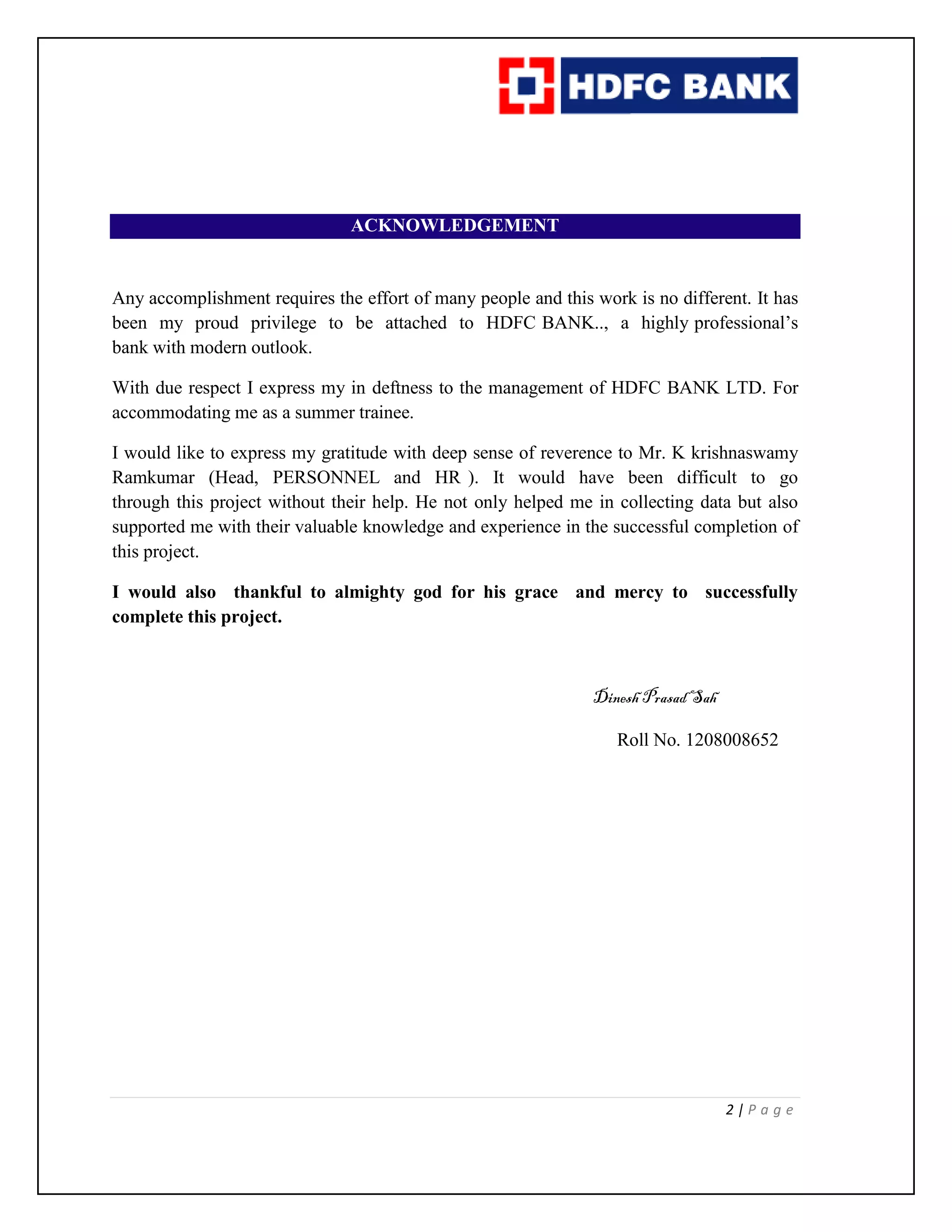 2 | P a g e
ACKNOWLEDGEMENT
Any accomplishment requires the effort of many people and this work is no different. It has
been my proud privilege to be attached to HDFC BANK.., a highly professional’s
bank with modern outlook.
With due respect I express my in deftness to the management of HDFC BANK LTD. For
accommodating me as a summer trainee.
I would like to express my gratitude with deep sense of reverence to Mr. K krishnaswamy
Ramkumar (Head, PERSONNEL and HR ). It would have been difficult to go
through this project without their help. He not only helped me in collecting data but also
supported me with their valuable knowledge and experience in the successful completion of
this project.
I would also thankful to almighty god for his grace and mercy to successfully
complete this project.
Dinesh PrasadSah
Roll No. 1208008652
 