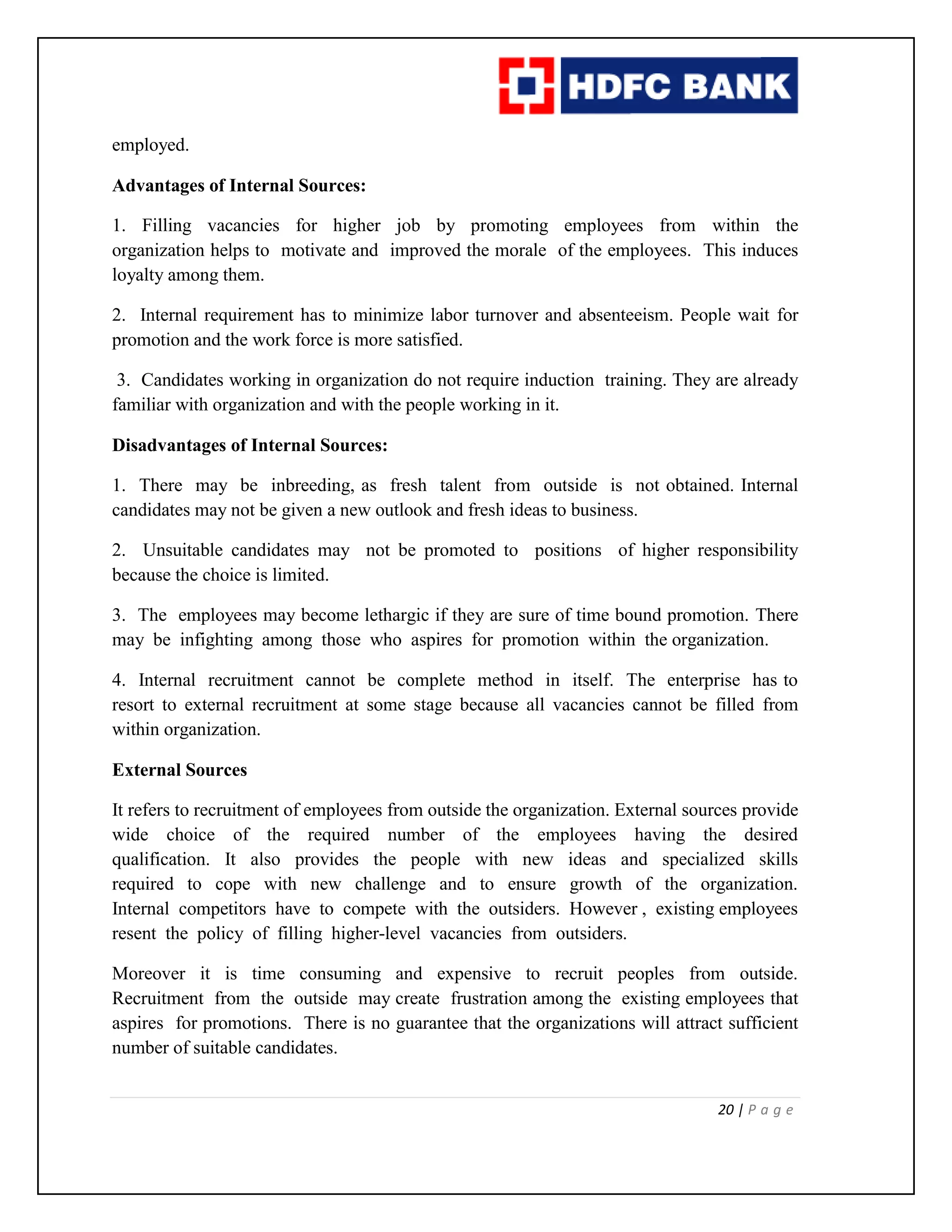 20 | P a g e
employed.
Advantages of Internal Sources:
1. Filling vacancies for higher job by promoting employees from within the
organization helps to motivate and improved the morale of the employees. This induces
loyalty among them.
2. Internal requirement has to minimize labor turnover and absenteeism. People wait for
promotion and the work force is more satisfied.
3. Candidates working in organization do not require induction training. They are already
familiar with organization and with the people working in it.
Disadvantages of Internal Sources:
1. There may be inbreeding, as fresh talent from outside is not obtained. Internal
candidates may not be given a new outlook and fresh ideas to business.
2. Unsuitable candidates may not be promoted to positions of higher responsibility
because the choice is limited.
3. The employees may become lethargic if they are sure of time bound promotion. There
may be infighting among those who aspires for promotion within the organization.
4. Internal recruitment cannot be complete method in itself. The enterprise has to
resort to external recruitment at some stage because all vacancies cannot be filled from
within organization.
External Sources
It refers to recruitment of employees from outside the organization. External sources provide
wide choice of the required number of the employees having the desired
qualification. It also provides the people with new ideas and specialized skills
required to cope with new challenge and to ensure growth of the organization.
Internal competitors have to compete with the outsiders. However , existing employees
resent the policy of filling higher-level vacancies from outsiders.
Moreover it is time consuming and expensive to recruit peoples from outside.
Recruitment from the outside may create frustration among the existing employees that
aspires for promotions. There is no guarantee that the organizations will attract sufficient
number of suitable candidates.
 