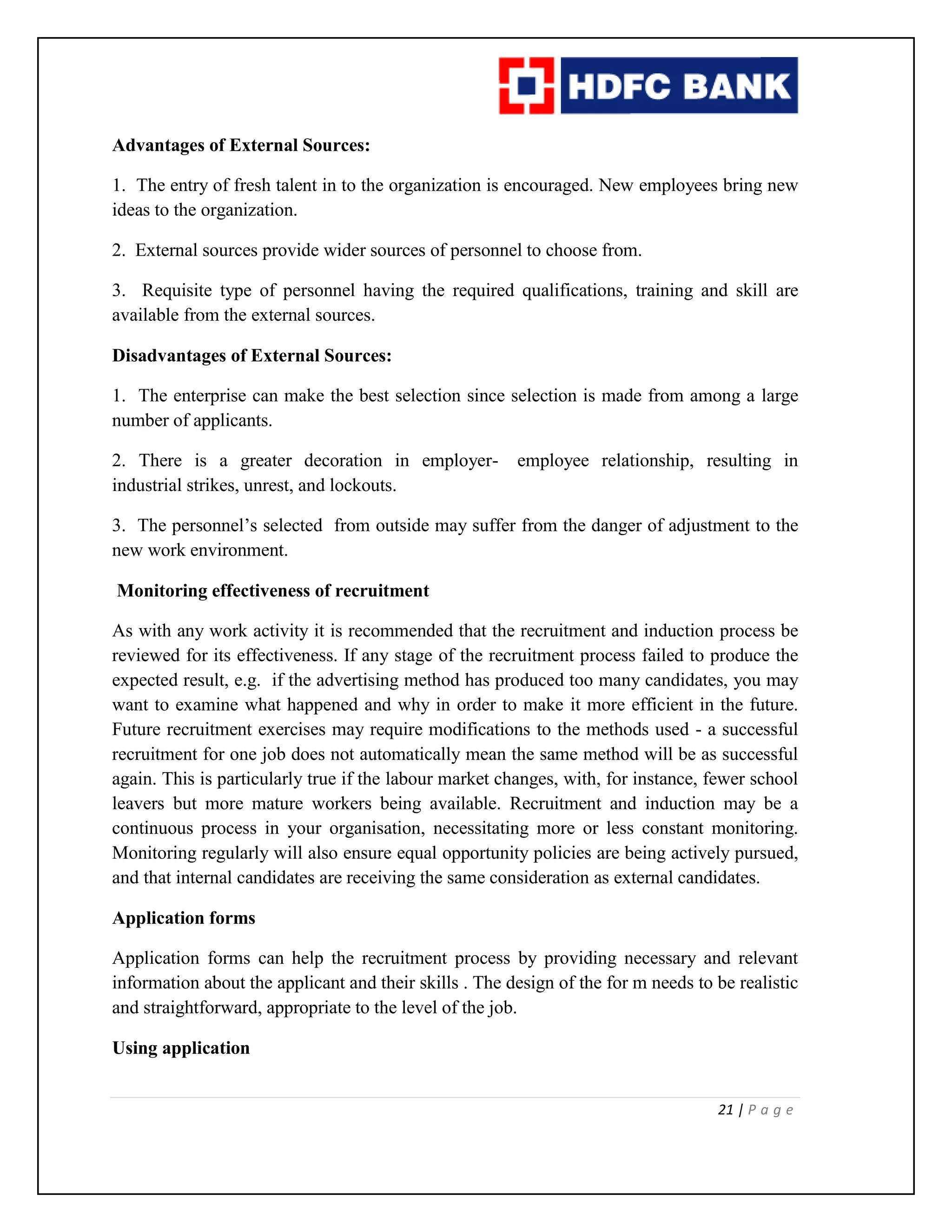 21 | P a g e
Advantages of External Sources:
1. The entry of fresh talent in to the organization is encouraged. New employees bring new
ideas to the organization.
2. External sources provide wider sources of personnel to choose from.
3. Requisite type of personnel having the required qualifications, training and skill are
available from the external sources.
Disadvantages of External Sources:
1. The enterprise can make the best selection since selection is made from among a large
number of applicants.
2. There is a greater decoration in employer- employee relationship, resulting in
industrial strikes, unrest, and lockouts.
3. The personnel’s selected from outside may suffer from the danger of adjustment to the
new work environment.
Monitoring effectiveness of recruitment
As with any work activity it is recommended that the recruitment and induction process be
reviewed for its effectiveness. If any stage of the recruitment process failed to produce the
expected result, e.g. if the advertising method has produced too many candidates, you may
want to examine what happened and why in order to make it more efficient in the future.
Future recruitment exercises may require modifications to the methods used - a successful
recruitment for one job does not automatically mean the same method will be as successful
again. This is particularly true if the labour market changes, with, for instance, fewer school
leavers but more mature workers being available. Recruitment and induction may be a
continuous process in your organisation, necessitating more or less constant monitoring.
Monitoring regularly will also ensure equal opportunity policies are being actively pursued,
and that internal candidates are receiving the same consideration as external candidates.
Application forms
Application forms can help the recruitment process by providing necessary and relevant
information about the applicant and their skills . The design of the for m needs to be realistic
and straightforward, appropriate to the level of the job.
Using application
 