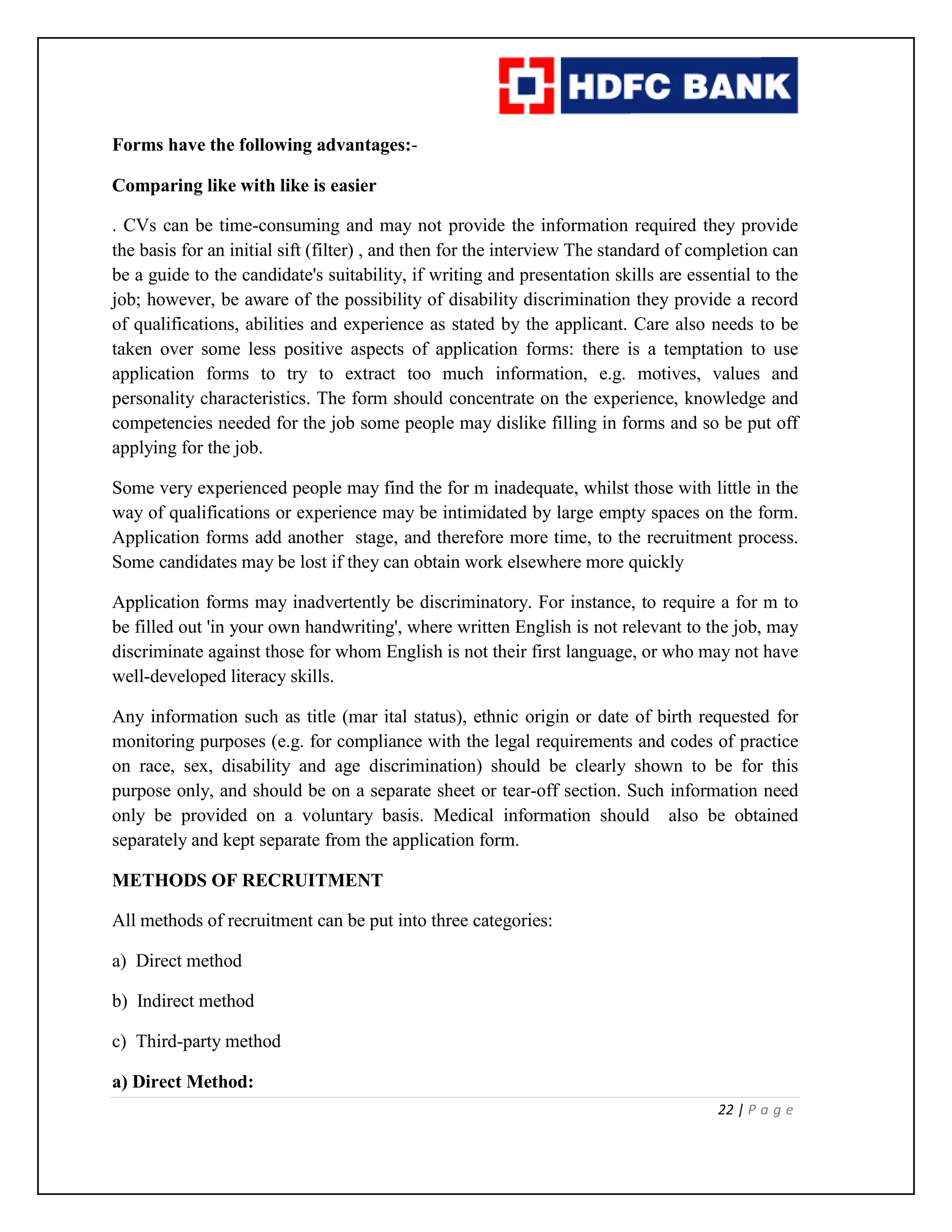 22 | P a g e
Forms have the following advantages:-
Comparing like with like is easier
. CVs can be time-consuming and may not provide the information required they provide
the basis for an initial sift (filter) , and then for the interview The standard of completion can
be a guide to the candidate's suitability, if writing and presentation skills are essential to the
job; however, be aware of the possibility of disability discrimination they provide a record
of qualifications, abilities and experience as stated by the applicant. Care also needs to be
taken over some less positive aspects of application forms: there is a temptation to use
application forms to try to extract too much information, e.g. motives, values and
personality characteristics. The form should concentrate on the experience, knowledge and
competencies needed for the job some people may dislike filling in forms and so be put off
applying for the job.
Some very experienced people may find the for m inadequate, whilst those with little in the
way of qualifications or experience may be intimidated by large empty spaces on the form.
Application forms add another stage, and therefore more time, to the recruitment process.
Some candidates may be lost if they can obtain work elsewhere more quickly
Application forms may inadvertently be discriminatory. For instance, to require a for m to
be filled out 'in your own handwriting', where written English is not relevant to the job, may
discriminate against those for whom English is not their first language, or who may not have
well-developed literacy skills.
Any information such as title (mar ital status), ethnic origin or date of birth requested for
monitoring purposes (e.g. for compliance with the legal requirements and codes of practice
on race, sex, disability and age discrimination) should be clearly shown to be for this
purpose only, and should be on a separate sheet or tear-off section. Such information need
only be provided on a voluntary basis. Medical information should also be obtained
separately and kept separate from the application form.
METHODS OF RECRUITMENT
All methods of recruitment can be put into three categories:
a) Direct method
b) Indirect method
c) Third-party method
a) Direct Method:
 