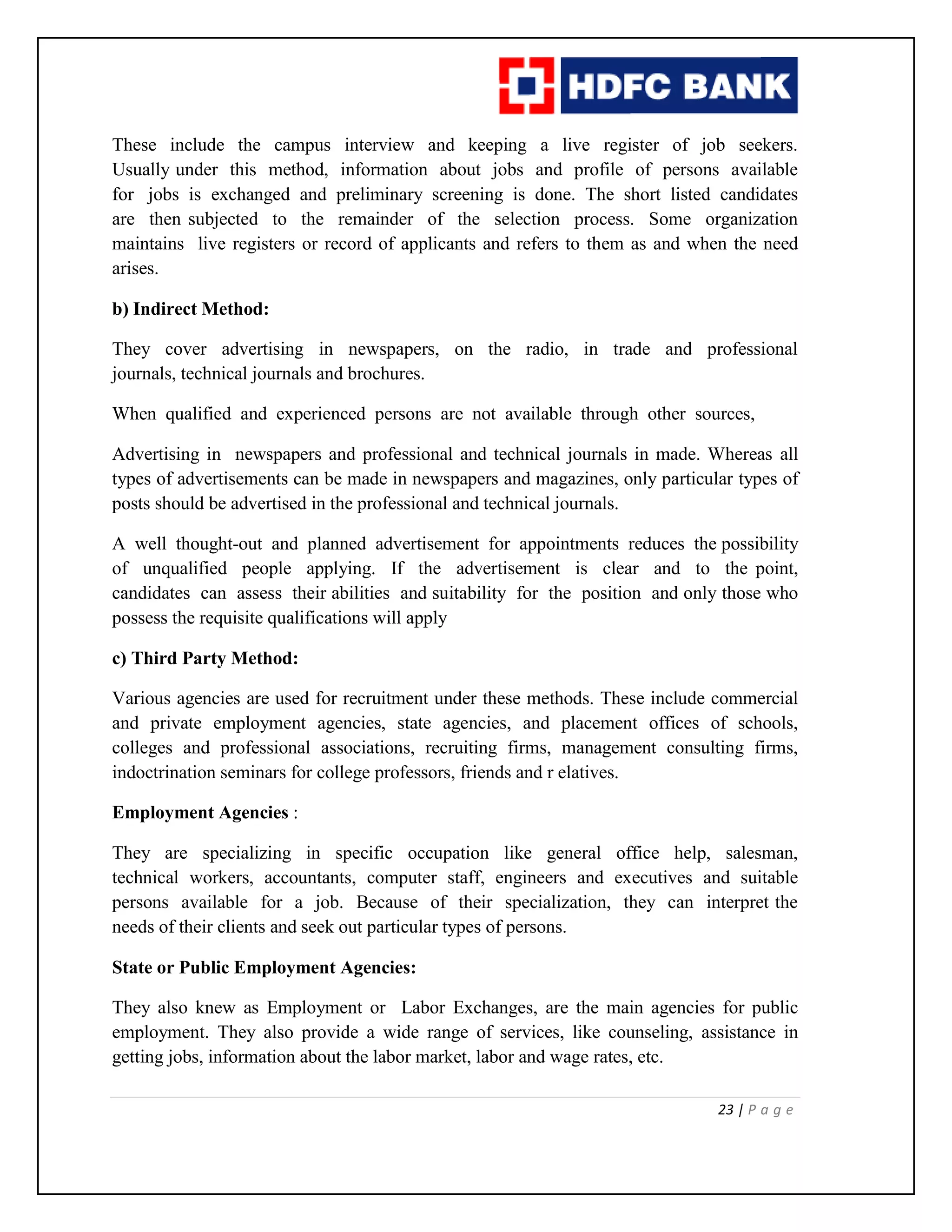 23 | P a g e
These include the campus interview and keeping a live register of job seekers.
Usually under this method, information about jobs and profile of persons available
for jobs is exchanged and preliminary screening is done. The short listed candidates
are then subjected to the remainder of the selection process. Some organization
maintains live registers or record of applicants and refers to them as and when the need
arises.
b) Indirect Method:
They cover advertising in newspapers, on the radio, in trade and professional
journals, technical journals and brochures.
When qualified and experienced persons are not available through other sources,
Advertising in newspapers and professional and technical journals in made. Whereas all
types of advertisements can be made in newspapers and magazines, only particular types of
posts should be advertised in the professional and technical journals.
A well thought-out and planned advertisement for appointments reduces the possibility
of unqualified people applying. If the advertisement is clear and to the point,
candidates can assess their abilities and suitability for the position and only those who
possess the requisite qualifications will apply
c) Third Party Method:
Various agencies are used for recruitment under these methods. These include commercial
and private employment agencies, state agencies, and placement offices of schools,
colleges and professional associations, recruiting firms, management consulting firms,
indoctrination seminars for college professors, friends and r elatives.
Employment Agencies :
They are specializing in specific occupation like general office help, salesman,
technical workers, accountants, computer staff, engineers and executives and suitable
persons available for a job. Because of their specialization, they can interpret the
needs of their clients and seek out particular types of persons.
State or Public Employment Agencies:
They also knew as Employment or Labor Exchanges, are the main agencies for public
employment. They also provide a wide range of services, like counseling, assistance in
getting jobs, information about the labor market, labor and wage rates, etc.
 