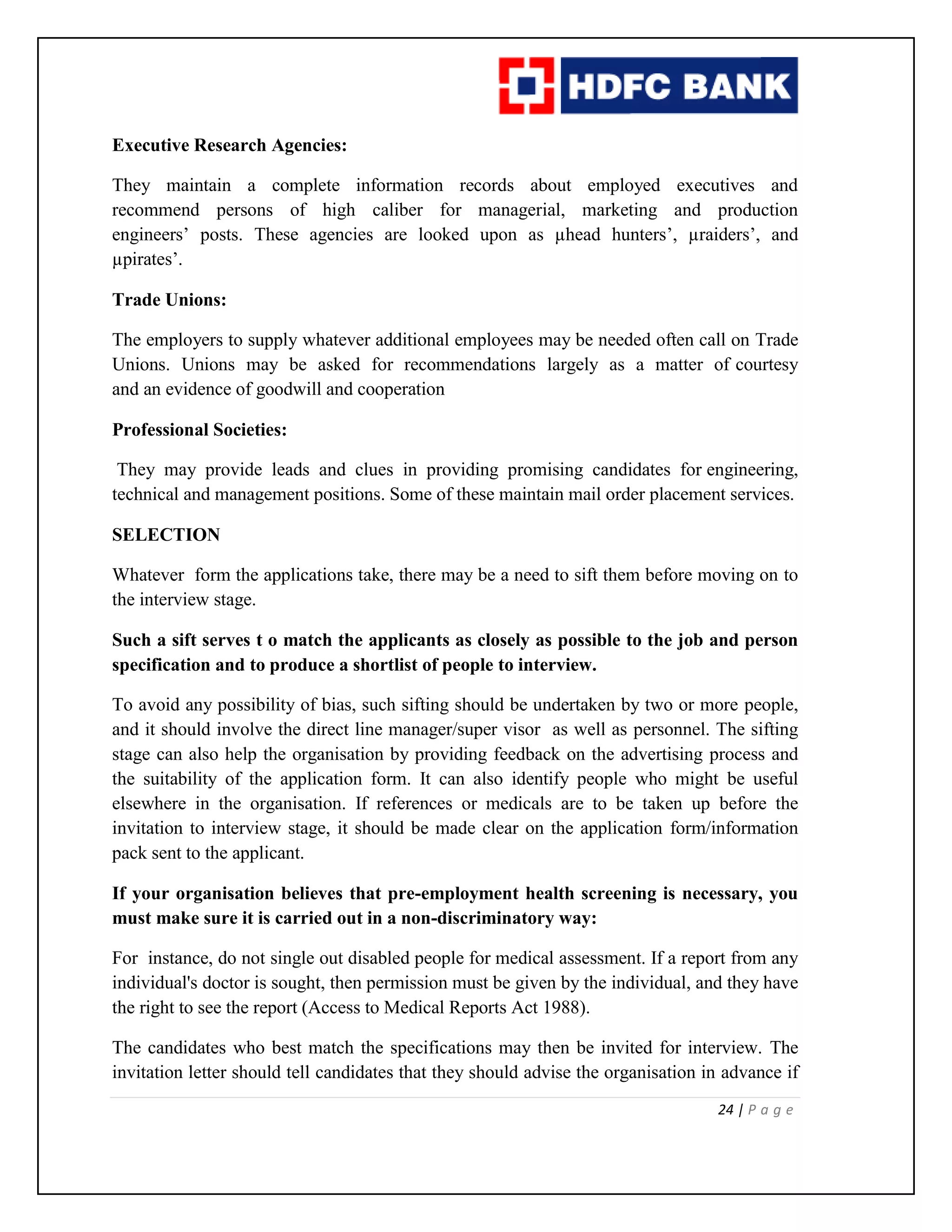 24 | P a g e
Executive Research Agencies:
They maintain a complete information records about employed executives and
recommend persons of high caliber for managerial, marketing and production
engineers’ posts. These agencies are looked upon as µhead hunters’, µraiders’, and
µpirates’.
Trade Unions:
The employers to supply whatever additional employees may be needed often call on Trade
Unions. Unions may be asked for recommendations largely as a matter of courtesy
and an evidence of goodwill and cooperation
Professional Societies:
They may provide leads and clues in providing promising candidates for engineering,
technical and management positions. Some of these maintain mail order placement services.
SELECTION
Whatever form the applications take, there may be a need to sift them before moving on to
the interview stage.
Such a sift serves t o match the applicants as closely as possible to the job and person
specification and to produce a shortlist of people to interview.
To avoid any possibility of bias, such sifting should be undertaken by two or more people,
and it should involve the direct line manager/super visor as well as personnel. The sifting
stage can also help the organisation by providing feedback on the advertising process and
the suitability of the application form. It can also identify people who might be useful
elsewhere in the organisation. If references or medicals are to be taken up before the
invitation to interview stage, it should be made clear on the application form/information
pack sent to the applicant.
If your organisation believes that pre-employment health screening is necessary, you
must make sure it is carried out in a non-discriminatory way:
For instance, do not single out disabled people for medical assessment. If a report from any
individual's doctor is sought, then permission must be given by the individual, and they have
the right to see the report (Access to Medical Reports Act 1988).
The candidates who best match the specifications may then be invited for interview. The
invitation letter should tell candidates that they should advise the organisation in advance if
 