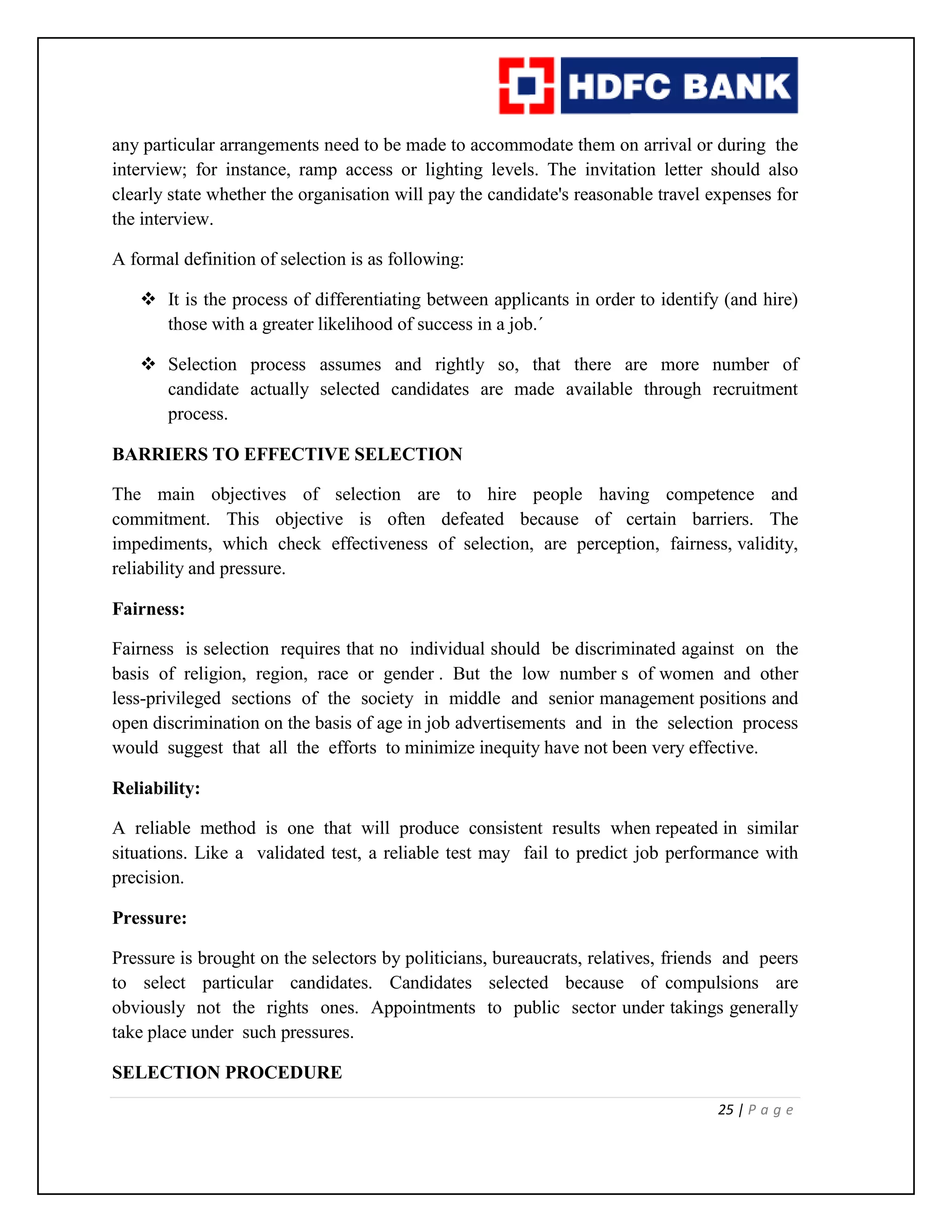 25 | P a g e
any particular arrangements need to be made to accommodate them on arrival or during the
interview; for instance, ramp access or lighting levels. The invitation letter should also
clearly state whether the organisation will pay the candidate's reasonable travel expenses for
the interview.
A formal definition of selection is as following:
 It is the process of differentiating between applicants in order to identify (and hire)
those with a greater likelihood of success in a job.´
 Selection process assumes and rightly so, that there are more number of
candidate actually selected candidates are made available through recruitment
process.
BARRIERS TO EFFECTIVE SELECTION
The main objectives of selection are to hire people having competence and
commitment. This objective is often defeated because of certain barriers. The
impediments, which check effectiveness of selection, are perception, fairness, validity,
reliability and pressure.
Fairness:
Fairness is selection requires that no individual should be discriminated against on the
basis of religion, region, race or gender . But the low number s of women and other
less-privileged sections of the society in middle and senior management positions and
open discrimination on the basis of age in job advertisements and in the selection process
would suggest that all the efforts to minimize inequity have not been very effective.
Reliability:
A reliable method is one that will produce consistent results when repeated in similar
situations. Like a validated test, a reliable test may fail to predict job performance with
precision.
Pressure:
Pressure is brought on the selectors by politicians, bureaucrats, relatives, friends and peers
to select particular candidates. Candidates selected because of compulsions are
obviously not the rights ones. Appointments to public sector under takings generally
take place under such pressures.
SELECTION PROCEDURE
 