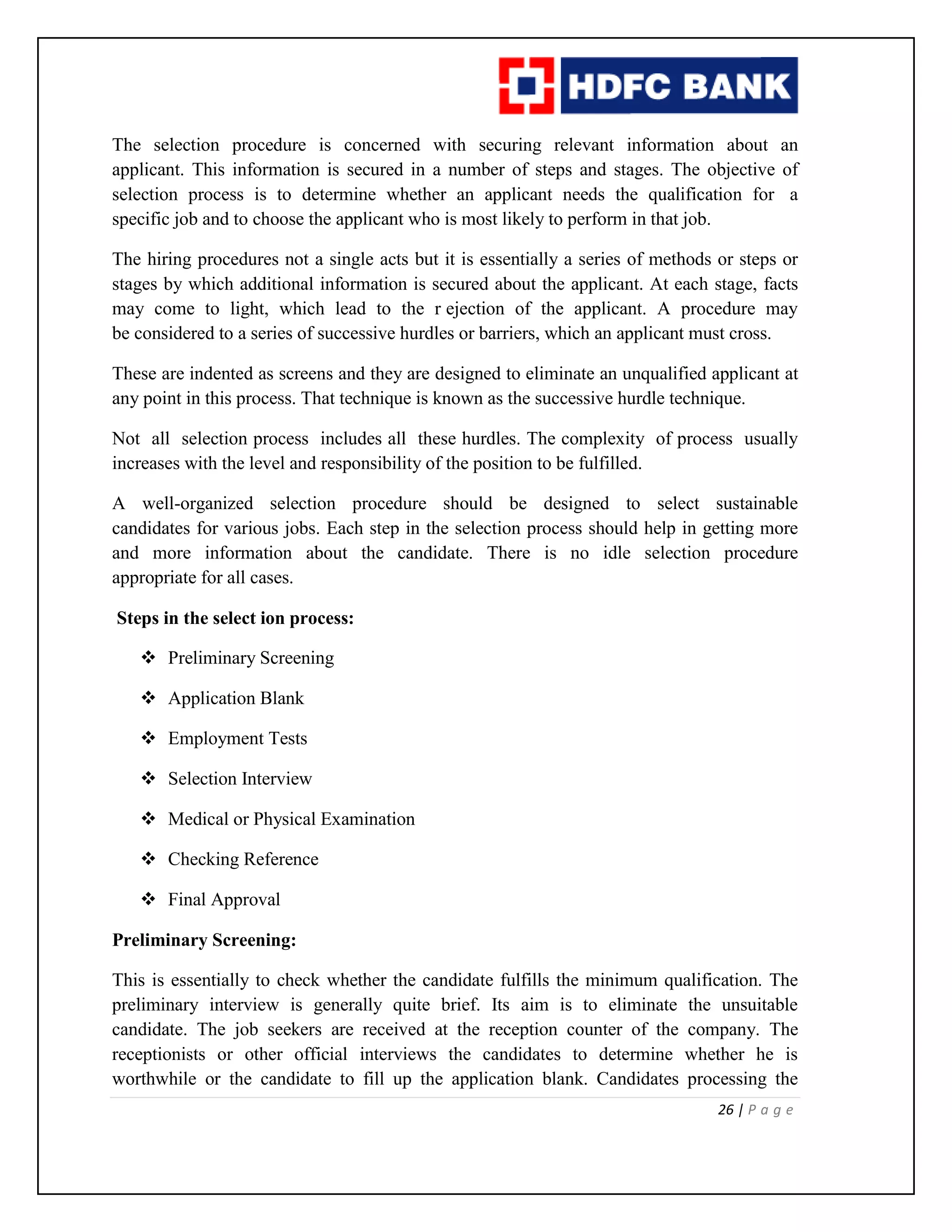 26 | P a g e
The selection procedure is concerned with securing relevant information about an
applicant. This information is secured in a number of steps and stages. The objective of
selection process is to determine whether an applicant needs the qualification for a
specific job and to choose the applicant who is most likely to perform in that job.
The hiring procedures not a single acts but it is essentially a series of methods or steps or
stages by which additional information is secured about the applicant. At each stage, facts
may come to light, which lead to the r ejection of the applicant. A procedure may
be considered to a series of successive hurdles or barriers, which an applicant must cross.
These are indented as screens and they are designed to eliminate an unqualified applicant at
any point in this process. That technique is known as the successive hurdle technique.
Not all selection process includes all these hurdles. The complexity of process usually
increases with the level and responsibility of the position to be fulfilled.
A well-organized selection procedure should be designed to select sustainable
candidates for various jobs. Each step in the selection process should help in getting more
and more information about the candidate. There is no idle selection procedure
appropriate for all cases.
Steps in the select ion process:
 Preliminary Screening
 Application Blank
 Employment Tests
 Selection Interview
 Medical or Physical Examination
 Checking Reference
 Final Approval
Preliminary Screening:
This is essentially to check whether the candidate fulfills the minimum qualification. The
preliminary interview is generally quite brief. Its aim is to eliminate the unsuitable
candidate. The job seekers are received at the reception counter of the company. The
receptionists or other official interviews the candidates to determine whether he is
worthwhile or the candidate to fill up the application blank. Candidates processing the
 