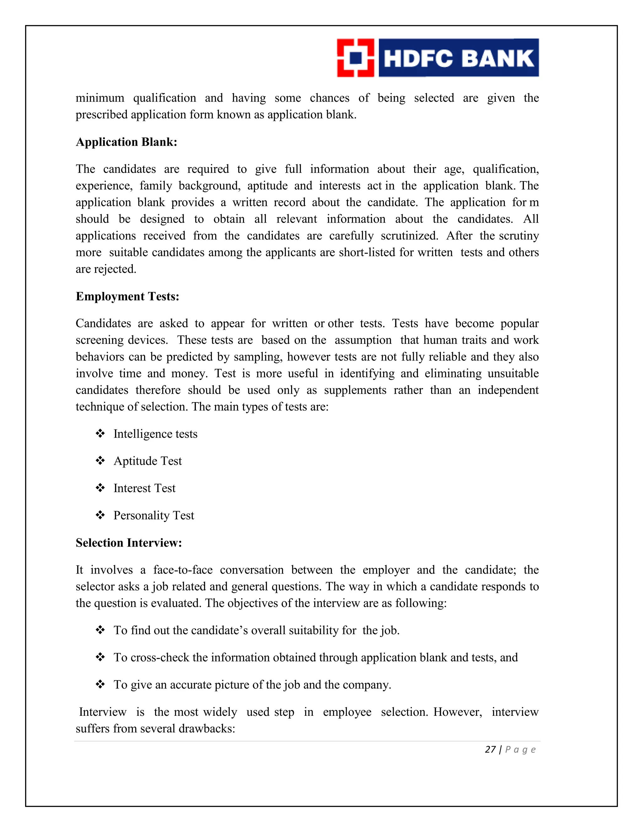27 | P a g e
minimum qualification and having some chances of being selected are given the
prescribed application form known as application blank.
Application Blank:
The candidates are required to give full information about their age, qualification,
experience, family background, aptitude and interests act in the application blank. The
application blank provides a written record about the candidate. The application for m
should be designed to obtain all relevant information about the candidates. All
applications received from the candidates are carefully scrutinized. After the scrutiny
more suitable candidates among the applicants are short-listed for written tests and others
are rejected.
Employment Tests:
Candidates are asked to appear for written or other tests. Tests have become popular
screening devices. These tests are based on the assumption that human traits and work
behaviors can be predicted by sampling, however tests are not fully reliable and they also
involve time and money. Test is more useful in identifying and eliminating unsuitable
candidates therefore should be used only as supplements rather than an independent
technique of selection. The main types of tests are:
 Intelligence tests
 Aptitude Test
 Interest Test
 Personality Test
Selection Interview:
It involves a face-to-face conversation between the employer and the candidate; the
selector asks a job related and general questions. The way in which a candidate responds to
the question is evaluated. The objectives of the interview are as following:
 To find out the candidate’s overall suitability for the job.
 To cross-check the information obtained through application blank and tests, and
 To give an accurate picture of the job and the company.
Interview is the most widely used step in employee selection. However, interview
suffers from several drawbacks:
 