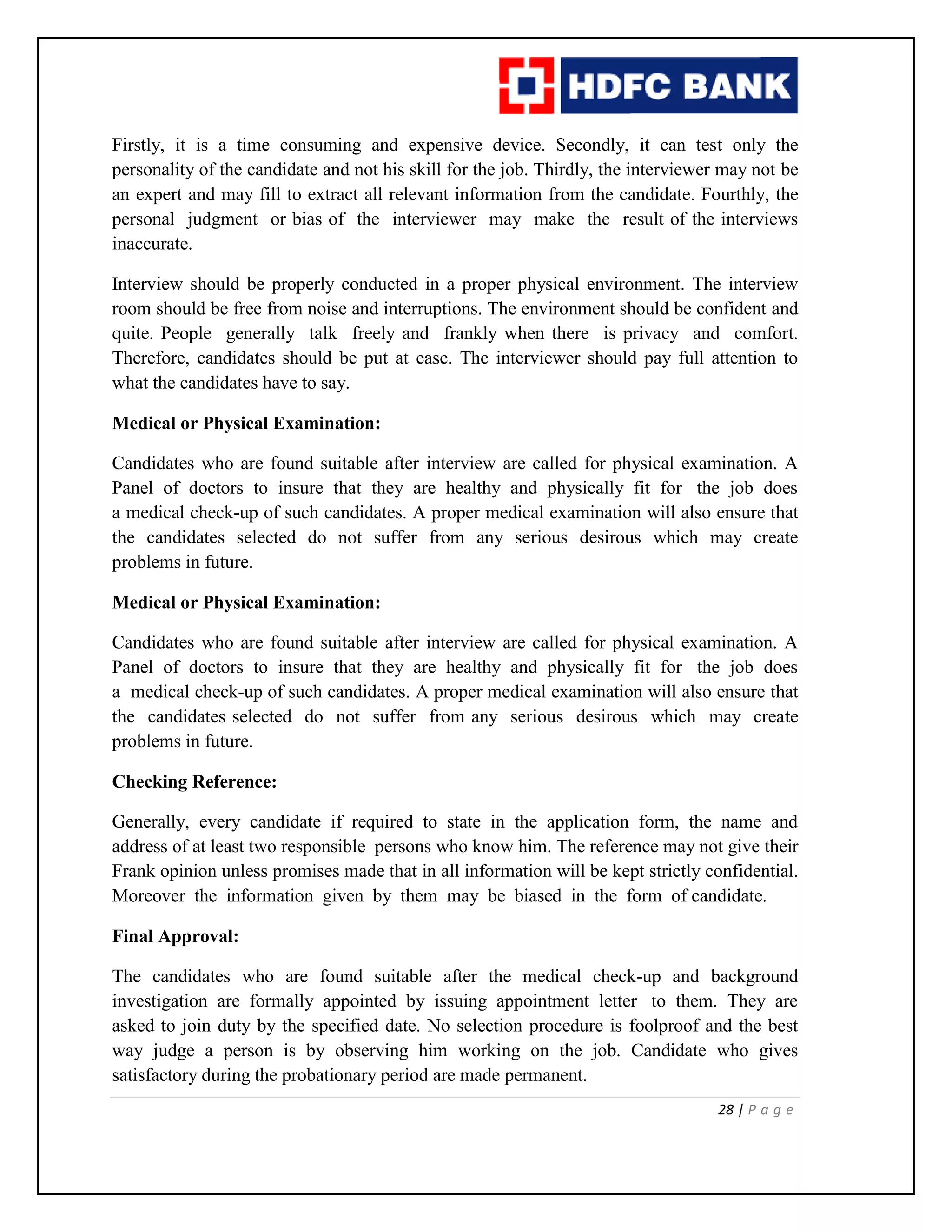 28 | P a g e
Firstly, it is a time consuming and expensive device. Secondly, it can test only the
personality of the candidate and not his skill for the job. Thirdly, the interviewer may not be
an expert and may fill to extract all relevant information from the candidate. Fourthly, the
personal judgment or bias of the interviewer may make the result of the interviews
inaccurate.
Interview should be properly conducted in a proper physical environment. The interview
room should be free from noise and interruptions. The environment should be confident and
quite. People generally talk freely and frankly when there is privacy and comfort.
Therefore, candidates should be put at ease. The interviewer should pay full attention to
what the candidates have to say.
Medical or Physical Examination:
Candidates who are found suitable after interview are called for physical examination. A
Panel of doctors to insure that they are healthy and physically fit for the job does
a medical check-up of such candidates. A proper medical examination will also ensure that
the candidates selected do not suffer from any serious desirous which may create
problems in future.
Medical or Physical Examination:
Candidates who are found suitable after interview are called for physical examination. A
Panel of doctors to insure that they are healthy and physically fit for the job does
a medical check-up of such candidates. A proper medical examination will also ensure that
the candidates selected do not suffer from any serious desirous which may create
problems in future.
Checking Reference:
Generally, every candidate if required to state in the application form, the name and
address of at least two responsible persons who know him. The reference may not give their
Frank opinion unless promises made that in all information will be kept strictly confidential.
Moreover the information given by them may be biased in the form of candidate.
Final Approval:
The candidates who are found suitable after the medical check-up and background
investigation are formally appointed by issuing appointment letter to them. They are
asked to join duty by the specified date. No selection procedure is foolproof and the best
way judge a person is by observing him working on the job. Candidate who gives
satisfactory during the probationary period are made permanent.
 