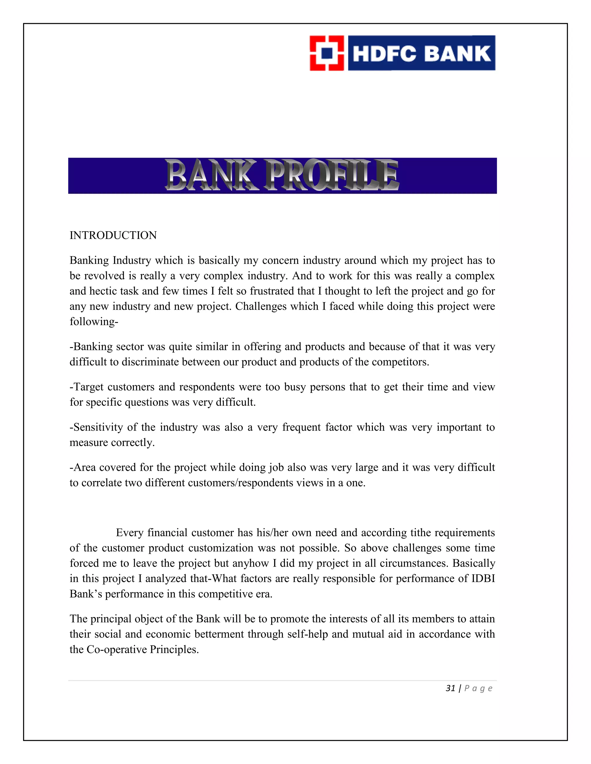 31 | P a g e
INTRODUCTION
Banking Industry which is basically my concern industry around which my project has to
be revolved is really a very complex industry. And to work for this was really a complex
and hectic task and few times I felt so frustrated that I thought to left the project and go for
any new industry and new project. Challenges which I faced while doing this project were
following-
-Banking sector was quite similar in offering and products and because of that it was very
difficult to discriminate between our product and products of the competitors.
-Target customers and respondents were too busy persons that to get their time and view
for specific questions was very difficult.
-Sensitivity of the industry was also a very frequent factor which was very important to
measure correctly.
-Area covered for the project while doing job also was very large and it was very difficult
to correlate two different customers/respondents views in a one.
Every financial customer has his/her own need and according tithe requirements
of the customer product customization was not possible. So above challenges some time
forced me to leave the project but anyhow I did my project in all circumstances. Basically
in this project I analyzed that-What factors are really responsible for performance of IDBI
Bank’s performance in this competitive era.
The principal object of the Bank will be to promote the interests of all its members to attain
their social and economic betterment through self-help and mutual aid in accordance with
the Co-operative Principles.
 