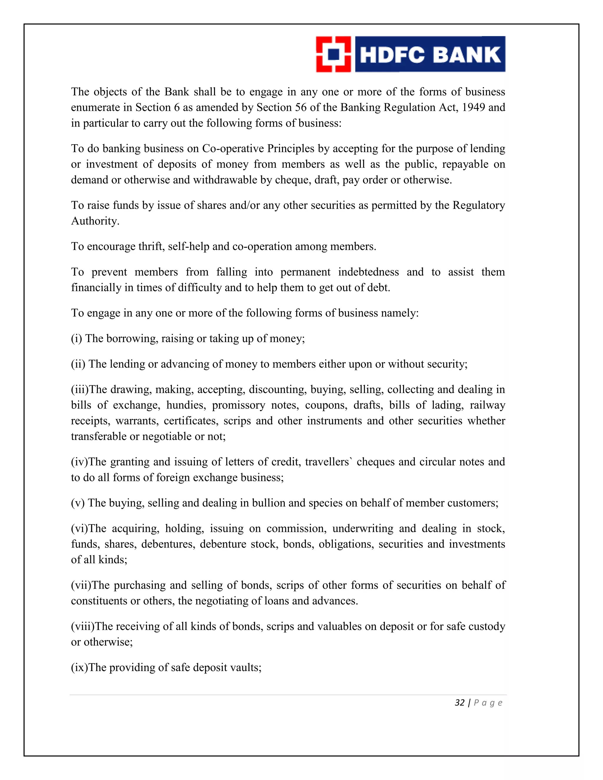 32 | P a g e
The objects of the Bank shall be to engage in any one or more of the forms of business
enumerate in Section 6 as amended by Section 56 of the Banking Regulation Act, 1949 and
in particular to carry out the following forms of business:
To do banking business on Co-operative Principles by accepting for the purpose of lending
or investment of deposits of money from members as well as the public, repayable on
demand or otherwise and withdrawable by cheque, draft, pay order or otherwise.
To raise funds by issue of shares and/or any other securities as permitted by the Regulatory
Authority.
To encourage thrift, self-help and co-operation among members.
To prevent members from falling into permanent indebtedness and to assist them
financially in times of difficulty and to help them to get out of debt.
To engage in any one or more of the following forms of business namely:
(i) The borrowing, raising or taking up of money;
(ii) The lending or advancing of money to members either upon or without security;
(iii)The drawing, making, accepting, discounting, buying, selling, collecting and dealing in
bills of exchange, hundies, promissory notes, coupons, drafts, bills of lading, railway
receipts, warrants, certificates, scrips and other instruments and other securities whether
transferable or negotiable or not;
(iv)The granting and issuing of letters of credit, travellers` cheques and circular notes and
to do all forms of foreign exchange business;
(v) The buying, selling and dealing in bullion and species on behalf of member customers;
(vi)The acquiring, holding, issuing on commission, underwriting and dealing in stock,
funds, shares, debentures, debenture stock, bonds, obligations, securities and investments
of all kinds;
(vii)The purchasing and selling of bonds, scrips of other forms of securities on behalf of
constituents or others, the negotiating of loans and advances.
(viii)The receiving of all kinds of bonds, scrips and valuables on deposit or for safe custody
or otherwise;
(ix)The providing of safe deposit vaults;
 