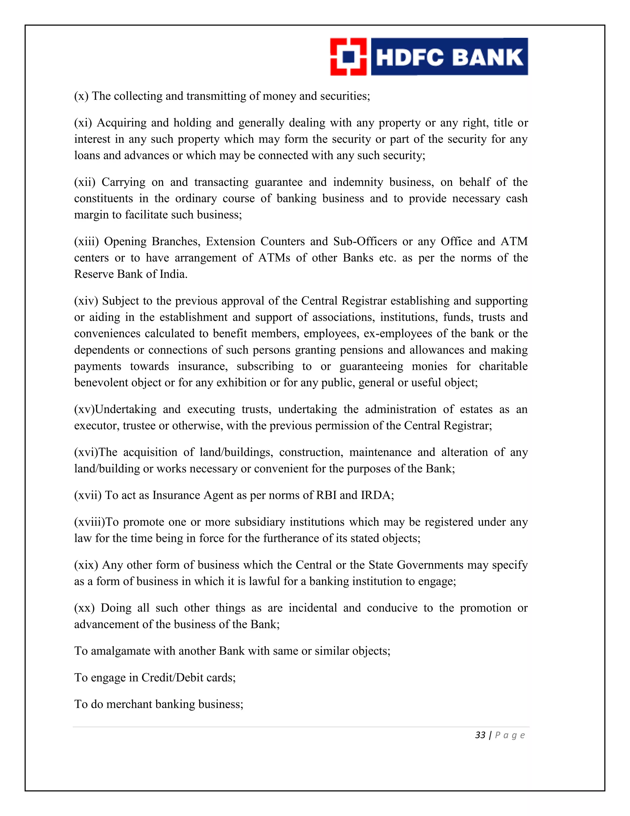 33 | P a g e
(x) The collecting and transmitting of money and securities;
(xi) Acquiring and holding and generally dealing with any property or any right, title or
interest in any such property which may form the security or part of the security for any
loans and advances or which may be connected with any such security;
(xii) Carrying on and transacting guarantee and indemnity business, on behalf of the
constituents in the ordinary course of banking business and to provide necessary cash
margin to facilitate such business;
(xiii) Opening Branches, Extension Counters and Sub-Officers or any Office and ATM
centers or to have arrangement of ATMs of other Banks etc. as per the norms of the
Reserve Bank of India.
(xiv) Subject to the previous approval of the Central Registrar establishing and supporting
or aiding in the establishment and support of associations, institutions, funds, trusts and
conveniences calculated to benefit members, employees, ex-employees of the bank or the
dependents or connections of such persons granting pensions and allowances and making
payments towards insurance, subscribing to or guaranteeing monies for charitable
benevolent object or for any exhibition or for any public, general or useful object;
(xv)Undertaking and executing trusts, undertaking the administration of estates as an
executor, trustee or otherwise, with the previous permission of the Central Registrar;
(xvi)The acquisition of land/buildings, construction, maintenance and alteration of any
land/building or works necessary or convenient for the purposes of the Bank;
(xvii) To act as Insurance Agent as per norms of RBI and IRDA;
(xviii)To promote one or more subsidiary institutions which may be registered under any
law for the time being in force for the furtherance of its stated objects;
(xix) Any other form of business which the Central or the State Governments may specify
as a form of business in which it is lawful for a banking institution to engage;
(xx) Doing all such other things as are incidental and conducive to the promotion or
advancement of the business of the Bank;
To amalgamate with another Bank with same or similar objects;
To engage in Credit/Debit cards;
To do merchant banking business;
 