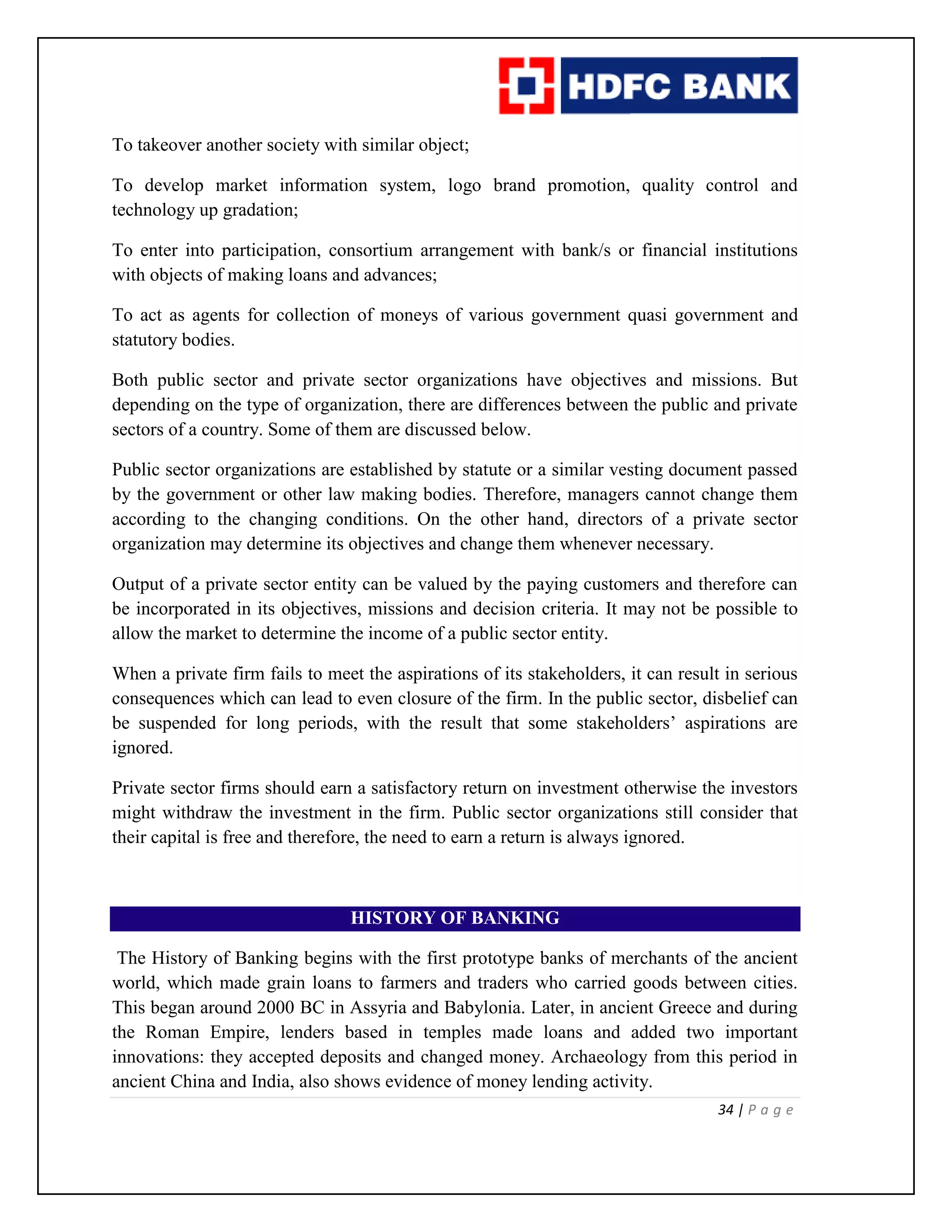 34 | P a g e
To takeover another society with similar object;
To develop market information system, logo brand promotion, quality control and
technology up gradation;
To enter into participation, consortium arrangement with bank/s or financial institutions
with objects of making loans and advances;
To act as agents for collection of moneys of various government quasi government and
statutory bodies.
Both public sector and private sector organizations have objectives and missions. But
depending on the type of organization, there are differences between the public and private
sectors of a country. Some of them are discussed below.
Public sector organizations are established by statute or a similar vesting document passed
by the government or other law making bodies. Therefore, managers cannot change them
according to the changing conditions. On the other hand, directors of a private sector
organization may determine its objectives and change them whenever necessary.
Output of a private sector entity can be valued by the paying customers and therefore can
be incorporated in its objectives, missions and decision criteria. It may not be possible to
allow the market to determine the income of a public sector entity.
When a private firm fails to meet the aspirations of its stakeholders, it can result in serious
consequences which can lead to even closure of the firm. In the public sector, disbelief can
be suspended for long periods, with the result that some stakeholders’ aspirations are
ignored.
Private sector firms should earn a satisfactory return on investment otherwise the investors
might withdraw the investment in the firm. Public sector organizations still consider that
their capital is free and therefore, the need to earn a return is always ignored.
HISTORY OF BANKING
The History of Banking begins with the first prototype banks of merchants of the ancient
world, which made grain loans to farmers and traders who carried goods between cities.
This began around 2000 BC in Assyria and Babylonia. Later, in ancient Greece and during
the Roman Empire, lenders based in temples made loans and added two important
innovations: they accepted deposits and changed money. Archaeology from this period in
ancient China and India, also shows evidence of money lending activity.
 