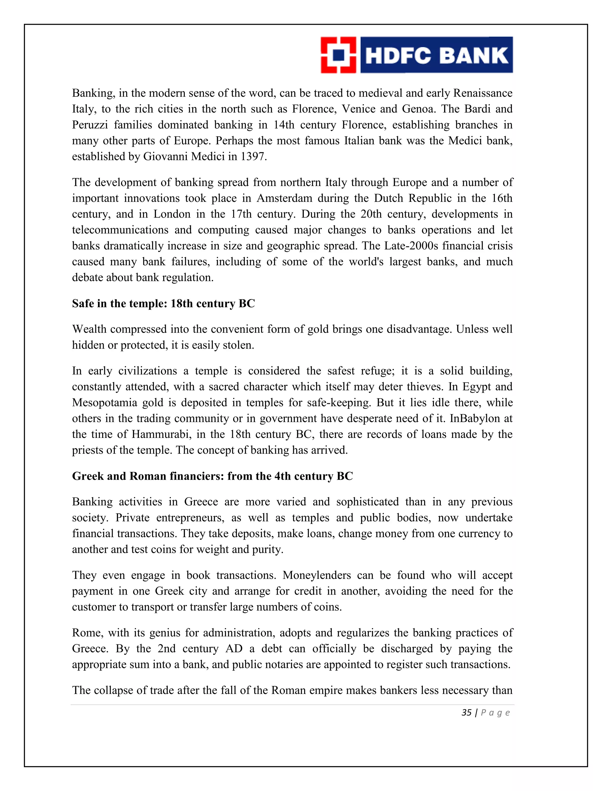 35 | P a g e
Banking, in the modern sense of the word, can be traced to medieval and early Renaissance
Italy, to the rich cities in the north such as Florence, Venice and Genoa. The Bardi and
Peruzzi families dominated banking in 14th century Florence, establishing branches in
many other parts of Europe. Perhaps the most famous Italian bank was the Medici bank,
established by Giovanni Medici in 1397.
The development of banking spread from northern Italy through Europe and a number of
important innovations took place in Amsterdam during the Dutch Republic in the 16th
century, and in London in the 17th century. During the 20th century, developments in
telecommunications and computing caused major changes to banks operations and let
banks dramatically increase in size and geographic spread. The Late-2000s financial crisis
caused many bank failures, including of some of the world's largest banks, and much
debate about bank regulation.
Safe in the temple: 18th century BC
Wealth compressed into the convenient form of gold brings one disadvantage. Unless well
hidden or protected, it is easily stolen.
In early civilizations a temple is considered the safest refuge; it is a solid building,
constantly attended, with a sacred character which itself may deter thieves. In Egypt and
Mesopotamia gold is deposited in temples for safe-keeping. But it lies idle there, while
others in the trading community or in government have desperate need of it. InBabylon at
the time of Hammurabi, in the 18th century BC, there are records of loans made by the
priests of the temple. The concept of banking has arrived.
Greek and Roman financiers: from the 4th century BC
Banking activities in Greece are more varied and sophisticated than in any previous
society. Private entrepreneurs, as well as temples and public bodies, now undertake
financial transactions. They take deposits, make loans, change money from one currency to
another and test coins for weight and purity.
They even engage in book transactions. Moneylenders can be found who will accept
payment in one Greek city and arrange for credit in another, avoiding the need for the
customer to transport or transfer large numbers of coins.
Rome, with its genius for administration, adopts and regularizes the banking practices of
Greece. By the 2nd century AD a debt can officially be discharged by paying the
appropriate sum into a bank, and public notaries are appointed to register such transactions.
The collapse of trade after the fall of the Roman empire makes bankers less necessary than
 