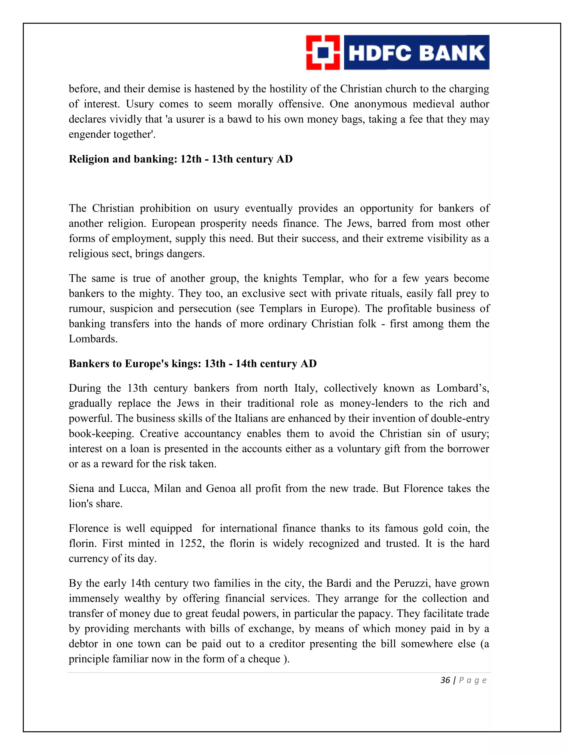 36 | P a g e
before, and their demise is hastened by the hostility of the Christian church to the charging
of interest. Usury comes to seem morally offensive. One anonymous medieval author
declares vividly that 'a usurer is a bawd to his own money bags, taking a fee that they may
engender together'.
Religion and banking: 12th - 13th century AD
The Christian prohibition on usury eventually provides an opportunity for bankers of
another religion. European prosperity needs finance. The Jews, barred from most other
forms of employment, supply this need. But their success, and their extreme visibility as a
religious sect, brings dangers.
The same is true of another group, the knights Templar, who for a few years become
bankers to the mighty. They too, an exclusive sect with private rituals, easily fall prey to
rumour, suspicion and persecution (see Templars in Europe). The profitable business of
banking transfers into the hands of more ordinary Christian folk - first among them the
Lombards.
Bankers to Europe's kings: 13th - 14th century AD
During the 13th century bankers from north Italy, collectively known as Lombard’s,
gradually replace the Jews in their traditional role as money-lenders to the rich and
powerful. The business skills of the Italians are enhanced by their invention of double-entry
book-keeping. Creative accountancy enables them to avoid the Christian sin of usury;
interest on a loan is presented in the accounts either as a voluntary gift from the borrower
or as a reward for the risk taken.
Siena and Lucca, Milan and Genoa all profit from the new trade. But Florence takes the
lion's share.
Florence is well equipped for international finance thanks to its famous gold coin, the
florin. First minted in 1252, the florin is widely recognized and trusted. It is the hard
currency of its day.
By the early 14th century two families in the city, the Bardi and the Peruzzi, have grown
immensely wealthy by offering financial services. They arrange for the collection and
transfer of money due to great feudal powers, in particular the papacy. They facilitate trade
by providing merchants with bills of exchange, by means of which money paid in by a
debtor in one town can be paid out to a creditor presenting the bill somewhere else (a
principle familiar now in the form of a cheque ).
 