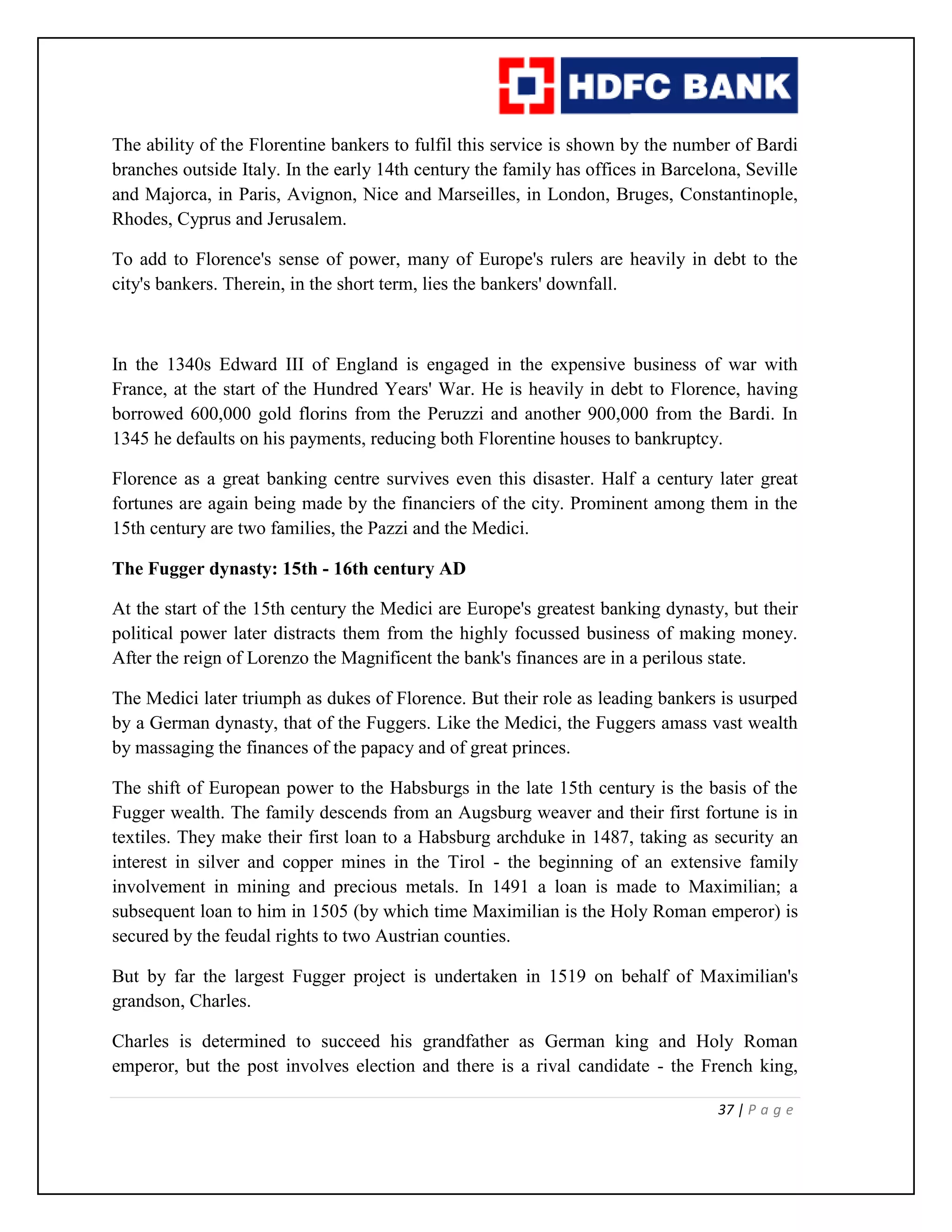 37 | P a g e
The ability of the Florentine bankers to fulfil this service is shown by the number of Bardi
branches outside Italy. In the early 14th century the family has offices in Barcelona, Seville
and Majorca, in Paris, Avignon, Nice and Marseilles, in London, Bruges, Constantinople,
Rhodes, Cyprus and Jerusalem.
To add to Florence's sense of power, many of Europe's rulers are heavily in debt to the
city's bankers. Therein, in the short term, lies the bankers' downfall.
In the 1340s Edward III of England is engaged in the expensive business of war with
France, at the start of the Hundred Years' War. He is heavily in debt to Florence, having
borrowed 600,000 gold florins from the Peruzzi and another 900,000 from the Bardi. In
1345 he defaults on his payments, reducing both Florentine houses to bankruptcy.
Florence as a great banking centre survives even this disaster. Half a century later great
fortunes are again being made by the financiers of the city. Prominent among them in the
15th century are two families, the Pazzi and the Medici.
The Fugger dynasty: 15th - 16th century AD
At the start of the 15th century the Medici are Europe's greatest banking dynasty, but their
political power later distracts them from the highly focussed business of making money.
After the reign of Lorenzo the Magnificent the bank's finances are in a perilous state.
The Medici later triumph as dukes of Florence. But their role as leading bankers is usurped
by a German dynasty, that of the Fuggers. Like the Medici, the Fuggers amass vast wealth
by massaging the finances of the papacy and of great princes.
The shift of European power to the Habsburgs in the late 15th century is the basis of the
Fugger wealth. The family descends from an Augsburg weaver and their first fortune is in
textiles. They make their first loan to a Habsburg archduke in 1487, taking as security an
interest in silver and copper mines in the Tirol - the beginning of an extensive family
involvement in mining and precious metals. In 1491 a loan is made to Maximilian; a
subsequent loan to him in 1505 (by which time Maximilian is the Holy Roman emperor) is
secured by the feudal rights to two Austrian counties.
But by far the largest Fugger project is undertaken in 1519 on behalf of Maximilian's
grandson, Charles.
Charles is determined to succeed his grandfather as German king and Holy Roman
emperor, but the post involves election and there is a rival candidate - the French king,
 