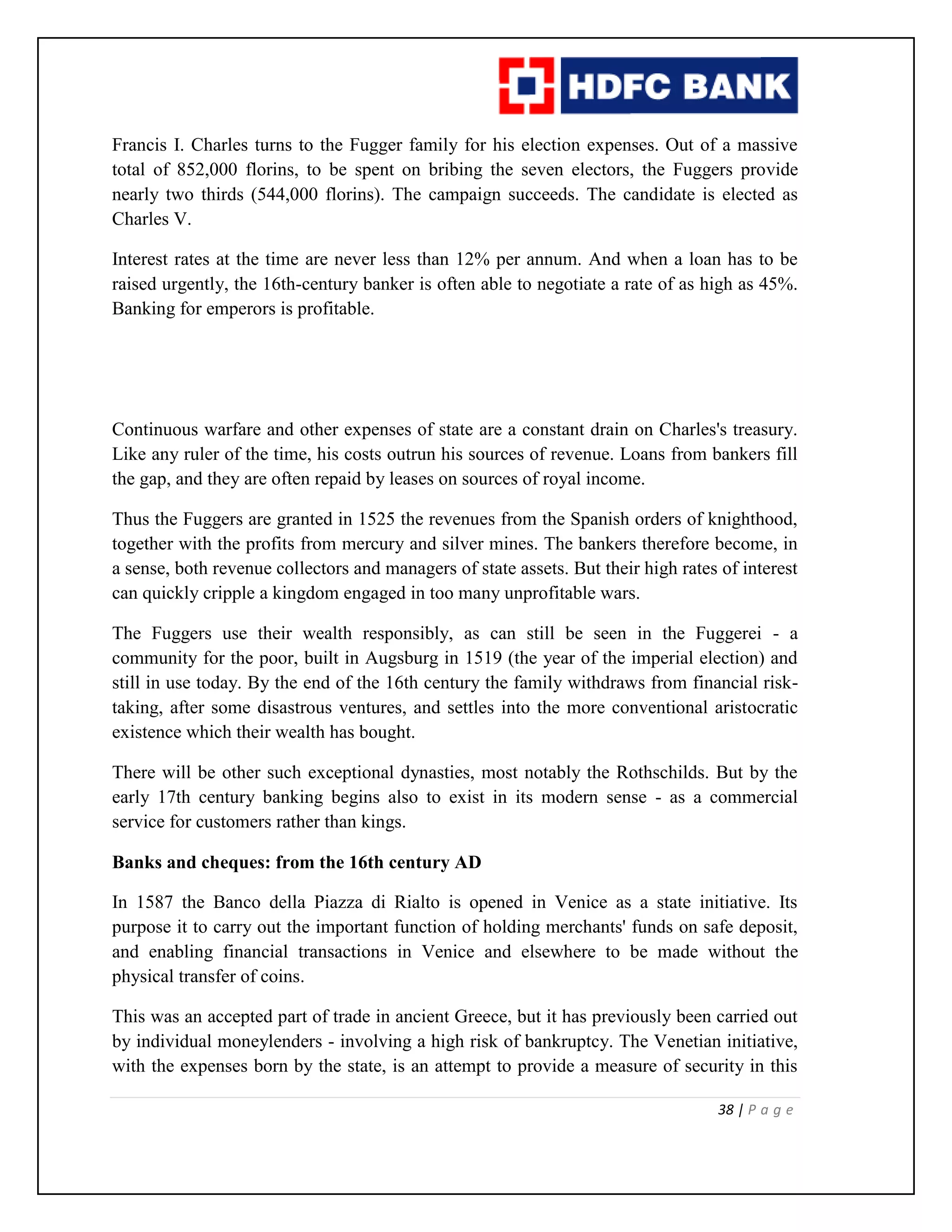 38 | P a g e
Francis I. Charles turns to the Fugger family for his election expenses. Out of a massive
total of 852,000 florins, to be spent on bribing the seven electors, the Fuggers provide
nearly two thirds (544,000 florins). The campaign succeeds. The candidate is elected as
Charles V.
Interest rates at the time are never less than 12% per annum. And when a loan has to be
raised urgently, the 16th-century banker is often able to negotiate a rate of as high as 45%.
Banking for emperors is profitable.
Continuous warfare and other expenses of state are a constant drain on Charles's treasury.
Like any ruler of the time, his costs outrun his sources of revenue. Loans from bankers fill
the gap, and they are often repaid by leases on sources of royal income.
Thus the Fuggers are granted in 1525 the revenues from the Spanish orders of knighthood,
together with the profits from mercury and silver mines. The bankers therefore become, in
a sense, both revenue collectors and managers of state assets. But their high rates of interest
can quickly cripple a kingdom engaged in too many unprofitable wars.
The Fuggers use their wealth responsibly, as can still be seen in the Fuggerei - a
community for the poor, built in Augsburg in 1519 (the year of the imperial election) and
still in use today. By the end of the 16th century the family withdraws from financial risk-
taking, after some disastrous ventures, and settles into the more conventional aristocratic
existence which their wealth has bought.
There will be other such exceptional dynasties, most notably the Rothschilds. But by the
early 17th century banking begins also to exist in its modern sense - as a commercial
service for customers rather than kings.
Banks and cheques: from the 16th century AD
In 1587 the Banco della Piazza di Rialto is opened in Venice as a state initiative. Its
purpose it to carry out the important function of holding merchants' funds on safe deposit,
and enabling financial transactions in Venice and elsewhere to be made without the
physical transfer of coins.
This was an accepted part of trade in ancient Greece, but it has previously been carried out
by individual moneylenders - involving a high risk of bankruptcy. The Venetian initiative,
with the expenses born by the state, is an attempt to provide a measure of security in this
 