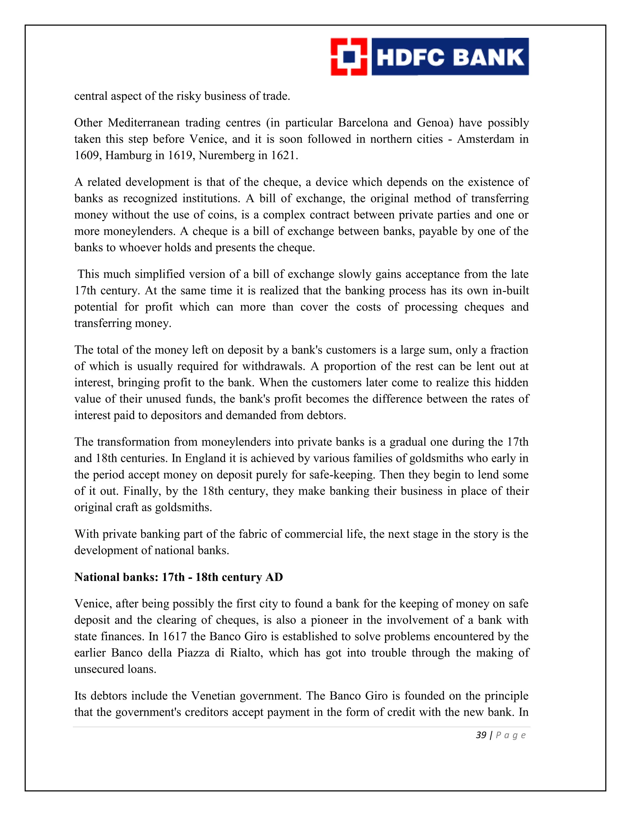 39 | P a g e
central aspect of the risky business of trade.
Other Mediterranean trading centres (in particular Barcelona and Genoa) have possibly
taken this step before Venice, and it is soon followed in northern cities - Amsterdam in
1609, Hamburg in 1619, Nuremberg in 1621.
A related development is that of the cheque, a device which depends on the existence of
banks as recognized institutions. A bill of exchange, the original method of transferring
money without the use of coins, is a complex contract between private parties and one or
more moneylenders. A cheque is a bill of exchange between banks, payable by one of the
banks to whoever holds and presents the cheque.
This much simplified version of a bill of exchange slowly gains acceptance from the late
17th century. At the same time it is realized that the banking process has its own in-built
potential for profit which can more than cover the costs of processing cheques and
transferring money.
The total of the money left on deposit by a bank's customers is a large sum, only a fraction
of which is usually required for withdrawals. A proportion of the rest can be lent out at
interest, bringing profit to the bank. When the customers later come to realize this hidden
value of their unused funds, the bank's profit becomes the difference between the rates of
interest paid to depositors and demanded from debtors.
The transformation from moneylenders into private banks is a gradual one during the 17th
and 18th centuries. In England it is achieved by various families of goldsmiths who early in
the period accept money on deposit purely for safe-keeping. Then they begin to lend some
of it out. Finally, by the 18th century, they make banking their business in place of their
original craft as goldsmiths.
With private banking part of the fabric of commercial life, the next stage in the story is the
development of national banks.
National banks: 17th - 18th century AD
Venice, after being possibly the first city to found a bank for the keeping of money on safe
deposit and the clearing of cheques, is also a pioneer in the involvement of a bank with
state finances. In 1617 the Banco Giro is established to solve problems encountered by the
earlier Banco della Piazza di Rialto, which has got into trouble through the making of
unsecured loans.
Its debtors include the Venetian government. The Banco Giro is founded on the principle
that the government's creditors accept payment in the form of credit with the new bank. In
 