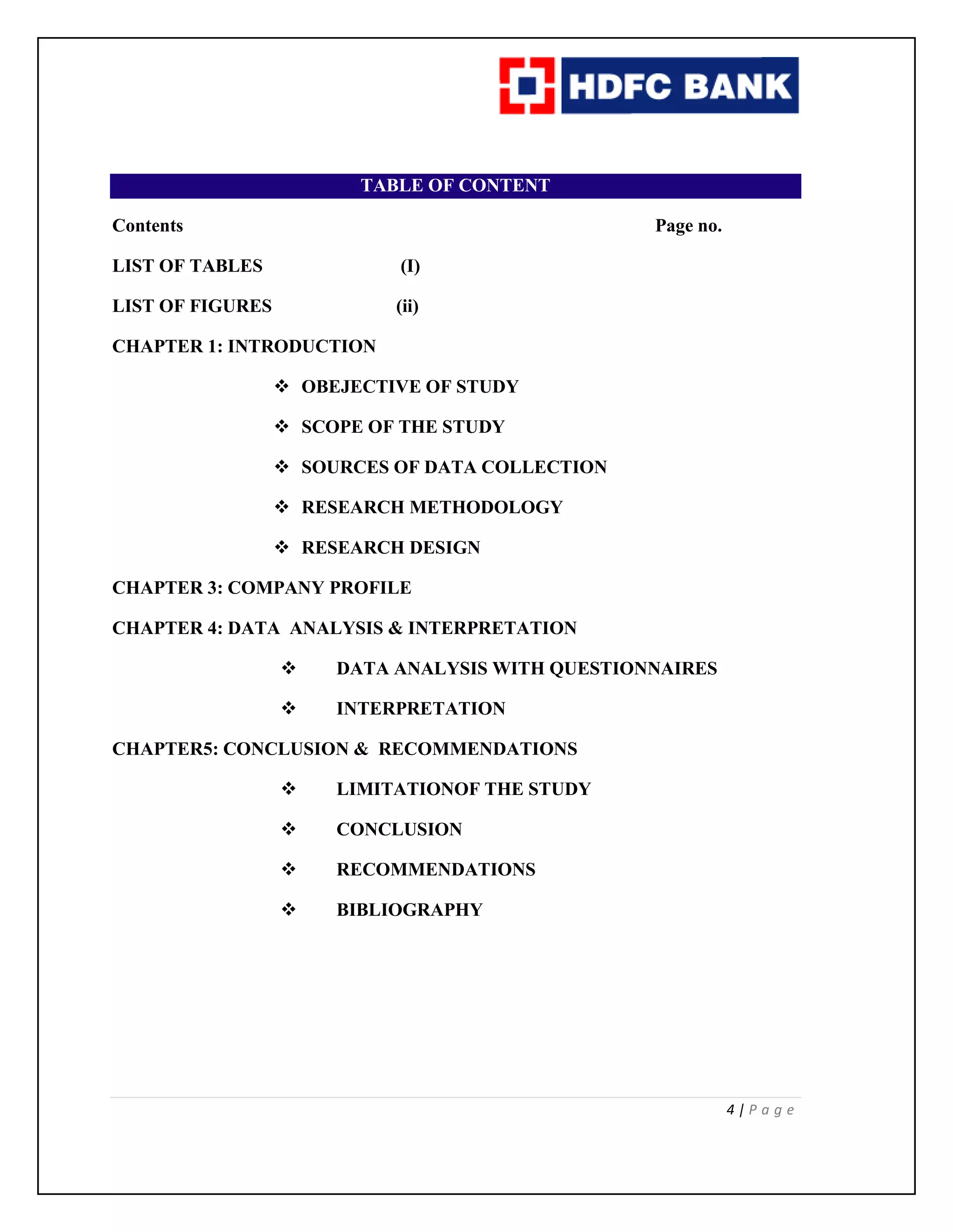 4 | P a g e
TABLE OF CONTENT
Contents Page no.
LIST OF TABLES (I)
LIST OF FIGURES (ii)
CHAPTER 1: INTRODUCTION
 OBEJECTIVE OF STUDY
 SCOPE OF THE STUDY
 SOURCES OF DATA COLLECTION
 RESEARCH METHODOLOGY
 RESEARCH DESIGN
CHAPTER 3: COMPANY PROFILE
CHAPTER 4: DATA ANALYSIS & INTERPRETATION
 DATA ANALYSIS WITH QUESTIONNAIRES
 INTERPRETATION
CHAPTER5: CONCLUSION & RECOMMENDATIONS
 LIMITATIONOF THE STUDY
 CONCLUSION
 RECOMMENDATIONS
 BIBLIOGRAPHY
 
