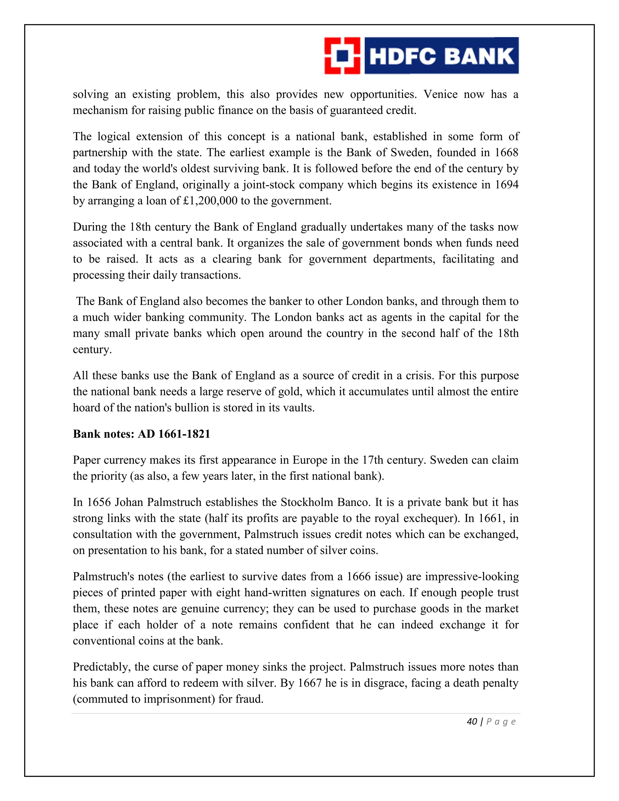 40 | P a g e
solving an existing problem, this also provides new opportunities. Venice now has a
mechanism for raising public finance on the basis of guaranteed credit.
The logical extension of this concept is a national bank, established in some form of
partnership with the state. The earliest example is the Bank of Sweden, founded in 1668
and today the world's oldest surviving bank. It is followed before the end of the century by
the Bank of England, originally a joint-stock company which begins its existence in 1694
by arranging a loan of £1,200,000 to the government.
During the 18th century the Bank of England gradually undertakes many of the tasks now
associated with a central bank. It organizes the sale of government bonds when funds need
to be raised. It acts as a clearing bank for government departments, facilitating and
processing their daily transactions.
The Bank of England also becomes the banker to other London banks, and through them to
a much wider banking community. The London banks act as agents in the capital for the
many small private banks which open around the country in the second half of the 18th
century.
All these banks use the Bank of England as a source of credit in a crisis. For this purpose
the national bank needs a large reserve of gold, which it accumulates until almost the entire
hoard of the nation's bullion is stored in its vaults.
Bank notes: AD 1661-1821
Paper currency makes its first appearance in Europe in the 17th century. Sweden can claim
the priority (as also, a few years later, in the first national bank).
In 1656 Johan Palmstruch establishes the Stockholm Banco. It is a private bank but it has
strong links with the state (half its profits are payable to the royal exchequer). In 1661, in
consultation with the government, Palmstruch issues credit notes which can be exchanged,
on presentation to his bank, for a stated number of silver coins.
Palmstruch's notes (the earliest to survive dates from a 1666 issue) are impressive-looking
pieces of printed paper with eight hand-written signatures on each. If enough people trust
them, these notes are genuine currency; they can be used to purchase goods in the market
place if each holder of a note remains confident that he can indeed exchange it for
conventional coins at the bank.
Predictably, the curse of paper money sinks the project. Palmstruch issues more notes than
his bank can afford to redeem with silver. By 1667 he is in disgrace, facing a death penalty
(commuted to imprisonment) for fraud.
 
