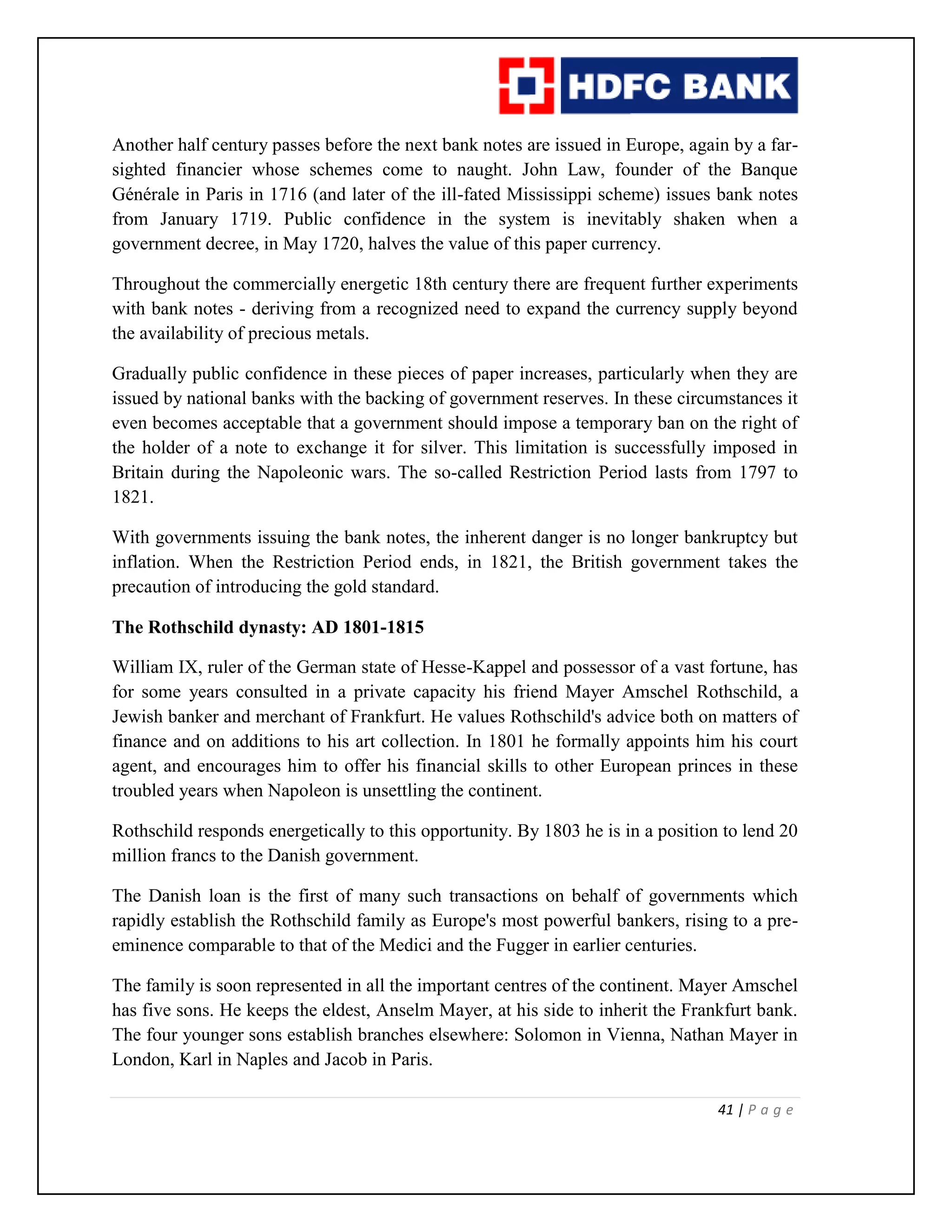 41 | P a g e
Another half century passes before the next bank notes are issued in Europe, again by a far-
sighted financier whose schemes come to naught. John Law, founder of the Banque
Générale in Paris in 1716 (and later of the ill-fated Mississippi scheme) issues bank notes
from January 1719. Public confidence in the system is inevitably shaken when a
government decree, in May 1720, halves the value of this paper currency.
Throughout the commercially energetic 18th century there are frequent further experiments
with bank notes - deriving from a recognized need to expand the currency supply beyond
the availability of precious metals.
Gradually public confidence in these pieces of paper increases, particularly when they are
issued by national banks with the backing of government reserves. In these circumstances it
even becomes acceptable that a government should impose a temporary ban on the right of
the holder of a note to exchange it for silver. This limitation is successfully imposed in
Britain during the Napoleonic wars. The so-called Restriction Period lasts from 1797 to
1821.
With governments issuing the bank notes, the inherent danger is no longer bankruptcy but
inflation. When the Restriction Period ends, in 1821, the British government takes the
precaution of introducing the gold standard.
The Rothschild dynasty: AD 1801-1815
William IX, ruler of the German state of Hesse-Kappel and possessor of a vast fortune, has
for some years consulted in a private capacity his friend Mayer Amschel Rothschild, a
Jewish banker and merchant of Frankfurt. He values Rothschild's advice both on matters of
finance and on additions to his art collection. In 1801 he formally appoints him his court
agent, and encourages him to offer his financial skills to other European princes in these
troubled years when Napoleon is unsettling the continent.
Rothschild responds energetically to this opportunity. By 1803 he is in a position to lend 20
million francs to the Danish government.
The Danish loan is the first of many such transactions on behalf of governments which
rapidly establish the Rothschild family as Europe's most powerful bankers, rising to a pre-
eminence comparable to that of the Medici and the Fugger in earlier centuries.
The family is soon represented in all the important centres of the continent. Mayer Amschel
has five sons. He keeps the eldest, Anselm Mayer, at his side to inherit the Frankfurt bank.
The four younger sons establish branches elsewhere: Solomon in Vienna, Nathan Mayer in
London, Karl in Naples and Jacob in Paris.
 