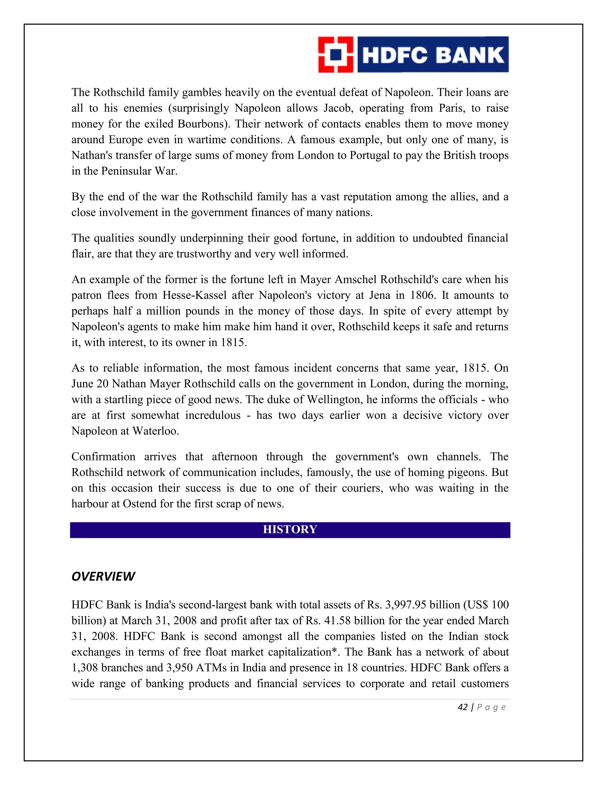 42 | P a g e
The Rothschild family gambles heavily on the eventual defeat of Napoleon. Their loans are
all to his enemies (surprisingly Napoleon allows Jacob, operating from Paris, to raise
money for the exiled Bourbons). Their network of contacts enables them to move money
around Europe even in wartime conditions. A famous example, but only one of many, is
Nathan's transfer of large sums of money from London to Portugal to pay the British troops
in the Peninsular War.
By the end of the war the Rothschild family has a vast reputation among the allies, and a
close involvement in the government finances of many nations.
The qualities soundly underpinning their good fortune, in addition to undoubted financial
flair, are that they are trustworthy and very well informed.
An example of the former is the fortune left in Mayer Amschel Rothschild's care when his
patron flees from Hesse-Kassel after Napoleon's victory at Jena in 1806. It amounts to
perhaps half a million pounds in the money of those days. In spite of every attempt by
Napoleon's agents to make him make him hand it over, Rothschild keeps it safe and returns
it, with interest, to its owner in 1815.
As to reliable information, the most famous incident concerns that same year, 1815. On
June 20 Nathan Mayer Rothschild calls on the government in London, during the morning,
with a startling piece of good news. The duke of Wellington, he informs the officials - who
are at first somewhat incredulous - has two days earlier won a decisive victory over
Napoleon at Waterloo.
Confirmation arrives that afternoon through the government's own channels. The
Rothschild network of communication includes, famously, the use of homing pigeons. But
on this occasion their success is due to one of their couriers, who was waiting in the
harbour at Ostend for the first scrap of news.
HISTORY
OVERVIEW
HDFC Bank is India's second-largest bank with total assets of Rs. 3,997.95 billion (US$ 100
billion) at March 31, 2008 and profit after tax of Rs. 41.58 billion for the year ended March
31, 2008. HDFC Bank is second amongst all the companies listed on the Indian stock
exchanges in terms of free float market capitalization*. The Bank has a network of about
1,308 branches and 3,950 ATMs in India and presence in 18 countries. HDFC Bank offers a
wide range of banking products and financial services to corporate and retail customers
 