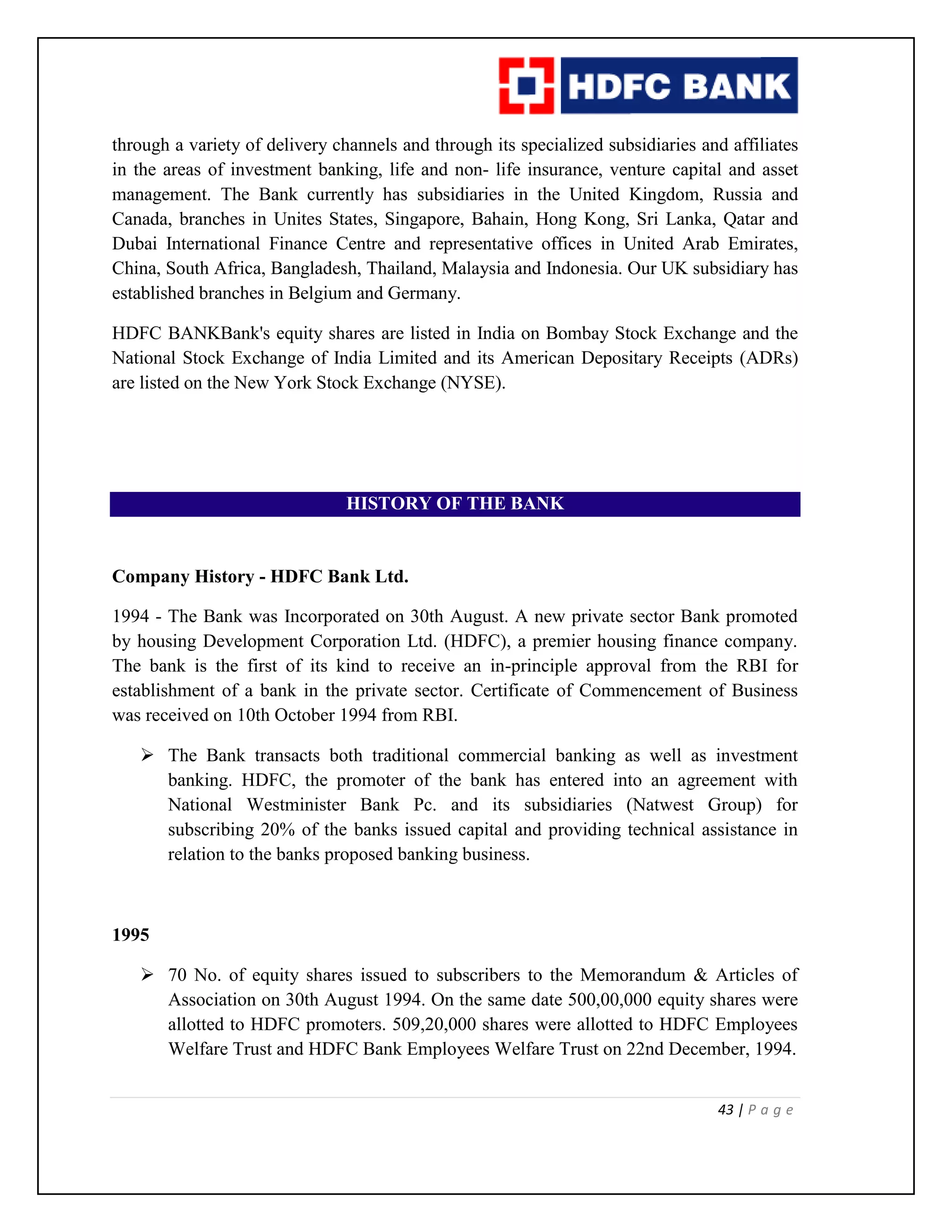 43 | P a g e
through a variety of delivery channels and through its specialized subsidiaries and affiliates
in the areas of investment banking, life and non- life insurance, venture capital and asset
management. The Bank currently has subsidiaries in the United Kingdom, Russia and
Canada, branches in Unites States, Singapore, Bahain, Hong Kong, Sri Lanka, Qatar and
Dubai International Finance Centre and representative offices in United Arab Emirates,
China, South Africa, Bangladesh, Thailand, Malaysia and Indonesia. Our UK subsidiary has
established branches in Belgium and Germany.
HDFC BANKBank's equity shares are listed in India on Bombay Stock Exchange and the
National Stock Exchange of India Limited and its American Depositary Receipts (ADRs)
are listed on the New York Stock Exchange (NYSE).
HISTORY OF THE BANK
Company History - HDFC Bank Ltd.
1994 - The Bank was Incorporated on 30th August. A new private sector Bank promoted
by housing Development Corporation Ltd. (HDFC), a premier housing finance company.
The bank is the first of its kind to receive an in-principle approval from the RBI for
establishment of a bank in the private sector. Certificate of Commencement of Business
was received on 10th October 1994 from RBI.
 The Bank transacts both traditional commercial banking as well as investment
banking. HDFC, the promoter of the bank has entered into an agreement with
National Westminister Bank Pc. and its subsidiaries (Natwest Group) for
subscribing 20% of the banks issued capital and providing technical assistance in
relation to the banks proposed banking business.
1995
 70 No. of equity shares issued to subscribers to the Memorandum & Articles of
Association on 30th August 1994. On the same date 500,00,000 equity shares were
allotted to HDFC promoters. 509,20,000 shares were allotted to HDFC Employees
Welfare Trust and HDFC Bank Employees Welfare Trust on 22nd December, 1994.
 