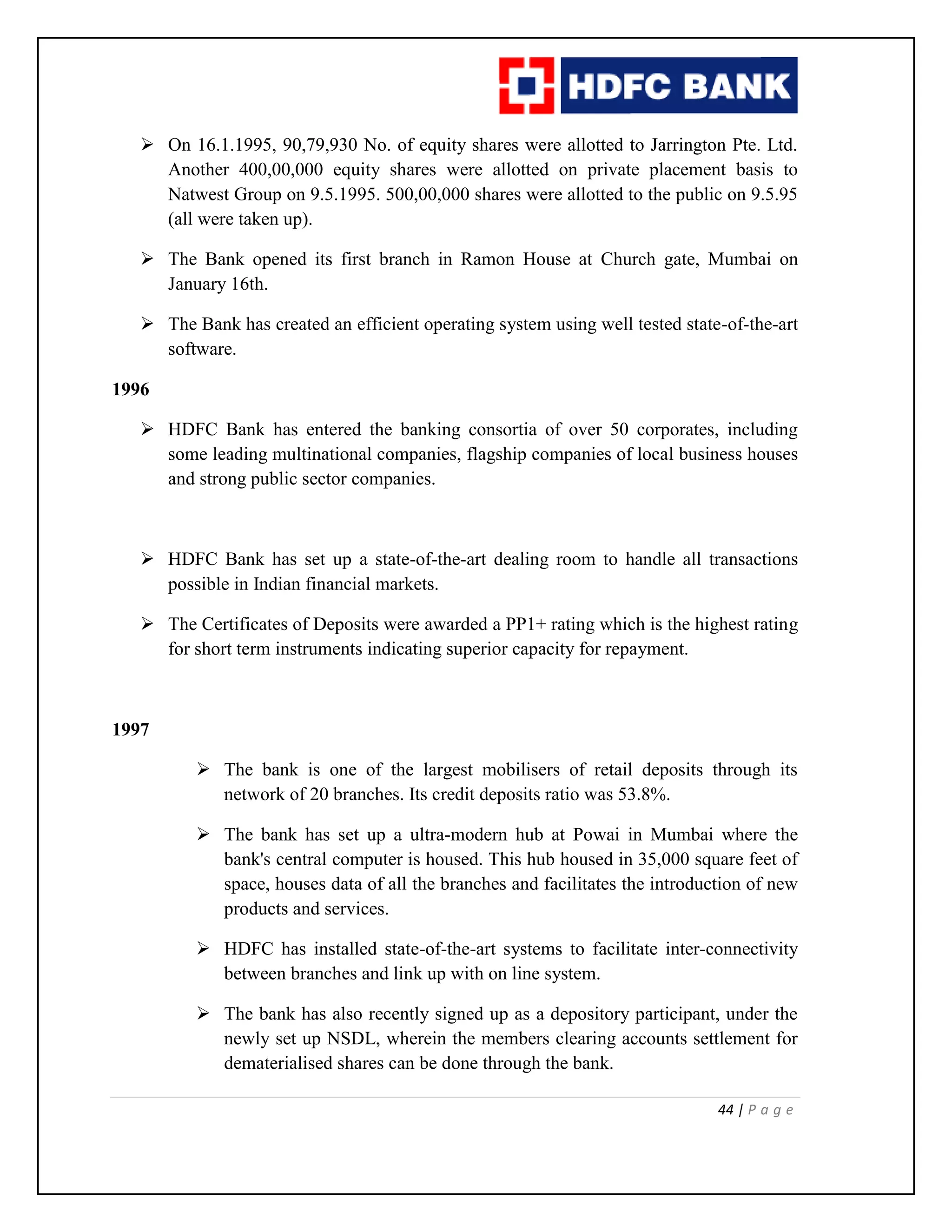 44 | P a g e
 On 16.1.1995, 90,79,930 No. of equity shares were allotted to Jarrington Pte. Ltd.
Another 400,00,000 equity shares were allotted on private placement basis to
Natwest Group on 9.5.1995. 500,00,000 shares were allotted to the public on 9.5.95
(all were taken up).
 The Bank opened its first branch in Ramon House at Church gate, Mumbai on
January 16th.
 The Bank has created an efficient operating system using well tested state-of-the-art
software.
1996
 HDFC Bank has entered the banking consortia of over 50 corporates, including
some leading multinational companies, flagship companies of local business houses
and strong public sector companies.
 HDFC Bank has set up a state-of-the-art dealing room to handle all transactions
possible in Indian financial markets.
 The Certificates of Deposits were awarded a PP1+ rating which is the highest rating
for short term instruments indicating superior capacity for repayment.
1997
 The bank is one of the largest mobilisers of retail deposits through its
network of 20 branches. Its credit deposits ratio was 53.8%.
 The bank has set up a ultra-modern hub at Powai in Mumbai where the
bank's central computer is housed. This hub housed in 35,000 square feet of
space, houses data of all the branches and facilitates the introduction of new
products and services.
 HDFC has installed state-of-the-art systems to facilitate inter-connectivity
between branches and link up with on line system.
 The bank has also recently signed up as a depository participant, under the
newly set up NSDL, wherein the members clearing accounts settlement for
dematerialised shares can be done through the bank.
 