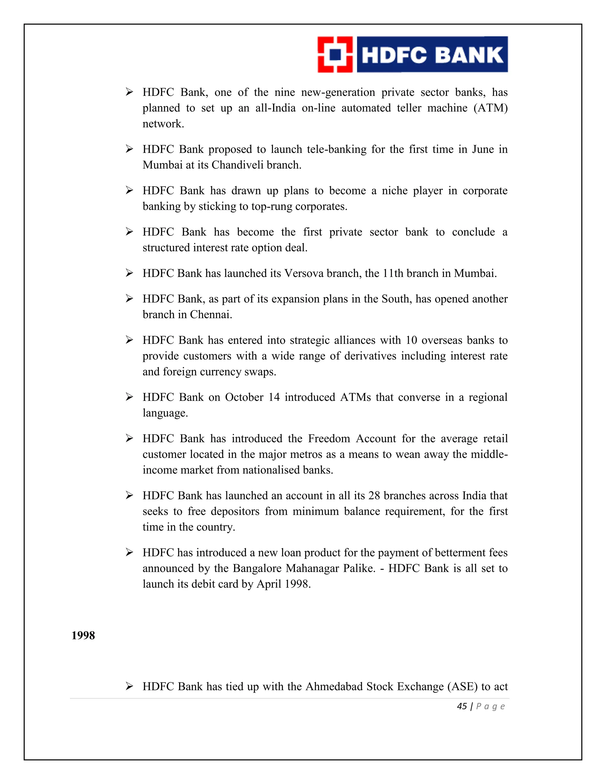 45 | P a g e
 HDFC Bank, one of the nine new-generation private sector banks, has
planned to set up an all-India on-line automated teller machine (ATM)
network.
 HDFC Bank proposed to launch tele-banking for the first time in June in
Mumbai at its Chandiveli branch.
 HDFC Bank has drawn up plans to become a niche player in corporate
banking by sticking to top-rung corporates.
 HDFC Bank has become the first private sector bank to conclude a
structured interest rate option deal.
 HDFC Bank has launched its Versova branch, the 11th branch in Mumbai.
 HDFC Bank, as part of its expansion plans in the South, has opened another
branch in Chennai.
 HDFC Bank has entered into strategic alliances with 10 overseas banks to
provide customers with a wide range of derivatives including interest rate
and foreign currency swaps.
 HDFC Bank on October 14 introduced ATMs that converse in a regional
language.
 HDFC Bank has introduced the Freedom Account for the average retail
customer located in the major metros as a means to wean away the middle-
income market from nationalised banks.
 HDFC Bank has launched an account in all its 28 branches across India that
seeks to free depositors from minimum balance requirement, for the first
time in the country.
 HDFC has introduced a new loan product for the payment of betterment fees
announced by the Bangalore Mahanagar Palike. - HDFC Bank is all set to
launch its debit card by April 1998.
1998
 HDFC Bank has tied up with the Ahmedabad Stock Exchange (ASE) to act
 