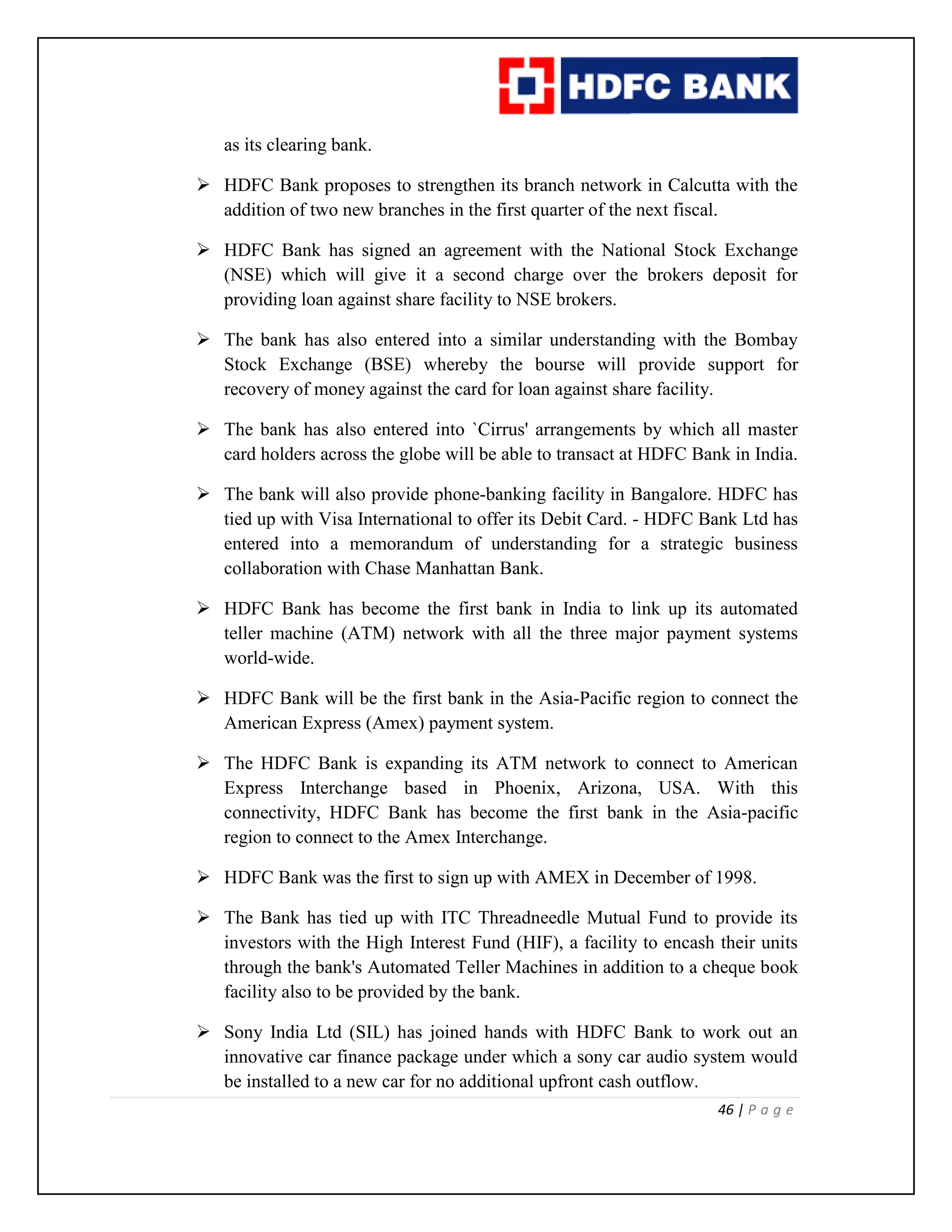 46 | P a g e
as its clearing bank.
 HDFC Bank proposes to strengthen its branch network in Calcutta with the
addition of two new branches in the first quarter of the next fiscal.
 HDFC Bank has signed an agreement with the National Stock Exchange
(NSE) which will give it a second charge over the brokers deposit for
providing loan against share facility to NSE brokers.
 The bank has also entered into a similar understanding with the Bombay
Stock Exchange (BSE) whereby the bourse will provide support for
recovery of money against the card for loan against share facility.
 The bank has also entered into `Cirrus' arrangements by which all master
card holders across the globe will be able to transact at HDFC Bank in India.
 The bank will also provide phone-banking facility in Bangalore. HDFC has
tied up with Visa International to offer its Debit Card. - HDFC Bank Ltd has
entered into a memorandum of understanding for a strategic business
collaboration with Chase Manhattan Bank.
 HDFC Bank has become the first bank in India to link up its automated
teller machine (ATM) network with all the three major payment systems
world-wide.
 HDFC Bank will be the first bank in the Asia-Pacific region to connect the
American Express (Amex) payment system.
 The HDFC Bank is expanding its ATM network to connect to American
Express Interchange based in Phoenix, Arizona, USA. With this
connectivity, HDFC Bank has become the first bank in the Asia-pacific
region to connect to the Amex Interchange.
 HDFC Bank was the first to sign up with AMEX in December of 1998.
 The Bank has tied up with ITC Threadneedle Mutual Fund to provide its
investors with the High Interest Fund (HIF), a facility to encash their units
through the bank's Automated Teller Machines in addition to a cheque book
facility also to be provided by the bank.
 Sony India Ltd (SIL) has joined hands with HDFC Bank to work out an
innovative car finance package under which a sony car audio system would
be installed to a new car for no additional upfront cash outflow.
 