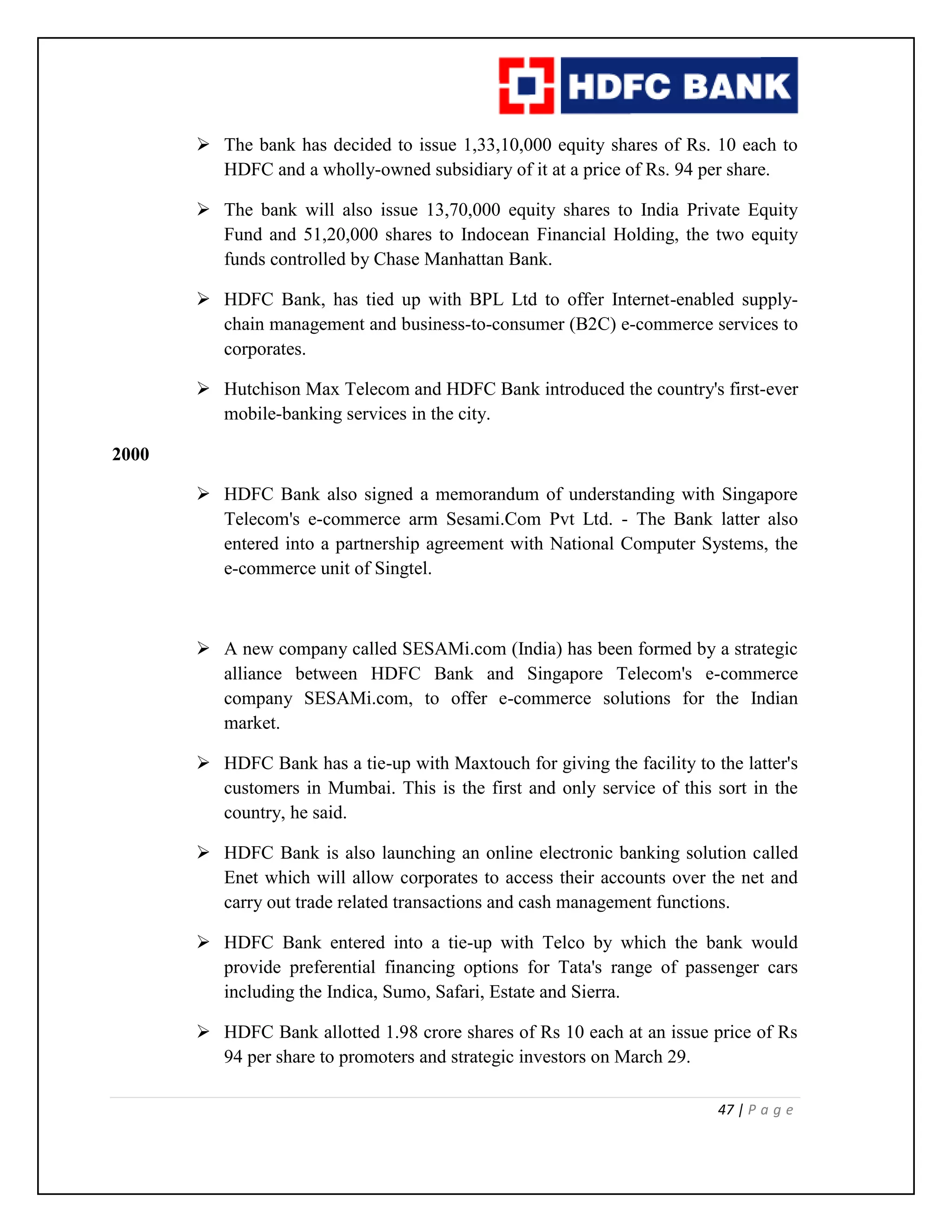 47 | P a g e
 The bank has decided to issue 1,33,10,000 equity shares of Rs. 10 each to
HDFC and a wholly-owned subsidiary of it at a price of Rs. 94 per share.
 The bank will also issue 13,70,000 equity shares to India Private Equity
Fund and 51,20,000 shares to Indocean Financial Holding, the two equity
funds controlled by Chase Manhattan Bank.
 HDFC Bank, has tied up with BPL Ltd to offer Internet-enabled supply-
chain management and business-to-consumer (B2C) e-commerce services to
corporates.
 Hutchison Max Telecom and HDFC Bank introduced the country's first-ever
mobile-banking services in the city.
2000
 HDFC Bank also signed a memorandum of understanding with Singapore
Telecom's e-commerce arm Sesami.Com Pvt Ltd. - The Bank latter also
entered into a partnership agreement with National Computer Systems, the
e-commerce unit of Singtel.
 A new company called SESAMi.com (India) has been formed by a strategic
alliance between HDFC Bank and Singapore Telecom's e-commerce
company SESAMi.com, to offer e-commerce solutions for the Indian
market.
 HDFC Bank has a tie-up with Maxtouch for giving the facility to the latter's
customers in Mumbai. This is the first and only service of this sort in the
country, he said.
 HDFC Bank is also launching an online electronic banking solution called
Enet which will allow corporates to access their accounts over the net and
carry out trade related transactions and cash management functions.
 HDFC Bank entered into a tie-up with Telco by which the bank would
provide preferential financing options for Tata's range of passenger cars
including the Indica, Sumo, Safari, Estate and Sierra.
 HDFC Bank allotted 1.98 crore shares of Rs 10 each at an issue price of Rs
94 per share to promoters and strategic investors on March 29.
 