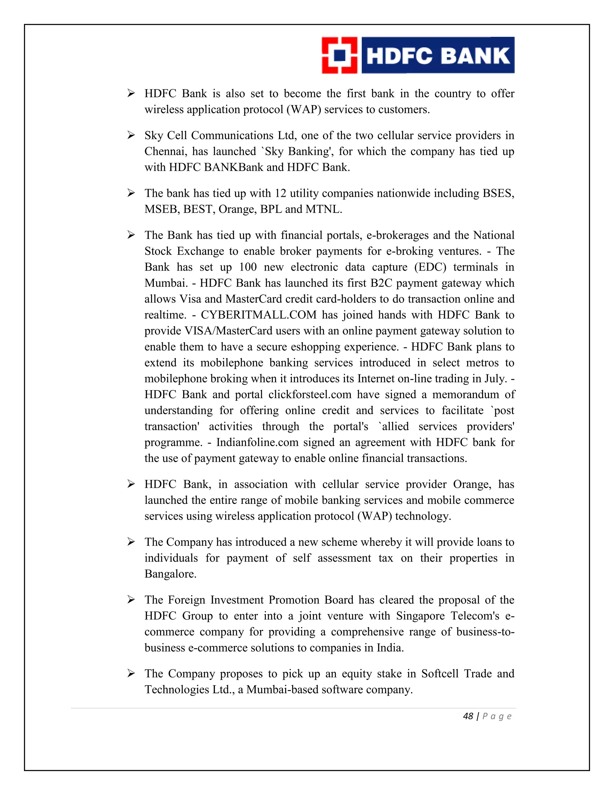 48 | P a g e
 HDFC Bank is also set to become the first bank in the country to offer
wireless application protocol (WAP) services to customers.
 Sky Cell Communications Ltd, one of the two cellular service providers in
Chennai, has launched `Sky Banking', for which the company has tied up
with HDFC BANKBank and HDFC Bank.
 The bank has tied up with 12 utility companies nationwide including BSES,
MSEB, BEST, Orange, BPL and MTNL.
 The Bank has tied up with financial portals, e-brokerages and the National
Stock Exchange to enable broker payments for e-broking ventures. - The
Bank has set up 100 new electronic data capture (EDC) terminals in
Mumbai. - HDFC Bank has launched its first B2C payment gateway which
allows Visa and MasterCard credit card-holders to do transaction online and
realtime. - CYBERITMALL.COM has joined hands with HDFC Bank to
provide VISA/MasterCard users with an online payment gateway solution to
enable them to have a secure eshopping experience. - HDFC Bank plans to
extend its mobilephone banking services introduced in select metros to
mobilephone broking when it introduces its Internet on-line trading in July. -
HDFC Bank and portal clickforsteel.com have signed a memorandum of
understanding for offering online credit and services to facilitate `post
transaction' activities through the portal's `allied services providers'
programme. - Indianfoline.com signed an agreement with HDFC bank for
the use of payment gateway to enable online financial transactions.
 HDFC Bank, in association with cellular service provider Orange, has
launched the entire range of mobile banking services and mobile commerce
services using wireless application protocol (WAP) technology.
 The Company has introduced a new scheme whereby it will provide loans to
individuals for payment of self assessment tax on their properties in
Bangalore.
 The Foreign Investment Promotion Board has cleared the proposal of the
HDFC Group to enter into a joint venture with Singapore Telecom's e-
commerce company for providing a comprehensive range of business-to-
business e-commerce solutions to companies in India.
 The Company proposes to pick up an equity stake in Softcell Trade and
Technologies Ltd., a Mumbai-based software company.
 