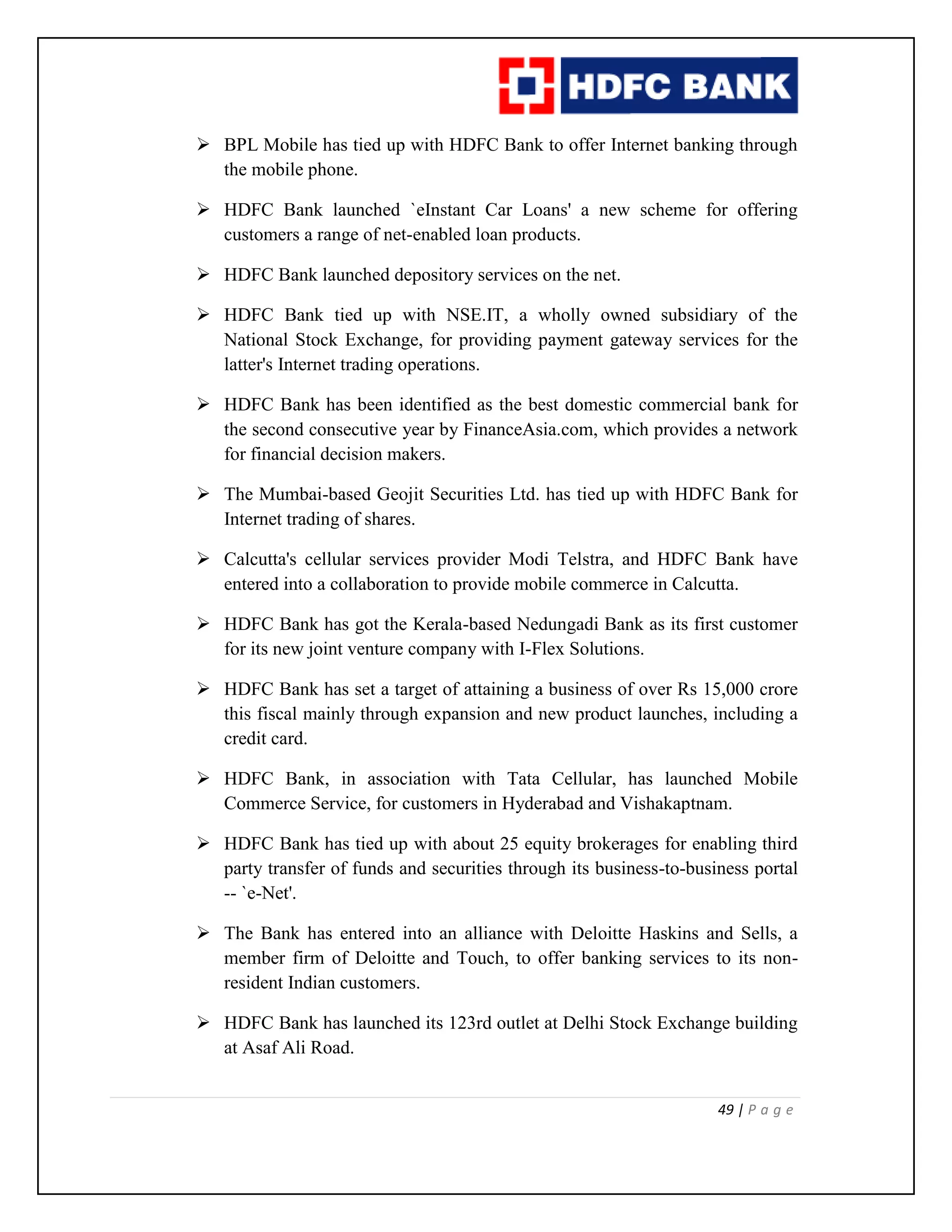 49 | P a g e
 BPL Mobile has tied up with HDFC Bank to offer Internet banking through
the mobile phone.
 HDFC Bank launched `eInstant Car Loans' a new scheme for offering
customers a range of net-enabled loan products.
 HDFC Bank launched depository services on the net.
 HDFC Bank tied up with NSE.IT, a wholly owned subsidiary of the
National Stock Exchange, for providing payment gateway services for the
latter's Internet trading operations.
 HDFC Bank has been identified as the best domestic commercial bank for
the second consecutive year by FinanceAsia.com, which provides a network
for financial decision makers.
 The Mumbai-based Geojit Securities Ltd. has tied up with HDFC Bank for
Internet trading of shares.
 Calcutta's cellular services provider Modi Telstra, and HDFC Bank have
entered into a collaboration to provide mobile commerce in Calcutta.
 HDFC Bank has got the Kerala-based Nedungadi Bank as its first customer
for its new joint venture company with I-Flex Solutions.
 HDFC Bank has set a target of attaining a business of over Rs 15,000 crore
this fiscal mainly through expansion and new product launches, including a
credit card.
 HDFC Bank, in association with Tata Cellular, has launched Mobile
Commerce Service, for customers in Hyderabad and Vishakaptnam.
 HDFC Bank has tied up with about 25 equity brokerages for enabling third
party transfer of funds and securities through its business-to-business portal
-- `e-Net'.
 The Bank has entered into an alliance with Deloitte Haskins and Sells, a
member firm of Deloitte and Touch, to offer banking services to its non-
resident Indian customers.
 HDFC Bank has launched its 123rd outlet at Delhi Stock Exchange building
at Asaf Ali Road.
 