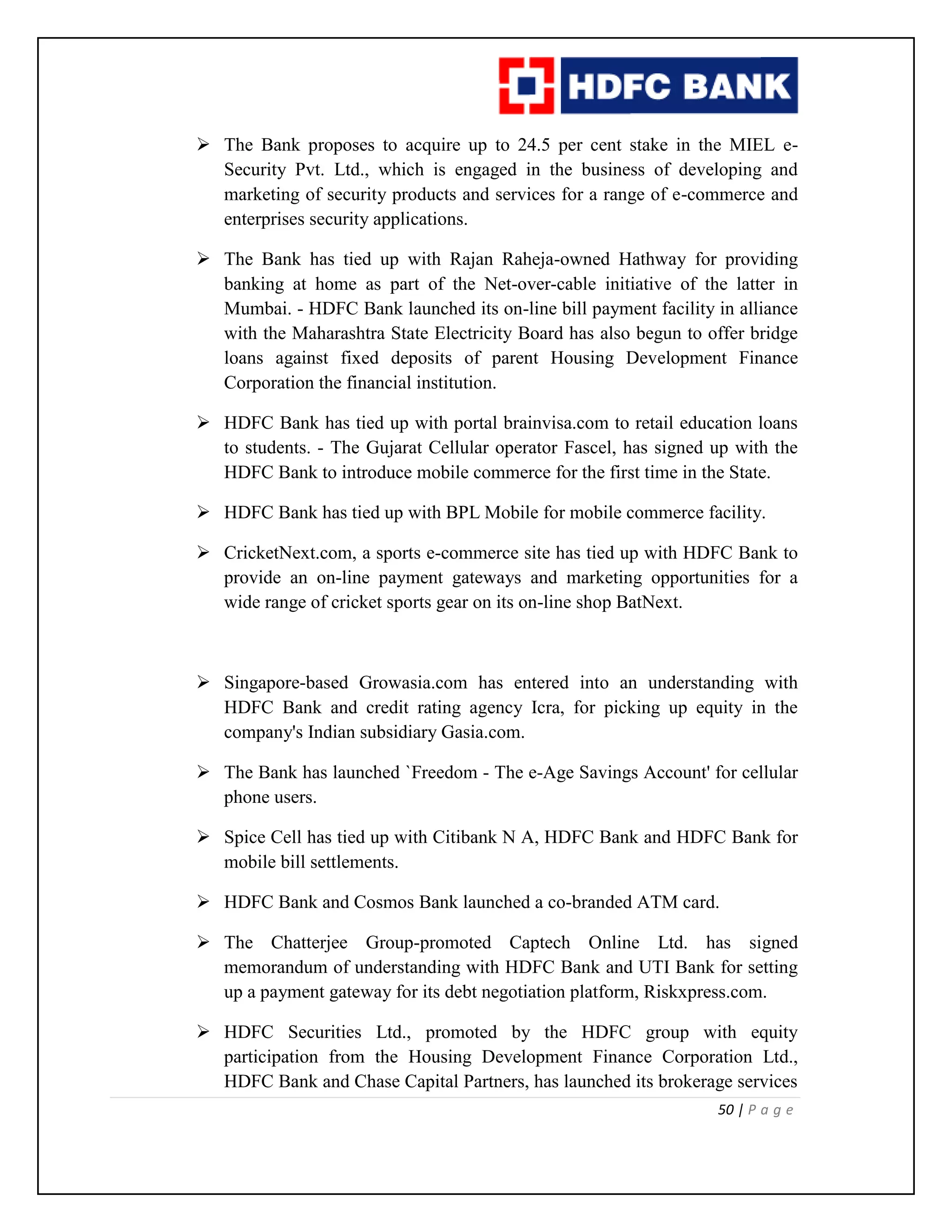 50 | P a g e
 The Bank proposes to acquire up to 24.5 per cent stake in the MIEL e-
Security Pvt. Ltd., which is engaged in the business of developing and
marketing of security products and services for a range of e-commerce and
enterprises security applications.
 The Bank has tied up with Rajan Raheja-owned Hathway for providing
banking at home as part of the Net-over-cable initiative of the latter in
Mumbai. - HDFC Bank launched its on-line bill payment facility in alliance
with the Maharashtra State Electricity Board has also begun to offer bridge
loans against fixed deposits of parent Housing Development Finance
Corporation the financial institution.
 HDFC Bank has tied up with portal brainvisa.com to retail education loans
to students. - The Gujarat Cellular operator Fascel, has signed up with the
HDFC Bank to introduce mobile commerce for the first time in the State.
 HDFC Bank has tied up with BPL Mobile for mobile commerce facility.
 CricketNext.com, a sports e-commerce site has tied up with HDFC Bank to
provide an on-line payment gateways and marketing opportunities for a
wide range of cricket sports gear on its on-line shop BatNext.
 Singapore-based Growasia.com has entered into an understanding with
HDFC Bank and credit rating agency Icra, for picking up equity in the
company's Indian subsidiary Gasia.com.
 The Bank has launched `Freedom - The e-Age Savings Account' for cellular
phone users.
 Spice Cell has tied up with Citibank N A, HDFC Bank and HDFC Bank for
mobile bill settlements.
 HDFC Bank and Cosmos Bank launched a co-branded ATM card.
 The Chatterjee Group-promoted Captech Online Ltd. has signed
memorandum of understanding with HDFC Bank and UTI Bank for setting
up a payment gateway for its debt negotiation platform, Riskxpress.com.
 HDFC Securities Ltd., promoted by the HDFC group with equity
participation from the Housing Development Finance Corporation Ltd.,
HDFC Bank and Chase Capital Partners, has launched its brokerage services
 